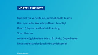   VORTEILE REMOTE 
Optimal für verteilte od. internationale Teams
Kein spezieller Workshop-Raum benötigt
Kaum (physisches) Material benötigt
Spart Kosten
Andere Möglichkeiten (wie z. B. Undo, Copy-Paste)
Neue Arbeitsweise (auch für schüchterne)
@BennoLoewenberg
 