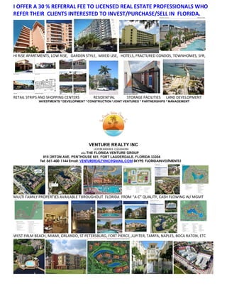 I OFFER A 30 % REFERRAL FEE TO LICENSED REAL ESTATE PROFESSIONALS WHO
REFER THEIR CLIENTS INTERESTED TO INVEST/PURCHASE/SELL IN FLORIDA.




HI RISE APARTMENTS, LOW RISE, GARDEN STYLE, MIXED USE, HOTELS, FRACTURED CONDOS, TOWNHOMES, SFR,




RETAIL STRIPS AND SHOPPING CENTERS         RESIDENTIAL           STORAGE FACILITIES   LAND DEVELOPMENT
             INVESTMENTS * DEVELOPMENT * CONSTRUCTION *JOINT VENTURES * PARTNERSHIPS * MANAGEMENT




                                        VENTURE REALTY INC
                                           LIC# BK3004383 CQ1034394
                                       aka THE FLORIDA VENTURE GROUP
               619 ORTON AVE, PENTHOUSE 601, FORT LAUDERDALE, FLORIDA 33304
             Tel: 561-400-1144 Email: VENTUREREALTYINC@GMAIL.COM SKYPE: FLORIDAINVESTMENTS1




MULTI FAMILY PROPERTIES AVAILABLE THROUGHOUT FLORIDA FROM “A-C” QUALITY, CASH FLOWING W/ MGMT




WEST PALM BEACH, MIAMI, ORLANDO, ST PETERSBURG, FORT PIERCE, JUPITER, TAMPA, NAPLES, BOCA RATON, ETC
 