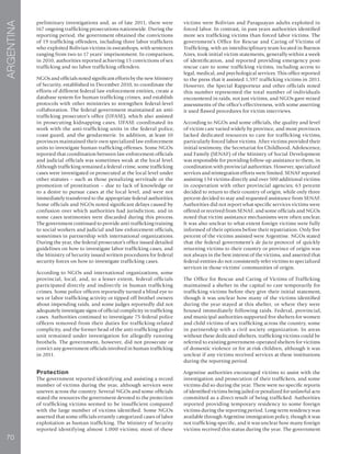70
ARGENTINA
preliminary investigations and, as of late 2011, there were
167 ongoing trafficking prosecutions nationwide. During the
reporting period, the government obtained the convictions
of 19 trafficking offenders, including three labor traffickers
who exploited Bolivian victims in sweatshops, with sentences
ranging from two to 17 years’ imprisonment. In comparison,
in 2010, authorities reported achieving 15 convictions of sex
trafficking and no labor trafficking offenders.
NGOs and officials noted significant efforts by the new Ministry
of Security, established in December 2010, to coordinate the
efforts of different federal law enforcement entities, create a
database system for human trafficking crimes, and establish
protocols with other ministries to strengthen federal-level
collaboration. The federal government maintained an anti-
trafficking prosecutor’s office (UFASE), which also assisted
in prosecuting kidnapping cases. UFASE coordinated its
work with the anti-trafficking units in the federal police,
coast guard, and the gendarmerie. In addition, at least 10
provinces maintained their own specialized law enforcement
units to investigate human trafficking offenses. Some NGOs
reported that coordination between law enforcement officials
and judicial officials was sometimes weak at the local level.
Although trafficking remained a federal crime, some trafficking
cases were investigated or prosecuted at the local level under
other statutes – such as those penalizing servitude or the
promotion of prostitution – due to lack of knowledge or
to a desire to pursue cases at the local level, and were not
immediately transferred to the appropriate federal authorities.
Some officials and NGOs noted significant delays caused by
confusion over which authorities had jurisdiction, and in
some cases testimonies were discarded during this process.
The government continued to provide anti-trafficking training
to social workers and judicial and law enforcement officials,
sometimes in partnership with international organizations.
During the year, the federal prosecutor’s office issued detailed
guidelines on how to investigate labor trafficking cases, and
the Ministry of Security issued written procedures for federal
security forces on how to investigate trafficking cases.
According to NGOs and international organizations, some
provincial, local, and, to a lesser extent, federal officials
participated directly and indirectly in human trafficking
crimes. Some police officers reportedly turned a blind eye to
sex or labor trafficking activity or tipped off brothel owners
about impending raids, and some judges reportedly did not
adequately investigate signs of official complicity in trafficking
cases. Authorities continued to investigate 75 federal police
officers removed from their duties for trafficking-related
complicity, and the former head of the anti-trafficking police
unit remained under investigation for allegedly running
brothels. The government, however, did not prosecute or
convict any government officials involved in human trafficking
in 2011.
Protection
The government reported identifying and assisting a record
number of victims during the year, although services were
uneven across the country. Several NGOs and some officials
stated the resources the government devoted to the protection
of trafficking victims seemed to be insufficient compared
with the large number of victims identified. Some NGOs
asserted that some officials errantly categorized cases of labor
exploitation as human trafficking. The Ministry of Security
reported identifying almost 1,000 victims; most of these
victims were Bolivian and Paraguayan adults exploited in
forced labor. In contrast, in past years authorities identified
more sex trafficking victims than forced labor victims. The
government’s Office for Rescue and Caring of Victims of
Trafficking, with an interdisciplinary team located in Buenos
Aires, took initial victim statements, generally within a week
of identification, and reported providing emergency post-
rescue care to some trafficking victims, including access to
legal, medical, and psychological services. This office reported
to the press that it assisted 1,597 trafficking victims in 2011.
However, the Special Rapporteur and other officials noted
this number represented the total number of individuals
encountered in raids, not just victims, and NGOs gave mixed
assessments of the office’s effectiveness, with some asserting
it used flawed procedures for victim interviews.
According to NGOs and some officials, the quality and level
of victim care varied widely by province, and most provinces
lacked dedicated resources to care for trafficking victims,
particularly forced labor victims. After victims provided their
initial testimony, the Secretariat for Childhood, Adolescence,
and Family (SENAF) of the Ministry of Social Development
was responsible for providing follow-up assistance to them, in
coordination with provincial authorities. However, specialized
services and reintegration efforts were limited. SENAF reported
assisting 134 victims directly and over 500 additional victims
in cooperation with other provincial agencies; 63 percent
decided to return to their country of origin, while only three
percent decided to stay and requested assistance from SENAF.
Authorities did not report what specific services victims were
offered or received from SENAF, and some officials and NGOs
noted that victim assistance mechanisms were often unclear.
It was also unclear to what extent foreign victims were fully
informed of their options before their repatriation. Only five
percent of the victims assisted were Argentine. NGOs stated
that the federal government’s de facto protocol of quickly
returning victims to their country or province of origin was
not always in the best interest of the victims, and asserted that
federal entities do not consistently refer victims to specialized
services in those victims’ communities of origin.
The Office for Rescue and Caring of Victims of Trafficking
maintained a shelter in the capital to care temporarily for
trafficking victims before they give their initial statement,
though it was unclear how many of the victims identified
during the year stayed at this shelter, or where they were
housed immediately following raids. Federal, provincial,
and municipal authorities supported five shelters for women
and child victims of sex trafficking across the country, some
in partnership with a civil society organization. In areas
without these dedicated shelters, trafficking victims could be
referred to existing government-operated shelters for victims
of domestic violence or for at-risk children, although it was
unclear if any victims received services at these institutions
during the reporting period.
Argentine authorities encouraged victims to assist with the
investigation and prosecution of their traffickers, and some
victims did so during the year. There were no specific reports
of identified victims being jailed or penalized for unlawful acts
committed as a direct result of being trafficked. Authorities
reported providing temporary residency to some foreign
victims during the reporting period. Long-term residency was
available through Argentine immigration policy, though it was
not trafficking-specific, and it was unclear how many foreign
victims received this status during the year. The government
 