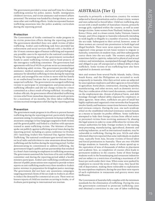 AUSTRALIA
73
The government provided a venue and staff time for a human
trafficking seminar for police, justice, health, immigration,
children’s services, and victim assistance and women’s affairs
personnel. The seminar was funded by a foreign donor, as were
most other anti-trafficking efforts. Aruba incorporated human
trafficking awareness into the police academy curriculum
during the reporting period.
Protection
The Government of Aruba continued to make progress in
its victim protection efforts during the reporting period.
The government identified three new adult victims of labor
trafficking. Aruba’s anti-trafficking task force provided law
enforcement and social services officials with a checklist of
the 10 most common signs of human trafficking and requested
any possible cases to be reported to the national coordinator.
During the reporting period, the government earmarked
funds to assist trafficking victims and to fund projects of
the interagency trafficking committee. The government had
agreements with local NGOs or private sector accommodation
for sheltering adult victims. The government provided legal
assistance, medical assistance, and social and psychological
assistance for identified trafficking victims during the reporting
period, and arranged for one victim to move with her family
to an undisclosed location due to possible threats from a
suspected trafficker. The government encouraged trafficking
victims to participate in investigations and prosecutions of
trafficking offenders and did not charge victims for crimes
committed as a direct result of being trafficked. According to
Aruban officials, the government offered identified trafficking
victims relief from immediate deportation and work permits
for a maximum of six months; the three labor trafficking
victims received immigration relief during the reporting period.
Prevention
The government made progress in its efforts to prevent human
trafficking during the reporting period, particularly through
awareness raising. It continued to promote its human trafficking
awareness campaign in four languages targeted to both victims
and the general public and linked to a hotline with operators
trained to assist trafficking victims. The Minister of Justice
spoke out publicly against trafficking several times during the
reporting period, including at a press conference in October
2011 launching Aruba’s first National Day Against Human
Trafficking. The national coordinator gave several interviews
on local radio and television to raise awareness about human
trafficking and the hotline during the reporting period. Further
demonstrating its commitment to address trafficking, the
government forged a public-private partnership that resulted
in a hotel chain training its employees in trafficking awareness.
The government sustained the functions of its anti-trafficking
committee and during the reporting period added a health
ministry participant. Aruba’s anti-trafficking coordinator and
director of public prosecutions were required to provide written
reports on anti-trafficking results every three months to Aruba’s
justice minister in preparation for kingdom justice meetings.
The government did not have any awareness campaigns
targeting potential clients of the sex trade in Aruba in an effort
to reduce the demand for commercial sex acts. There were no
known reports of child sex tourism occurring in Aruba, or of
Arubans participating in international sex tourism.
AUSTRALIA (Tier 1)
Australia is primarily a destination country for women
subjected to forced prostitution and to a lesser extent, women
and men subjected to forced labor. Child sex trafficking also
occurs with a small number of Australian citizens, primarily
teenage girls, exploited within the country, as well as some
foreign victims. Some women from Thailand, Malaysia, South
Korea, China, and, to a lesser extent, India, Vietnam, Eastern
Europe, and Africa migrate to Australia voluntarily intending
to work legally or illegally in a number of sectors, including
the sex trade. Subsequent to their arrival, however, some of
these women are coerced into prostitution in both legal and
illegal brothels. There were news reports that some Asian
organized crime groups recruit Asian women to migrate to
Australia, sometimes on student visas, and then subsequently
coerce them into the sex trade. The women and girls are
sometimes held in captivity, subjected to physical and sexual
violence and intimidation, manipulated through illegal drugs,
and obliged to pay off unexpected or inflated debts to their
traffickers. Some victims of sex trafficking have also been
exploited in domestic servitude.
Men and women from several Pacific Islands, India, China,
South Korea, and the Philippines are recruited to work
temporarily in Australia. After their arrival, some are subjected
by unscrupulous employers and labor agencies to forced labor
in agriculture, horticulture, construction, cleaning, hospitality,
manufacturing, and other sectors, such as domestic service.
They face confiscation of their travel documents, confinement
on the employment site, threats of physical harm, and debt
bondage through inflated debts imposed by employers or
labor agencies. Most often, traffickers are part of small but
highly sophisticated organized crime networks that frequently
involve family and business connections between Australians
and overseas contacts. During the year, one such syndicate
relied on the established informal remittance system hawala
as a means to launder its profits offshore. Some traffickers
attempted to hide their foreign victims from official notice
or prevented victims from receiving assistance by abusing
the legal system in order to create difficulties for victims who
contact authorities for help. Foreign workers in the nursing,
meat processing, manufacturing, agricultural, domestic and
seafaring industries, as well as international students, may be
vulnerable to trafficking. During the year, NGOs and other
informed observers reported that some individuals on student
visas, typically from Asia, became victims of forced labor
and forced prostitution in Australia. There are over 450,000
foreign students in Australia, many of whom spend up to
the equivalent of tens of thousands of dollars in placement
and academic fees, as completion of courses often leads to
permanent residency in the country. Some of these foreign
students work in the housekeeping and restaurant industries
and are subject to a restriction of working a maximum of 20
hours per week under their visas. When some were pushed by
employers to exceed the terms of their visas, they faced the
risk of deportation, making them vulnerable to exploitation
by unscrupulous employers; during the year there were reports
of such exploitation in restaurants and grocery stores near
Melbourne.
The Government of Australia fully complies with the minimum
standards for the elimination of trafficking. During the year,
the government continued to prosecute trafficking cases
and obtained a conviction in one case of labor trafficking.
 