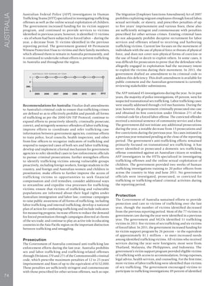 74
AUSTRALIA
Australian Federal Police (AFP) investigators in Human
Trafficking Teams (HTT) specialized in investigating trafficking
offenses as well as the online sexual exploitation of children.
The government increased funding for its victim support
program, and continued to provide services to victims
identified in previous years; however, it identified 11 victims
– six of whom had been subjected to forced labor – during the
year, a decrease from 31 victims identified in the previous
reporting period. The government granted 48 Permanent
Witness Protection Visas to victims and their family members,
which allowed them to remain in Australia permanently, and
it continued to undertake robust efforts to prevent trafficking
in Australia and throughout the region.
Recommendations for Australia: Finalize draft amendments
to Australia’s criminal code to ensure that trafficking crimes
are defined so as to effectively prohibit and punish all forms
of trafficking as per the 2000 UN TIP Protocol; continue to
expand efforts to proactively identify, criminally prosecute,
convict, and stringently sentence offenders of labor trafficking;
improve efforts to coordinate and refer trafficking case
information between government agencies; continue efforts
to train police, local councils, health inspectors, and other
front-line officers to recognize indicators of trafficking and
respond to suspected cases of both sex and labor trafficking;
develop and implement a formal mechanism for government
agencies to refer identified cases to law enforcement officials
to pursue criminal prosecutions; further strengthen efforts
to identify trafficking victims among vulnerable groups
proactively, including foreign workers, foreign students in the
country, and foreign and Australian women and children in
prostitution; make efforts to further improve the access of
trafficking victims to opportunities to seek financial
compensation and civil remedies; consider additional ways
to streamline and expedite visa processes for trafficking
victims; ensure that victims of trafficking and vulnerable
populations are informed about their legal rights under
Australian immigration and labor law; continue campaigns
to raise public awareness of all forms of trafficking, including
labor trafficking and internal trafficking; develop a national
plan of action for combating trafficking and include indicators
for measuring progress; increase efforts to reduce the demand
for forced prostitution through campaigns directed at clients
of the sex trade; and continue to play an active role in educating
countries in the Asia-Pacific region on the important distinction
between trafficking and smuggling.
Prosecution
The Government of Australia continued anti-trafficking law
enforcement efforts during the last year. Australia prohibits
sex and labor trafficking and trafficking-related offenses
through Divisions 270 and 271 of the Commonwealth criminal
code, which prescribe maximum penalties of 12 to 25 years’
imprisonment and fines of up to the equivalent of $152,000.
These penalties are sufficiently stringent and commensurate
with those prescribed for other serious offenses, such as rape.
The Migration (Employer Sanctions Amendment) Act of 2007
prohibits exploiting migrant employees through forced labor,
sexual servitude, or slavery, and prescribes penalties of up
to five years’ imprisonment and various fines; these also
are sufficiently stringent and commensurate with penalties
prescribed for other serious crimes. Existing criminal laws
do not adequately prohibit deceptive recruitment for labor
services and offenses related to receiving and harboring
trafficking victims. Current law focuses on the movement of
individuals with the use of physical force or threats of physical
force, and does not cover non-physical forms of coercion or
the use of fraud or deceit to exploit others. In some cases, it
was difficult for prosecutors to prove that the defendant who
allegedly engaged in exploitation had the necessary intent
to exploit the victims during their movement. In 2011, the
government drafted an amendment to its criminal code to
address this deficiency. This draft amendment is available for
public comment and the Australian government is currently
reviewing stakeholder submissions.
The AFP initiated 45 investigations during the year. As in past
years, the majority of police investigations, 69 percent, were for
suspected transnational sex trafficking. Labor trafficking cases
were usually addressed through civil mechanisms. During the
year, however, the government criminally prosecuted one case
and obtained its first conviction under Division 271 of the
criminal code for a forced labor offense. The convicted offender
received a minimal sentence of community service and a fine.
The government did not initiate any additional prosecutions
during the year, a notable decrease from 13 prosecutions and
five convictions during the previous year. Six cases initiated in
a previous year remained pending at the close of the reporting
period. The government’s anti-trafficking efforts remained
primarily focused on transnational sex trafficking; it has
never identified or prosecuted a domestic sex trafficking
offense committed against an Australian citizen or resident.
AFP investigators in the HTTs specialized in investigating
trafficking offenses and the online sexual exploitation of
children. The government provided two weeks of human
trafficking investigations training to 20 police officers from
across the country in May and June 2011. No government
officials were investigated, prosecuted, or convicted for
trafficking or trafficking-related criminal activities during
the reporting period.
Protection
The Government of Australia sustained efforts to provide
protection and care to victims of trafficking over the last
year, though the number of victims identified decreased
from the previous reporting period. Most of the 77 victims in
government care during the year were identified in a previous
year. The government and NGOs identified 11 trafficking
victims in 2011: five victims of sex trafficking and six victims
of forced labor. In 2011, the government increased funding for
its victim support program by 26 percent – to the equivalent
of approximately $1.1 million – to meet increased needs
among identified trafficking victims. All victims who received
services during the year were foreigners; most were from
Thailand, Malaysia, the Philippines, and Indonesia. The
government’s victim support program provided eligible victims
of trafficking with access to accommodation, living expenses,
legal advice, health services, and counseling. For the first time,
more victims of labor trafficking were identified than victims
of sex trafficking. The government encouraged victims to
participate in trafficking investigations; 89 percent of identified
 