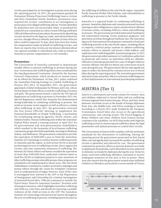 AUSTRIA
75
victims participated in an investigation or prosecution during
the reporting period. In 2011, the government granted 48
Permanent Witness Protection (Trafficking) visas to victims
and their immediate family members; permanent visas
required the victims’ contribution to an investigation or
prosecution of an alleged trafficking offense. Victims identified
by authorities were not incarcerated, fined, or penalized for
unlawful acts committed as a direct result of being trafficked.
Officials followed formal procedures for proactively identifying
victims involved in the legal sex trade, and referred them for
services, though efforts to identify and assist victims of forced
labor could be improved. To date, there have been few claims
for compensation made on behalf of trafficking victims, and
there are reports that victims are not always informed about
visa options available to individuals who wish to remain in
Australia to pursue compensation or civil remedies.
Prevention
The Government of Australia continued to demonstrate
notable efforts to prevent trafficking in persons during the
year. Government anti-trafficking efforts were coordinated by
the Interdepartmental Committee, chaired by the Attorney
General’s Department, which produced an annual report
on its efforts for Parliament. In May 2011, police endorsed
the Australian Policing Strategy to Combat Trafficking in
Persons 2011-2013. In September 2011, the government
appointed a Global Ambassador for Women and Girls, whose
formal duties include efforts to end the trafficking of women
and girls. The government hosted a visit by the UN Special
Rapporteur on trafficking in persons in November 2011; the
Special Rapporteur stated that Australia has demonstrated
strong leadership in combating trafficking in persons, but
needs to increase victim support as well as efforts to combat
labor trafficking. In May 2011, the government convened
the first Senior Officials’ Meeting, to supplement the
National Roundtable on People Trafficking, a mechanism
for coordinating among its agencies, NGOs, unions, and
industry bodies. Human trafficking units within the Australian
Federal Police hosted a training seminar in April 2011 for
50 governmental and non-governmental stakeholders,
which resulted in the formation of local human trafficking
community groups that held stakeholder meetings in Brisbane,
Sydney, and Melbourne. The government continued to provide
the equivalent of $600,000 a year to fund the Australian
Institute of Criminology to analyze human trafficking trends
in Australia and the region, as well as four NGOs to provide
pro bono legal services to trafficking victims, direct support for
victims, and raise community awareness of trafficking. The
Ministry for Home Affairs and Justice awarded the equivalent
of more than $500,000 from confiscated criminal assets to
fund five NGOs to implement projects to raise awareness of
labor trafficking among vulnerable groups; these programs are
scheduled to be implemented in future years. The Fair Work
Ombudsman continued to conduct awareness campaigns and
pursue efforts through the courts for workplace violations
such as underpayment of wages; however, none of the cases
it investigated were referred to the AFP or the Department
of Immigration and Citizenship for criminal investigation
of potential forced labor. Officials continued to include the
“Travel Smart: Hints for Australian Travelers,” brochure with
all passport issuances, which highlights Australian trafficking
and child sex crime laws and details for reporting a possible
violation of the child sex laws to the AFP. The Australian
Institute of Criminology released several reports throughout
the year on trafficking in persons, including reports focused on
the trafficking of children in the Asia-Pacific region, Australia’s
Pacific Seasonal Worker Pilot Scheme, and vulnerabilities to
trafficking in persons in the Pacific islands.
Australia is a regional leader in combating trafficking in
persons. Australian diplomats and consular personnel received
training on their obligations to report extraterritorial offenses
of serious crimes, including child sex crimes and trafficking
in persons. The government provided substantial funding for
law enforcement training, victim assistance programs, and
prevention activities throughout Southeast Asia. The Australian
Agency for International Development continued to fund anti-
trafficking activities in the Asia-Pacific region, including efforts
to improve criminal justice systems to address trafficking,
enhance efforts to identify and protect child soldiers, and
implement anti-trafficking public awareness programs. In 2011,
the government provided assistance to Cambodian authorities
to prosecute and convict an Australian child sex offender;
officials in Australia prosecuted two cases of alleged child sex
tourism offenses, but did not obtain any convictions of such
cases during the year. The government did not take significant
steps to reduce the demand for commercial sex acts or forced
labor during the reporting period. The Australian government
educated troops and police officers on human trafficking prior
to their deployments on international peacekeeping missions.
AUSTRIA (Tier 1)
Austria is a destination and transit country for women, men,
and children subjected to forced labor and sex trafficking.
Victims originate from Eastern Europe, Africa, and Asia. Some
domestic servitude occurs at the hands of foreign diplomats
from Asia, the Middle East, and Africa working in Austria.
According to a March 2011 study funded by the European
Commission, forced labor also occurs in the agricultural,
construction, and catering sectors. The forced begging of
Roma children and other children from Eastern Europe
continues to be a problem. An NGO that works with Nigerian
trafficking victims in Austria reports traffickers abuse the legal
prostitution and asylum processes to control their victims.
The Government of Austria fully complies with the minimum
standards for the elimination of trafficking. During the
reporting period the government prosecuted its first forced
labor case and significantly increased the number of trafficking
victims it identified and referred for care. The government
continued its proactive efforts to prevent domestic servitude
in diplomatic households, and it identified victims subjected
to domestic servitude by diplomats during the year. However,
many convicted trafficking offenders continued to receive
inadequate sentences of one year or less in prison. There
were also reports that the government treated some trafficked
children as offenders, particularly in areas outside of Vienna.
 