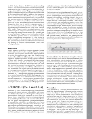 AZERBAIJAN
77
in 2010. During the year, the NGO provided counseling,
outreach, and other assistance services, including responsible
repatriation, to the 251 trafficking victims it identified in
cooperation with the police. The government reported it
provided foreign victims of trafficking with legal alternatives
to their removal through its 2009 Residence and Settlement
Act, which listed victims of trafficking as a special category
with a right for temporary resident status of at least six months.
The government reported that between April and December
2011, it issued 24 temporary residence permits or renewals to
trafficking victims. Residence permits are generally granted
for a period of one year. In July 2011, via an amendment to
the Law on Foreigners, the government granted trafficking
victims who hold residence permits access to the Austrian
labor market. The government encouraged victims to assist
with investigations and prosecutions, though NGOs reported
that few victims assisted in prosecution of their traffickers due
to fear of retaliation. The government continued to fund the
city of Vienna’s specialist center for unaccompanied minors,
which accommodated approximately 17 child victims of
trafficking in 2011, a decrease from the 40 it assisted in 2010.
The government reportedly ensured identified victims were
not punished for unlawful acts committed as a direct result
of being trafficked.
Prevention
Austria sustained strong efforts to prevent domestic servitude
within diplomatic households, requiring all foreign domestic
workers to appear in person at the Ministry of Foreign Affairs
to receive information on how to get help if they become
victims of forced labor. In addition, the government required
diplomatic employers of domestic servants to provide evidence
of direct salary transfers to accounts held in the domestic
servant’s name. In July 2011, it enhanced this oversight by
requiring domestic workers to obtain their own ATM cards.
The government continued its series of school exhibitions to
sensitize Austrian youth to sex trafficking and continued to
run an anti-trafficking hotline. Austria continued a campaign
to encourage tourists and travel agencies to report cases of
child sex tourism; it reported it prosecuted three child sex
tourists in 2011. The government demonstrated transparency
in its anti-trafficking efforts in 2011 by drafting a report on
the implementation of its 2009-2011 national action plan,
released in March 2012. The government continued to fund
courses conducted by an anti-trafficking NGO to sensitize
troops prior to their deployment on peacekeeping missions.
AZERBAIJAN (Tier 2 Watch List)
Azerbaijan is a source, transit, and destination country for men,
women, and children subjected to forced labor and women
and children subjected to sex trafficking. Men and boys from
Azerbaijan are subjected to conditions of forced labor in
Russia. Women and children from Azerbaijan are subjected
to sex trafficking in the United Arab Emirates, Turkey, Russia,
and Iran. Women and children from Azerbaijan are subjected
to sex trafficking and children are subjected to forced labor,
including forced begging, within the country. Azerbaijan is also
a destination country for men from Turkey, Afghanistan, and
China subjected to conditions of forced labor, primarily in the
construction industry. Chinese women are subjected to forced
labor as street vendors and in agriculture within Azerbaijan.
In 2011, Azerbaijani victims were identified in Afghanistan
and Turkmenistan, and victims from Turkmenistan, Pakistan,
Ukraine, and the Philippines were identified in Azerbaijan
by civil society groups.
The Government of Azerbaijan does not fully comply with the
minimum standards for the elimination of trafficking. During
the year, the government prosecuted fewer alleged trafficking
cases and convicted fewer trafficking offenders than in the
previous year, and it did not identify any labor trafficking
victims; therefore, Azerbaijan is placed on Tier 2 Watch List for
a fifth consecutive year. Azerbaijan was granted a waiver of an
otherwise required downgrade to Tier 3 because its government
has a written plan that, if implemented, would constitute
making significant efforts to meet the minimum standards
for the elimination of trafficking and is devoting sufficient
resources to implement that plan. During the reporting period,
the government did increase funding for protection services,
implemented measures to protect at-risk children, made
new efforts to inspect work places, and passed legislative
amendments which, if implemented, could contribute to an
increase in prosecutions and victim protection.
Recommendations for Azerbaijan: Strengthen efforts to
identify victims of forced labor by improving implementation
of the national victim referral mechanism and by training
labor inspectors on proactive victim identification techniques;
demonstrate and report on efforts to vigorously investigate,
prosecute, convict, and criminally punish government officials
complicit in both sex and labor trafficking; improve quality
of labor inspections at construction sites in order to identify
victims of forced labor; consider amending legislation
governing labor migration to require work permits for migrant
construction workers from all countries; enhance victim
protection during court proceedings; send court verdicts to
addresses chosen by the victims; enforce the law against
passport withholding; increase provision of victim
identification and victim sensitivity training to working-level
law enforcement officials; and continue efforts to raise public
awareness about both sex and labor trafficking.
Prosecution
The Government of Azerbaijan demonstrated some anti-
trafficking law enforcement efforts during the reporting
period. Azerbaijan’s 2005 Law on the Fight Against
Trafficking in Persons prohibits both forced prostitution
and forced labor and prescribes penalties of five to 15 years’
imprisonment, punishments which are sufficiently stringent
and commensurate with those prescribed for other serious
crimes, such as rape. The government reported two new
labor trafficking investigations and 17 new sex trafficking
investigations in 2011, compared with three labor trafficking
investigations and an unknown number of sex trafficking
investigations in 2010. The government reported prosecuting
20 individuals – nine of which were new prosecutions – for
sex trafficking crimes in 2011, compared with 38 individuals
prosecuted for such crimes in 2010. The government convicted
 