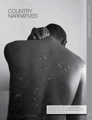 COUNTRYNARRATIVES
61
COUNTRY
NARRATIVES
Over the course of four months, an African migrant endured
whippings and captivity at the hands of Bedouin traffickers in the
Sinai. Many are forced into forced labor or sexual servitude as they
seek to migrate to Israel or Europe.
 