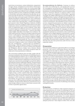 80
BAHRAIN
restrictions on movement, contract substitution, nonpayment
of wages, threats, and physical or sexual abuse. NGOs report
that Bangladeshi unskilled workers are in particularly high
demand in Bahrain and are considered exploitable since they
do not typically protest difficult work conditions or low pay.
Domestic workers are also considered to be highly vulnerable
to forced labor and sexual exploitation because they are not
protected under the labor law. Government and NGO officials
report that abuse and sexual assault of domestic workers are
significant problems in Bahrain; however, strict confinement
to the household and intimidation by employers prevent
these workers from reporting abuse. A study by the Bahrain
government’s Labor Market Regulatory Authority (LMRA)
found that 65 percent of migrant workers had not seen their
employment contract and that 89 percent were unaware of their
terms of employment upon arrival in Bahrain. Many labor
recruitment agencies in Bahrain and source countries require
workers to pay high recruitment fees – a practice that makes
workers highly vulnerable to forced labor once in Bahrain. The
LMRA study found that 70 percent of foreign workers borrowed
money or sold property in their home countries in order to
secure a job in Bahrain. Some Bahraini employers illegally
charge workers exorbitant fees to remain in Bahrain working
for third-party employers (under the “free visa” arrangement).
In previous years, the LMRA has estimated that approximately
10 percent of migrant workers were in Bahrain under illegal
“free visa” arrangements – a practice that can contribute to
debt bondage – while the Bahrain Chamber of Commerce and
Industry puts the figure at 25 percent. Women from Thailand,
the Philippines, Morocco, Jordan, Syria, Lebanon, Russia,
Ukraine, China, Vietnam, and Eastern European states are
subjected to forced prostitution in Bahrain.
The Government of Bahrain does not fully comply with the
minimum standards for the elimination of trafficking; however,
it is making significant efforts to do so. Despite these efforts,
the government did not show evidence of an overall increase
in efforts to address human trafficking over the previous year,
despite past commitments and pledges to proactively address
and respond to human trafficking in Bahrain. The government
did not reform the migrant worker sponsorship system, which
continues to give employers inordinate power over foreign
workers and contributes to forced labor and debt bondage.
Indeed, rather than reforming this system, the government
adopted a law that increases the minimum amount of time a
worker must remain with an employer, thus expanding the
length of time a worker could be held under conditions of
forced labor. There was no indication that the Government of
Bahrain took steps to institute a formal victim identification
procedure, so few victims were assisted by the government.
Nevertheless, the government continued to investigate and
prosecute a few trafficking offenses during the reporting period.
In addition, the government offered two amnesties for out-of-
status foreign workers to return to their home countries with
no fines or penalties against them.
Recommendations for Bahrain: Continue to enforce
the 2008 anti-trafficking law, and significantly increase
the investigation and prosecution of trafficking offenses –
particularly those involving forced labor – and convictions and
punishment of trafficking offenders; reform the sponsorship
system to eliminate obstacles to migrant workers’ access
to legal recourse for complaints of forced labor; vigorously
investigate all credible trafficking tips secured through the anti-
trafficking hotline; institute and apply formal procedures to
identify victims of trafficking among vulnerable groups, such
as domestic workers who have fled from abusive employers and
women in prostitution; refer identified victims to protection
services; expand the government-run shelter to protect all
victims of trafficking, including victims of forced labor and
male victims of trafficking; ensure that the shelter does not
inappropriately restrict victims’ movement and that shelter
staff are qualified and speak the languages of expatriate
workers; ensure that identified victims of trafficking are not
punished for unlawful acts committed as a direct result of being
trafficked, such as illegal migration or prostitution; continue
to publicly raise awareness of trafficking issues and the anti-
trafficking hotline number in the media and other outlets
for foreign migrants, and specifically, domestic workers, and
extend labor law protections to domestic workers to ensure
that they have the same protections under the law as other
expatriate workers.
Prosecution
The Government of Bahrain made limited efforts to investigate,
prosecute, and convict trafficking offenses during the
reporting period, but made no efforts to conduct and fund
anti-trafficking training for government and police officials.
The 2008 Law to Combat Trafficking in Persons prohibits all
forms of trafficking in persons and prescribes penalties ranging
from three to 15 years’ imprisonment, which are sufficiently
stringent and commensurate with those prescribed for other
serious crimes, such as rape. The Government of Bahrain
investigated 18 trafficking cases, five of which resulted in
convictions during the reporting period; however, given the
government’s conflation of people smuggling and human
trafficking, it is not known how many of these convictions, if
any, involved human trafficking offenses. The media reported
possibly negligent deaths of foreign workers in labor camps
due to carbon monoxide poisoning and electrical fires; it is
unclear whether the government investigated these deaths.
The government also did not report efforts to investigate
government complicity in trafficking offenses. The government
did not provide funding for or conduct anti-trafficking training
for its officials during the reporting period; however, officials
participated in two foreign government-sponsored anti-
trafficking trainings. Bahraini government officials indicate
there is a general lack of awareness of trafficking crimes among
working-level police.
Protection
The Government of Bahrain made minimal progress in
improving protection for victims of trafficking over the last
year, although the government continued to lack systematic
procedures to identify victims among vulnerable groups, such
as migrant domestic workers who have left their employers
or women arrested for prostitution. As a result, potential
trafficking victims may have been charged with employment
or immigration violations, detained, and deported without
adequate protection. Most migrant workers who were able
 