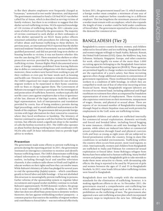 BANGLADESH
81
to flee their abusive employers were frequently charged as
“runaways,” sentenced to two weeks’ detention, and deported.
The government continued to fund a 120-bed NGO-run shelter
called Dar al Aman, which is described as serving victims of
family violence, but there is no evidence to suggest that this
shelter served trafficking victims. NGOs reported knowledge
of 128 victims of trafficking during the 2011 calendar year,
some of which were referred by the government. The majority
of victims continued to seek shelter at their embassies or
at the shelter operated by an NGO. Many police officers
remained unfamiliar with procedures for referring victims
of labor abuse and human trafficking to these shelters. In
previous years, an international NGO reported that the shelter
restricted residents’ freedom of movement, was not staffed with
qualified personnel, and did not provide long-term shelter or
housing benefits to victims; it was not known whether this
was the case during 2011. There remained no shelters or other
protection services provided by the government for male
trafficking victims. Human Rights Watch documented seven
cases of foreign residents prohibited from leaving Bahrain
due to debts or contractual obligations with their employers;
moreover, these workers were barred from working to pay off
their creditors or even pay for basic needs such as housing
and health care. However, to attempt to remedy this situation,
the LMRA organized two major amnesties for out-of-status
migrant workers to be repatriated to their home countries
with no fines or charges against them. The Government of
Bahrain encouraged victims to participate in the investigation
and prosecution of traffickers; however, workers typically did
not file court cases against employers due to fear or ignorance
of the law, distrust of the legal system, inability to afford
legal representation, lack of interpretation and translation
provided by courts, fear of losing residency permits during
legal proceedings, and to avoid additional maltreatment at the
hands of the employer. The government did not provide foreign
victims with legal alternatives for their removal to countries
where they faced retribution or hardship. The Ministry of
Interior continued to operate a toll-free hotline for trafficking
victims, but officials noted a significant drop in the number
of calls the hotline received in 2011. The LMRA also operates
an abuse hotline during working hours and coordinates with
NGOs who staff 24-hour information lines to provide legal
advice to workers.
Prevention
The government made some efforts to prevent trafficking in
persons during the reporting period. In 2011, the government
instituted an interagency committee to monitor and identify
human trafficking issues. The LMRA disseminates trafficking-
related information to vulnerable workers through media
outlets, including through local and satellite television
channels; it also conducts radio shows in Hindi and English to
educate workers on their rights and how they can resolve issues.
While Bahrain’s Ministry of Labor has pledged for several years
to end the sponsorship (kafala) system – which contributes
greatly to forced labor and debt bondage – it has not abolished
this structure to meaningfully prevent trafficking in persons.
Earlier reforms of the sponsorship system to regulate labor
recruitment and expand worker mobility continue to exclude
Bahrain’s approximately 70,000 domestic workers, the group
that is most vulnerable to trafficking. In addition, the 2010
labor law does not afford basic protections to domestic workers.
Moreover, the law against withholding workers’ passports – a
common practice that restricts the mobility of migrant workers
and contributes to forced labor – was not enforced effectively.
In June 2011, the government issued Law 15, which mandates
a foreign worker must complete a minimum of one year of
work with an employer before transferring to a different
employer. This law lengthens the minimum amount of time
a worker must remain with an employer, which also expands
the length of time a worker could be held under conditions
of forced labor. The government reported no efforts to reduce
the demand for commercial sex.
BANGLADESH (Tier 2)
Bangladesh is a source country for men, women, and children
subjected to forced labor and sex trafficking. Bangladeshi men
and women migrate willingly to Saudi Arabia, Bahrain, Kuwait,
the United Arab Emirates (UAE), Qatar, the Maldives, Iraq, Iran,
Lebanon, Malaysia, Singapore, Europe, and other countries
for work, often legally via some of the more than 1,000
recruiting agencies belonging to the Bangladesh Association
of International Recruiting Agencies (BAIRA). These agencies
are permitted legally to charge workers recruitment fees that
are the equivalent of a year’s salary, but these recruiting
agencies often charge additional amounts in contravention of
government regulations. These exorbitant fees place migrant
workers in a condition of debt bondage, in which they are
compelled to work out of fear of otherwise incurring serious
financial harm. Many Bangladeshi migrant laborers are
victims of recruitment fraud, including additional and illegal
exorbitant recruitment fees often accompanied by fraudulent
representation of terms of employment. These victims may
also experience restrictions on their movements, nonpayment
of wages, threats, and physical or sexual abuse. There are
reports of an increased number of Bangladeshis transiting
through Nepal to obtain Nepalese visas and work permits for
employment in the Gulf; some are trafficking victims.
Bangladeshi children and adults are trafficked internally
for commercial sexual exploitation, domestic servitude,
and forced and bonded labor, including forced begging.
In some instances, children are sold into bondage by their
parents, while others are induced into labor or commercial
sexual exploitation through fraud and physical coercion.
Girls and boys as young as eight years old are subjected to
forced prostitution within the country, living in slave-like
conditions in secluded environments. Trafficking within
the country often occurs from poorer, more rural regions, to
cities. Internationally, women and children from Bangladesh
are trafficked to India and Pakistan for commercial sexual
exploitation or forced labor. Some Rohingya refugees from
Burma have been subjected to human trafficking. Many brothel
owners and pimps coerce Bangladeshi girls to take steroids to
make them more attractive to clients, with devastating side
effects; the drug is reported to be used by 90 percent of girls
and women between the ages of 15 and 35 in Bangladeshi
brothels. In 2012, nine South African labor trafficking victims
were found in Bangladesh.
Bangladesh does not fully comply with the minimum
standards for the elimination of trafficking; however, it is
making significant efforts to do so. In December 2011, the
government enacted a comprehensive anti-trafficking law
which addressed legislative gaps such as the absence of a
prohibition on the trafficking of men. The government also
approved a new anti-trafficking action plan which incorporated
necessary steps to implement the new law. Although the
 