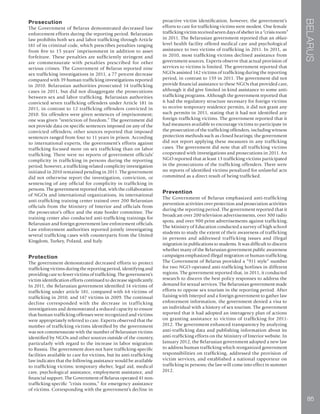 BELARUS
85
Prosecution
The Government of Belarus demonstrated decreased law
enforcement efforts during the reporting period. Belarusian
law prohibits both sex and labor trafficking through Article
181 of its criminal code, which prescribes penalties ranging
from five to 15 years’ imprisonment in addition to asset
forfeiture. These penalties are sufficiently stringent and
are commensurate with penalties prescribed for other
serious crimes. The Government of Belarus reported nine
sex trafficking investigations in 2011, a 77 percent decrease
compared with 39 human trafficking investigations reported
in 2010. Belarusian authorities prosecuted 14 trafficking
cases in 2011, but did not disaggregate the prosecutions
between sex and labor trafficking. Belarusian authorities
convicted seven trafficking offenders under Article 181 in
2011, in contrast to 12 trafficking offenders convicted in
2010. Six offenders were given sentences of imprisonment;
one was given “restriction of freedom.” The government did
not provide data on specific sentences imposed on any of the
convicted offenders; other sources reported that imposed
sentences ranged from four to 11 years in prison. According
to international experts, the government’s efforts against
trafficking focused more on sex trafficking than on labor
trafficking. There were no reports of government officials’
complicity in trafficking in persons during the reporting
period; however, a trafficking-related complicity investigation
initiated in 2010 remained pending in 2011. The government
did not otherwise report the investigation, conviction, or
sentencing of any official for complicity in trafficking in
persons. The government reported that, with the collaboration
of NGOs and international organizations, its international
anti-trafficking training center trained over 200 Belarusian
officials from the Ministry of Interior and officials from
the prosecutor’s office and the state border committee. The
training center also conducted anti-trafficking trainings for
Belarusian and foreign government law enforcement officials.
Law enforcement authorities reported jointly investigating
several trafficking cases with counterparts from the United
Kingdom, Turkey, Poland, and Italy.
Protection
The government demonstrated decreased efforts to protect
trafficking victims during the reporting period, identifying and
providing care to fewer victims of trafficking. The government’s
victim identification efforts continued to decrease significantly.
In 2011, the Belarusian government identified 14 victims of
trafficking under article 181, compared with 64 victims of
trafficking in 2010, and 147 victims in 2009. The continual
decline corresponded with the decrease in trafficking
investigations and demonstrated a reduced capacity to ensure
that human trafficking offenses were recognized and victims
were appropriately referred to care. Experts observed that the
number of trafficking victims identified by the government
was not commensurate with the number of Belarusian victims
identified by NGOs and other sources outside of the country,
particularly with regard to the increase in labor migration
to Russia. The government does not have trafficking-specific
facilities available to care for victims, but its anti-trafficking
law indicates that the following assistance would be available
to trafficking victims: temporary shelter, legal aid, medical
care, psychological assistance, employment assistance, and
financial support. The Government of Belarus operated 41 non-
trafficking-specific “crisis rooms,” for emergency assistance
of victims. Corresponding with the government’s decline in
proactive victim identification, however, the government’s
efforts to care for trafficking victims were modest. One female
trafficking victim received seven days of shelter in a “crisis room”
in 2011. The Belarusian government reported that an oblast-
level health facility offered medical care and psychological
assistance to two victims of trafficking in 2011. In 2011, as
in 2010, most trafficking victims declined assistance from
government sources. Experts observe that actual provision of
services to victims is limited. The government reported that
NGOs assisted 142 victims of trafficking during the reporting
period, in contrast to 159 in 2011. The government did not
provide financial assistance to these NGOs that provided care,
although it did give limited in-kind assistance to some anti-
trafficking programs. Although the government reported that
it had the regulatory structure necessary for foreign victims
to receive temporary residence permits, it did not grant any
such permits in 2011, stating that it had not identified any
foreign trafficking victims. The government reported that it
had measures available to encourage victims to participate in
the prosecution of the trafficking offenders, including witness
protection methods such as closed hearings; the government
did not report applying these measures in any trafficking
cases. The government did note that all trafficking victims
cooperated with investigations and prosecutions in 2011. An
NGO reported that at least 13 trafficking victims participated
in the prosecutions of the trafficking offenders. There were
no reports of identified victims penalized for unlawful acts
committed as a direct result of being trafficked.
Prevention
The Government of Belarus emphasized anti-trafficking
prevention activities over protection and prosecution activities
during the reporting period. The government reported that it
broadcast over 200 television advertisements, over 300 radio
spots, and over 900 print advertisements against trafficking.
The Ministry of Education conducted a survey of high school
students to study the extent of their awareness of trafficking
in persons and addressed trafficking issues and illegal
migration in publications to students. It was difficult to discern
whether many of the Belarusian government public awareness
campaigns emphasized illegal migration or human trafficking.
The Government of Belarus provided a “911 style” number
for two NGO-operated anti-trafficking hotlines in different
regions. The government reported that, in 2011, it conducted
research to discern the best policy responses to address the
demand for sexual services. The Belarusian government made
efforts to oppose sex tourism in the reporting period. After
liaising with Interpol and a foreign government to gather law
enforcement information, the government denied a visa to
an individual with a history of sex tourism. The government
reported that it had adopted an interagency plan of actions
on granting assistance to victims of trafficking for 2011-
2012. The government enhanced transparency by analyzing
anti-trafficking data and publishing information about its
anti-trafficking efforts on the Ministry of Interior website. In
January 2012, the Belarusian government adopted a new law
to address human trafficking which reorganized government
responsibilities on trafficking, addressed the provision of
victim services, and established a national rapporteur on
trafficking in persons; the law will come into effect in summer
2012.
 