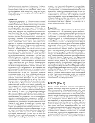 BELIZE
87
legalized commercial sex industry in the country. During the
year, the government continued to train police officers on how
to identify labor trafficking. The government did not report
any investigations, prosecutions, convictions, or sentences
of any Belgian government employees for trafficking-related
complicity in 2011.
Protection
The government sustained its efforts to protect victims of
trafficking in 2011. During the year, the government issued
or renewed 614 residence permits to trafficking victims; some
of these permits issued were for an indefinite length of time.
According to a 2011 government report, 2010 marked an
increase in the number of trafficking victims who obtained
victim status in Belgium. The government continued to fully
fund three NGOs that provided shelter and comprehensive
assistance to trafficking victims. These shelters assisted 150 new
victims in 2011. The majority were victims of labor trafficking
or economic exploitation, the second largest group were victims
of sex trafficking or sexual exploitation. Child victims are not
allowed in these adult centers and are redirected to centers
dedicated to children – not only victims of trafficking, but
all unaccompanied minors. The government used systematic
procedures to proactively identify and refer victims for care
based on a 2008 interagency directive on coordination and
assistance to trafficking victims; the government conducted
an evaluation of the effectiveness of this directive in 2011.
Key stakeholders from the Ministry of Justice, the police,
social institutions, shelters, the Foreigners Office and Office
of Social Inspection participated in the evaluation, which
noted good cooperation between actors, but added that it
could be improved. The evaluation’s main recommendation
was to expand awareness of the directive through training
and information sessions. The evaluation praised the focus
on the trafficking of diplomats’ domestic personnel, but
recommended that the procedures be accelerated because
diplomats are often gone by the time an investigation starts.
The evaluation noted the use of a victim translation assistance
questionnaire from UNODC and a pilot project in Liege to
sensitize the medical sector about trafficking and encourage
referral of potential trafficking victims as best practices
in victim identification. During the year, the government
identified and provided assistance to at least three Sierra
Leonean victims subjected to forced labor by diplomatic
staff. According to the government, front-line responders
other than police, including social workers and hospital staff,
increasingly referred victims to specialized NGO trafficking
shelters during the reporting period. In order to qualify for
victim status, victims must fulfill three conditions: they must
have broken off all contact with their traffickers; they must
agree to counseling at a specialized trafficking shelter; and they
must agree to cooperate with authorities in the investigation
and prosecution of their traffickers. A 2009 ECPAT report noted
that these conditions for victim assistance are too high for
child victims to meet. Children who were victims of trafficking
reportedly were granted three months in which to decide
whether to testify against their traffickers. According to the
government, if children do not qualify for victim status, they
may still qualify for protection under the government’s rules for
unaccompanied minors. According to the government, victims
are granted immunity from fines, detention, or deportation
only if they assist in the prosecution of their trafficker. The
government acknowledged that the level of protection
afforded to victims was dependent on the legal status of the
victim’s right to be in Belgium. Victims’ whose cases do not
result in a conviction or who do not pursue criminal charges
against their traffickers remained vulnerable to deportation
or criminalization. Victim-witnesses were granted access to the
Belgian labor market during legal proceedings. Victims may
obtain permanent residency in Belgium after the sentencing
of their traffickers, and victims may be eligible for residence
permits for indefinite lengths of time without the conviction
of their traffickers, provided that authorities first establish
a formal charge of trafficking. However, in some cases, if a
trafficking offender is not convicted, a victim may have to
return to his or her country of origin.
Prevention
The Government of Belgium continued its efforts to prevent
trafficking in 2011. The government’s de facto rapporteur’s
office continued to publish an annual self-critical report on
the government’s anti-trafficking activities. The government
continued to co-sponsor the nationwide campaign, “Stop
Child Prostitution” in 2011 and continued to distribute a
multilingual flyer on visas for potential trafficking victims from
common source countries of trafficking victims in Belgium.
The government continued its proactive outreach to domestic
employees to inform them of their rights and provide them
with avenues to report abuse. Among other measures, the
government required domestic workers to appear in person
once a year to renew their identification cards. Furthermore,
the government has expelled foreign diplomats found to be
engaged in trafficking or exploitation and, despite pressure
from foreign diplomatic interlocutors, remained committed
to this course of action. The government’s inter-departmental
coordination unit on trafficking, chaired by the Justice Minister,
met twice during the year; this coordination unit created
an awareness leaflet to assist hospital staff in identifying
trafficking victims during the reporting period. During the
reporting period, Belgian authorities developed a campaign
tailored to identify and assist Brazilian nationals vulnerable
to labor trafficking in the country. Belgian authorities
identified child sex tourism as a serious problem among
Belgian nationals, but reported no prosecutions of such
activity. The government provided specific anti-trafficking
training to Belgian troops prior to their deployment abroad
on international peacekeeping missions.
BELIZE (Tier 2)
Belize is a source, destination, and transit country for men,
women, and children subjected to sex trafficking and forced
labor. A common form of human trafficking in Belize is the
coerced prostitution of children, often occurring through poor
parents pushing their children to provide sexual favors to older
men in exchange for school fees, money, and gifts. Child sex
tourism, involving primarily U.S. citizens, has been identified
as an emerging trend in Belize. Additionally, sex trafficking
and forced labor of Belizean and foreign women and girls –
primarily from Central America – occurs in bars, nightclubs,
and brothels throughout the country. Foreign men, women,
and children, particularly from Central America and Asian
countries, migrate voluntarily to Belize in search of work; some
may fall victim to forced labor. Children and adults working
in the agricultural and fishing sectors in Belize are vulnerable
to forced labor. Forced labor has been identified in the service
sector among the South Asian and Chinese communities in
Belize, primarily in restaurants and shops with owners from
 