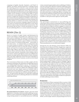 BENIN
89
campaign in English, Spanish, Mandarin, and Hindi. In
addition, the Belize Tourism Board led a campaign during
the reporting period in schools to raise awareness about
the commercial sexual exploitation of children that reached
nearly 500 people throughout the country. The government’s
Office of the Special Envoy for Women and Children launched
a public service message to encourage the public to report
commercial sexual exploitation of children and child sex
tourism. In August 2011 the government held a symposium on
the commercial sexual exploitation of children, and in October
the government hosted a workshop for persons working in the
tourism industry to examine sex tourism. The government
did not have any awareness campaigns targeted at either the
root causes of commercial sexual exploitation or the clients
of the sex trade to reduce the demand for commercial sex. The
government did not have a formal mechanism to monitor
its anti-trafficking efforts or a current national action plan.
BENIN (Tier 2)
Benin is a country of origin, transit, and destination for
women and children, and possibly men, subjected to forced
labor and sex trafficking. The majority of identified victims
are girls subjected to domestic servitude or sex trafficking in
Cotonou, the administrative capital. Children are forced to
labor on farms, in commercial agriculture – particularly in
the cotton sector – in artisanal mines, at construction sites,
or as street vendors to produce or hawk items. The majority
of child trafficking victims are from the northern regions of
Benin, and many are recruited and transported to Republic
of the Congo, Nigeria, and Gabon, and to a lesser extent Cote
d’Ivoire, Ghana, and Guinea-Bissau, where they are forced to
labor in mines, quarries, restaurants, street vending, and on
cocoa farms. Guinean and Nigerian women are trafficked into
domestic servitude and forced prostitution in Benin. Beninese
adult and child trafficking victims have been identified in
neighboring West African countries, as well as in the United
Kingdom.
The Government of Benin does not fully comply with the
minimum standards for the elimination of trafficking; however,
it is making significant efforts to do so. The government
acknowledges that child labor trafficking is a problem in
Benin; however its efforts to address the trafficking of adults
remained weak and, despite reports of children held in
commercial sexual exploitation, it neither investigated nor
prosecuted any suspected sex traffickers during the year. In
2011, the government identified 249 child labor trafficking
victims and convicted 25 trafficking offenders for child labor
trafficking offenses.
Recommendations for Benin: Finalize and enact draft
legislation to criminalize all forms of adult trafficking; increase
efforts to convict and punish trafficking offenders, including
using existing statutes to successfully prosecute trafficking
crimes committed against adults and sex trafficking of children;
train law enforcement officials to identify trafficking victims
among vulnerable populations, such as women and children
in prostitution and children in the informal labor sector, and
refer them to protective services; and improve efforts to collect
law enforcement data on trafficking offenses, including cases
involving the trafficking of adults prosecuted under separate
statutes in the penal or labor code, and make these data
available to other government agencies and the public.
Prosecution
The government maintained its anti-trafficking law
enforcement efforts aimed at combating child labor trafficking
during the reporting period; however, it took no discernable
prosecutorial action against traffickers engaged in commercial
sexual exploitation of women and children. Existing laws do
not prohibit all forms of trafficking. The 2006 Act Relating to
the Transportation of Minors and the Suppression of Child
Trafficking criminalizes all forms of child trafficking and
prescribes penalties of 10 to 20 years’ imprisonment. These
penalties are sufficiently stringent and exceed those prescribed
for other serious crimes, such as rape. The country’s penal
code outlaws pimping and the facilitation of prostitution and
prescribes a sentence of six months’ to two years’ imprisonment,
while the labor code prohibits forced labor and prescribes a
penalty of two months’ to one year’s imprisonment or a fine.
These punishments are not sufficiently stringent.
During the year, the Ministry of the Interior’s Office for
the Protection of Minors (OCPM) charged nine suspected
traffickers with the illegal movement of children and forced
child labor. Eight courts in Cotonou convicted 25 individuals
of child labor trafficking under Act 2006-04, handing down
sentences ranging from a three-month suspended prison
term to a five years prison term and fines of $20 to $1,000;
some of these sentences were neither sufficiently stringent nor
commensurate to the penalty for other serious crimes, such
as rape. Seven trafficking prosecutions remained pending
at year’s end. In January 2012, gendarmes intercepted two
boats transporting 85 children en route to Gbadagry, Nigeria
for forced labor. They apprehended five suspected traffickers
and transferred the suspects to the court of Porto-Novo for
prosecution, which remained pending at the close of the
reporting period. Through Benin’s National Police Academy,
the government provided senior police officers with training on
counteracting child trafficking. The government did not report
other efforts to investigate, prosecute, convict, or sentence
government officials complicit in human trafficking; however,
there were reports that individuals in the Benin diplomatic
corps protected traffickers and sought to hinder the repatriation
of child trafficking victims to Benin.
Protection
The Government of Benin sustained efforts to protect child
labor victims during the year, but did not identify or provide
protective services to any adult victims of trafficking and did
not disaggregate data to indicate if care was provided to child
victims of commercial sexual exploitation. The Ministries of
Family, Interior, Justice, and Foreign Affairs collaboratively
provided services to 164 victims and referred them to NGOs to
receive additional care. The OCPM identified 249 child labor
trafficking victims by interviewing the children it took into
custody. It provided 164 trafficking victims with temporary
shelter, as well as legal, medical, and psychological services in
 