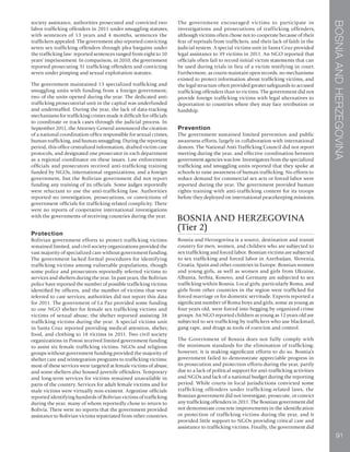 BOSNIAANDHERZEGOVINA
91
society assistance, authorities prosecuted and convicted two
labor trafficking offenders in 2011 under smuggling statutes,
with sentences of 13 years and 4 months, sentences the
traffickers appealed. The government also reported convicting
seven sex trafficking offenders through plea bargains under
the trafficking law: reported sentences ranged from eight to 10
years’ imprisonment. In comparison, in 2010, the government
reported prosecuting 31 trafficking offenders and convicting
seven under pimping and sexual exploitation statutes.
The government maintained 13 specialized trafficking and
smuggling units with funding from a foreign government;
two of the units opened during the year. The dedicated anti-
trafficking prosecutorial unit in the capital was underfunded
and understaffed. During the year, the lack of data-tracking
mechanisms for trafficking crimes made it difficult for officials
to coordinate or track cases through the judicial process. In
September 2011, the Attorney General announced the creation
of a national coordination office responsible for sexual crimes,
human trafficking, and human smuggling. During the reporting
period, this office centralized information, drafted victim care
protocols, and designated one prosecutor in each department
as a regional coordinator on these issues. Law enforcement
officials and prosecutors received anti-trafficking training
funded by NGOs, international organizations, and a foreign
government, but the Bolivian government did not report
funding any training of its officials. Some judges reportedly
were reluctant to use the anti-trafficking law. Authorities
reported no investigation, prosecutions, or convictions of
government officials for trafficking-related complicity. There
were no reports of cooperative international investigations
with the governments of receiving countries during the year.
Protection
Bolivian government efforts to protect trafficking victims
remained limited, and civil society organizations provided the
vast majority of specialized care without government funding.
The government lacked formal procedures for identifying
trafficking victims among vulnerable populations, though
some police and prosecutors reportedly referred victims to
services and shelters during the year. In past years, the Bolivian
police have reported the number of possible trafficking victims
identified by officers, and the number of victims that were
referred to care services; authorities did not report this data
for 2011. The government of La Paz provided some funding
to one NGO shelter for female sex trafficking victims and
victims of sexual abuse; the shelter reported assisting 38
trafficking victims during the year. A special victims unit
in Santa Cruz reported providing medical attention, shelter,
food, and clothing to 18 victims in 2011. Two civil society
organizations in Potosi received limited government funding
to assist six female trafficking victims. NGOs and religious
groups without government funding provided the majority of
shelter care and reintegration programs to trafficking victims;
most of these services were targeted at female victims of abuse,
and some shelters also housed juvenile offenders. Temporary
and long-term services for victims remained unavailable in
parts of the country. Services for adult female victims and for
male victims were virtually non-existent. Argentine officials
reported identifying hundreds of Bolivian victims of trafficking
during the year, many of whom reportedly chose to return to
Bolivia. There were no reports that the government provided
assistance to Bolivian victims repatriated from other countries.
The government encouraged victims to participate in
investigations and prosecutions of trafficking offenders,
although victims often chose not to cooperate because of their
fear of reprisals from traffickers, and their lack of faith in the
judicial system. A special victims unit in Santa Cruz provided
legal assistance to 39 victims in 2011. An NGO reported that
officials often fail to record initial victim statements that can
be used during trials in lieu of a victim testifying in court.
Furthermore, as courts maintain open records, no mechanisms
existed to protect information about trafficking victims, and
the legal structure often provided greater safeguards to accused
trafficking offenders than to victims. The government did not
provide foreign trafficking victims with legal alternatives to
deportation to countries where they may face retribution or
hardship.
Prevention
The government sustained limited prevention and public
awareness efforts, largely in collaboration with international
donors. The National Anti-Trafficking Council did not report
meeting during the year, and effective coordination between
government agencies was low. Investigators from the specialized
trafficking and smuggling units reported that they spoke at
schools to raise awareness of human trafficking. No efforts to
reduce demand for commercial sex acts or forced labor were
reported during the year. The government provided human
rights training with anti-trafficking content for its troops
before they deployed on international peacekeeping missions.
BOSNIA AND HERZEGOVINA
(Tier 2)
Bosnia and Herzegovina is a source, destination and transit
country for men, women, and children who are subjected to
sex trafficking and forced labor. Bosnian victims are subjected
to sex trafficking and forced labor in Azerbaijan, Slovenia,
Croatia, Spain and other countries in Europe. Bosnian women
and young girls, as well as women and girls from Ukraine,
Albania, Serbia, Kosovo, and Germany are subjected to sex
trafficking within Bosnia. Local girls, particularly Roma, and
girls from other countries in the region were trafficked for
forced marriage or for domestic servitude. Experts reported a
significant number of Roma boys and girls, some as young as
four years old, were forced into begging by organized crime
groups. An NGO reported children as young as 12 years old are
subjected to sex trafficking by traffickers who use blackmail,
gang rape, and drugs as tools of coercion and control.
The Government of Bosnia does not fully comply with
the minimum standards for the elimination of trafficking;
however, it is making significant efforts to do so. Bosnia’s
government failed to demonstrate appreciable progress in
its prosecution and protection efforts during the year, partly
due to a lack of political support for anti-trafficking activities
and NGOs and lack of a national budget during the reporting
period. While courts in local jurisdictions convicted some
trafficking offenders under trafficking-related laws, the
Bosnian government did not investigate, prosecute, or convict
any trafficking offenders in 2011. The Bosnian government did
not demonstrate concrete improvements in the identification
or protection of trafficking victims during the year, and it
provided little support to NGOs providing critical care and
assistance to trafficking victims. Finally, the government did
 