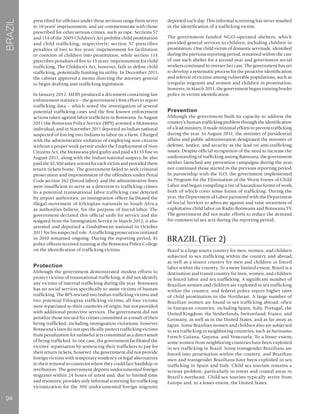 94
BRAZIL
prescribed for offenses under these sections range from seven
to 10 years’ imprisonment, and are commensurate with those
prescribed for other serious crimes, such as rape. Sections 57
and 114 of the 2009 Children’s Act prohibit child prostitution
and child trafficking, respectively; section 57 prescribes
penalties of two to five years’ imprisonment for facilitation
or coercion of children into prostitution, while section 114
prescribes penalties of five to 15 years’ imprisonment for child
trafficking. The Children’s Act, however, fails to define child
trafficking, potentially limiting its utility. In December 2011,
the cabinet approved a memo directing the attorney general
to begin drafting anti-trafficking legislation.
In January 2012, MDJS produced a document containing law
enforcement statistics – the government’s first effort to report
trafficking data – which noted the investigation of several
potential trafficking cases and the first known enforcement
actions taken against labor traffickers in Botswana. In August
2011 the Botswana Police Service (BPS) arrested a Motswana
individual, and in November 2011 deported an Indian national
suspected of forcing two Indians to labor on a farm. Charged
with the administrative violation of employing non-citizens
without a proper work permit under the Employment of Non-
Citizens Act, the Motswana pled guilty and paid a $133 fine in
August 2011; along with the Indian national suspect, he also
paid the $2,500 salary arrears for each victim and provided them
return tickets home. The government failed to seek criminal
prosecution and imprisonment of the offenders under Penal
Code section 262 (forced labor), and the administrative fines
were insufficient to serve as a deterrent to trafficking crimes.
In a potential transnational labor trafficking case detected
by airport authorities, an immigration officer facilitated the
illegal movement of Ethiopian nationals to South Africa,
as authorities believe, for the purpose of forced labor. The
government declared this official unfit for service and she
resigned from the Immigration Service in March 2012; it also
arrested and deported a Zimbabwean national in October
2011 for his suspected role. A trafficking prosecution initiated
in 2010 remained ongoing. During the reporting period, 81
police officers received training at the Botswana Police College
on the identification of trafficking victims.
Protection
Although the government demonstrated modest efforts to
protect victims of transnational trafficking, it did not identify
any victims of internal trafficking during the year. Botswana
has no social services specifically to assist victims of human
trafficking. The BPS rescued two Indian trafficking victims and
two potential Ethiopian trafficking victims; all four victims
were repatriated to their countries of origin, but not provided
with additional protective services. The government did not
penalize those rescued for crimes committed as a result of their
being trafficked, including immigration violations; however,
Botswana’s laws do not specifically protect trafficking victims
from penalization for unlawful acts committed as a direct result
of being trafficked. In one case, the government facilitated the
victims’ repatriation by sentencing their traffickers to pay for
their return tickets; however, the government did not provide
foreign victims with temporary residency or legal alternatives
to their removal to countries where they could face hardship or
retribution. The government deports undocumented foreign
migrants within 24 hours of arrest and, due to limited time
and resources, provides only informal screening for trafficking
victimization for the 300 undocumented foreign migrants
deported each day. This informal screening has never resulted
in the identification of a trafficking victim.
The government funded NGO-operated shelters, which
provided general services to children, including children in
prostitution. One child victim of domestic servitude, identified
during the previous reporting period, remained within the care
of one such shelter for a second year and government social
workers continued to oversee her case. The government has yet
to develop a systematic process for the proactive identification
and referral of victims among vulnerable populations, such as
irregular migrants and women and children in prostitution;
however, in March 2011, the government began training border
police in victim identification.
Prevention
Although the government built its capacity to address the
country’s human trafficking problem through the identification
of a lead ministry, it made minimal efforts to prevent trafficking
during the year. In August 2011, the minister of presidential
affairs and public administration designated the minister of
defense, justice, and security as the lead on anti-trafficking
issues. Despite official recognition of the need to increase the
understanding of trafficking among Batswana, the government
neither launched any prevention campaigns during the year,
nor continued those started in the previous reporting period.
In partnership with the ILO, the government implemented
its Program for the Elimination of the Worst Forms of Child
Labor and began compiling a list of hazardous forms of work,
both of which cover some forms of trafficking. During the
year, the Department of Labor partnered with the Department
of Social Services to advocate against and raise awareness of
exploitative child labor on Radio Botswana and Botswana TV.
The government did not make efforts to reduce the demand
for commercial sex acts during the reporting period.
BRAZIL (Tier 2)
Brazil is a large source country for men, women, and children
subjected to sex trafficking within the country and abroad,
as well as a source country for men and children in forced
labor within the country. To a more limited extent, Brazil is a
destination and transit country for men, women, and children
in forced labor and sex trafficking. A significant number of
Brazilian women and children are exploited in sex trafficking
within the country, and federal police report higher rates
of child prostitution in the Northeast. A large number of
Brazilian women are found in sex trafficking abroad, often
in European countries, including Spain, Italy, Portugal, the
United Kingdom, the Netherlands, Switzerland, France, and
Germany, as well as in the United States, and as far away as
Japan. Some Brazilian women and children also are subjected
to sex trafficking in neighboring countries, such as Suriname,
French Guiana, Guyana, and Venezuela. To a lesser extent,
some women from neighboring countries have been exploited
in sex trafficking in Brazil. Some transgender Brazilians are
forced into prostitution within the country, and Brazilian
men and transgender Brazilians have been exploited in sex
trafficking in Spain and Italy. Child sex tourism remains a
serious problem, particularly in resort and coastal areas in
Brazil’s northeast. Child sex tourists typically arrive from
Europe and, to a lesser extent, the United States.
 