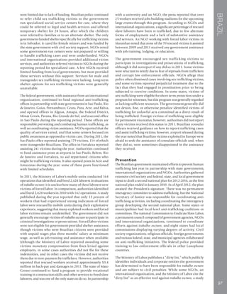 BRAZIL
97
were limited due to lack of funding. Brazilian police continued
to refer child sex trafficking victims to the government-
run specialized social service centers for care, where they
could be referred to legal and health services and offered
temporary shelter for 24 hours, after which the children
were referred to families or to an alternate shelter. The only
government-funded shelter specifically for trafficking victims
is in Salvador; it cared for female minors and was funded by
the state government with civil society support. NGOs noted
some government-run centers were not prepared or willing
to handle trafficking cases and were underfunded. NGOs
and international organizations provided additional victim
services, and authorities referred victims to NGOs during the
reporting period for specialized care. A few NGOs received
limited funding from local governments, but most provided
these services without this support. Services for male and
transgender sex trafficking victims were lacking. Long-term
shelter options for sex trafficking victims were generally
unavailable.
The federal government, with assistance from an international
organization, continued to fund regional anti-trafficking
offices in partnership with state governments in Sao Paulo, Rio
de Janeiro, Goias, Pernambuco, Ceara, Para, Acre, and Bahia,
and opened offices in Algoas, Amapa, the Federal District,
Minas Gerais, Parana, Rio Grande do Sul, and a second office
in Sao Paulo during the reporting period. These offices are
responsible preventing and combating human trafficking, as
well as coordinating victim assistance. NGOs reported that the
quality of services varied, and that some centers focused on
public awareness as opposed to victim care. During 2011, the
Sao Paulo office reported assisting 179 victims, 114 of which
were transgender Brazilians. The office in Fortaleza reported
assisting 241 victims during the year. Authorities continued
to fund assistance posts at airports in Sao Paulo, Belem, Rio
de Janeiro and Fortaleza, to aid repatriated citizens who
might be trafficking victims. It also opened posts in Acre and
Amazonas during the year; some of these posts functioned
with limited schedules.
In 2011, the Ministry of Labor’s mobile units conducted 164
operations that identified and freed 2,428 laborers in situations
of trabalho escravo: it is unclear how many of these laborers were
victims of forced labor. In comparison, authorities identified
and freed 2,628 workers in 2010 with 142 operations. A study
published during the year reported that only 13 percent of
workers that had experienced strong indicators of forced
labor were rescued by mobile units during their exploitative
experience, suggesting that many exploited workers and forced
labor victims remain unidentified. The government did not
generally encourage victims of trabalho escravo to participate in
criminal investigations or prosecutions. Forced labor victims
were not eligible for government-provided shelter assistance,
though victims who were Brazilian citizens were provided
with unpaid wages plus three months’ salary at minimum
wage, as well as job training and assistance when available.
Although the Ministry of Labor reported awarding some
victims monetary compensation from fines levied against
employers, in some cases authorities did not file for these
indemnities, and in other cases the victims did not receive
them due to non-payment by traffickers. However, authorities
reported that rescued workers received approximately $3.4
million in back-pay and damages in 2011. The state of Mato
Grosso continued to fund a program to provide vocational
training in construction skills and other services to freed slave
laborers, and was one of the only states to do so. In partnership
with a university and an NGO, the press reported that over
25 workers received jobs building stadiums for the upcoming
large events through this program. According to NGOs and
international organizations, a significant percentage of rescued
slave laborers have been re-trafficked, due to few alternate
forms of employment and a lack of substantive assistance
and services. An NGO working with forced labor victims in
Maranhao noted that none of the 70 rescued victims it assisted
between 2009 and 2011 received any government assistance
with job training, lodging, or education.
The government encouraged sex trafficking victims to
participate in investigations and prosecutions of trafficking,
although it did not report if any did so in 2011. Some victims
were reluctant to testify due to fear of reprisals from traffickers
and corrupt law enforcement officials. NGOs allege that
police often dismissed cases involving sex trafficking victims,
and some victims reported prejudicial treatment due to the
fact that they had engaged in prostitution prior to being
subjected to coercive conditions. In some states, victims of
sex trafficking were eligible for short-term protection under a
program for witnesses, but this program was generally regarded
as lacking sufficient resources. The government generally did
not detain, fine, or otherwise penalize identified victims of
trafficking for unlawful acts committed as a direct result of
being trafficked. Foreign victims of trafficking were eligible
for permanent visa status; however, authorities did not report
if any victims received this status in 2011. Brazilian consular
officers received guidance on how to report trafficking cases
and assist trafficking victims; however, a report released during
the year noted that Brazilian victims exploited in Europe were
afraid to seek the assistance of consulate officials and, when
they did so, were sometimes disappointed in the assistance
they received.
Prevention
The Brazilian government maintained efforts to prevent human
trafficking last year in partnership with state governments,
international organizations and NGOs. Authorities gathered
extensive civil society and federal, state, and local government
input to draft a second national plan for 2012-2016, as the first
national plan ended in January 2010. As of April 2012, the plan
awaited the President’s signature. There was no permanent
interagency committee to address trafficking, but the National
Secretary of Justice was responsible for coordinating anti-
trafficking activities, including coordinating the interagency
group developing the second national plan. Some states or
municipalities had local-level anti-trafficking coalitions or
committees. The national Commission to Eradicate Slave Labor,
a permanent council composed of government agencies, NGOs
and international organizations, continued to coordinate
efforts against trabalho escravo, and eight states had local
commissions displaying varying degrees of activity. Civil
society organizations, religious officials, foreign governments
and various federal, state, and municipal agencies collaborated
on anti-trafficking initiatives. The federal police provided
training to law enforcement officials in other Lusophone
countries.
The Ministry of Labor publishes a “dirty list,” which publicly
identifies individuals and corporate entities the government
has determined to have been responsible for trabalho escravo
and are subject to civil penalties. While some NGOs, an
international organization, and the Ministry of Labor cite the
“dirty list” as an effective tool against trabalho escravo, a study
 