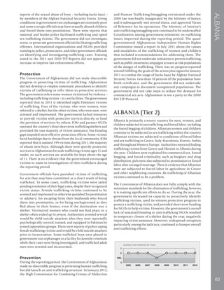 63
ALBANIA
reports of the sexual abuse of boys – including bacha baazi –
by members of the Afghan National Security Forces. Living
conditions in government-run orphanages are extremely poor
and some corrupt officials may have sexually abused children
and forced them into prostitution. There were reports that
national and border police facilitated trafficking and raped
sex trafficking victims. The government did not investigate,
arrest, or prosecute government officials facilitating trafficking
offenses. International organizations and NGOs provided
training to police, prosecutors, and other government officials
on identifying and investigating trafficking cases. Training
noted in the 2011 and 2010 TIP Reports did not appear to
increase or improve law enforcement efforts.
Protection
The Government of Afghanistan did not make discernible
progress in protecting victims of trafficking. Afghanistan
did not develop or employ systematic procedures to identify
victims of trafficking or refer them to protective services.
The government refers some women victimized by violence –
including trafficking victims – to care facilities. The government
reported that in 2011 it identified eight Pakistani victims
of trafficking. Four of the victims, who were women, were
referred to a shelter, but the other victims, who were men, were
arrested and imprisoned. The government lacked resources
to provide victims with protective services directly or fund
the provision of services by others; IOM and partner NGOs
operated the country’s three short-term trafficking shelters and
provided the vast majority of victim assistance, but funding
gaps impeded more effective protection efforts. Some victims
faced hardships due to threats from the local community. IOM
reported that it assisted 199 victims during 2011, the majority
of whom were boys. Although there were specific protective
services in Afghanistan for male trafficking victims ages 11 and
under, no such services are available for boys above the age
of 11. There is no evidence that the government encouraged
victims to assist in investigations of their traffickers during
the reporting period.
Government officials have punished victims of trafficking
for acts they may have committed as a direct result of being
trafficked. In some cases, trafficking victims were jailed
pending resolution of their legal cases, despite their recognized
victim status. Female trafficking victims continued to be
arrested and imprisoned or otherwise punished for prostitution
or adultery, for escaping from their husbands who forced
them into prostitution, or for being unchaperoned as they
fled abuse in their homes, even if the destination was a
shelter. Victimized women who could not find place in a
shelter often ended up in prison. Authorities arrested several
would-be child suicide attackers after they were reportedly
psychologically coerced, trained, and equipped in Pakistan by
armed opposition groups. There were reports of police raping
female trafficking victims and would-be child suicide attackers
prior to incarceration. Some trafficked boys were placed in
government-run orphanages or a facility for juvenile criminals
while their cases were being investigated, and trafficked adult
men were arrested and incarcerated.
Prevention
During the reporting period, the Government of Afghanistan
made no discernible progress in preventing human trafficking,
but did launch an anti-trafficking structure. In January 2012,
the High Commission for Combating Crimes of Abduction
and Human Trafficking/Smuggling envisioned under the
2008 law was finally inaugurated by the Minister of Justice,
and it subsequently met several times, and approved Terms
of Reference for its operations. The Ministry of Interior’s
anti-trafficking/smuggling unit continued to be understaffed.
Coordination among government ministries on trafficking
issues improved during the reporting period. The quasi-
governmental Afghanistan Independent Human Rights
Commission issued a report in July 2011 about the causes
and modalities of the trafficking of women and children
that included recommendations for addressing them. The
government did not undertake initiatives to prevent trafficking,
such as public awareness campaigns to warn at-risk populations
of the danger of trafficking. There was no progress reported
toward fulfilling the goals of the action plan signed in January
2011 to combat the usage of bacha baazi by Afghan National
Security Forces. Less than 10 percent of the population have
birth certificates, and the government did not undertake
any campaigns to document unregistered populations. The
government did not take steps to reduce the demand for
commercial sex acts. Afghanistan is not a party to the 2000
UN TIP Protocol.
ALBANIA (Tier 2)
Albania is primarily a source country for men, women, and
children subjected to sex trafficking and forced labor, including
the forced begging of children. Albanian women and children
continue to be subjected to sex trafficking within the country.
Albanian victims are subjected to conditions of forced labor
and sex trafficking in Greece, Italy, Macedonia, Kosovo, Serbia,
and throughout Western Europe. Authorities reported finding
trafficking victims from Greece and Ukraine in Albania during
the year. Children were exploited for commercial sex, forced
begging, and forced criminality, such as burglary and drug
distribution; girls were also subjected to prostitution or forced
labor after arranged marriage. There is evidence that Albanian
men are subjected to forced labor in agriculture in Greece
and other neighboring countries. Re-trafficking of Albanian
victims continued to be a problem.
The Government of Albania does not fully comply with the
minimum standards for the elimination of trafficking; however,
it is making significant efforts to do so. During the year, the
government increased its capacity to proactively identify
trafficking victims, used its witness protection program to
protect a trafficking victim, and provided short-term funding
for NGOs to help victims. However, the government’s overall
lack of sustained funding to anti-trafficking NGOs resulted
in temporary closure of a shelter during the year, negatively
impacting victim assistance. Moreover, widespread corruption,
particularly among the judiciary, continued to hamper overall
anti-trafficking efforts.
 