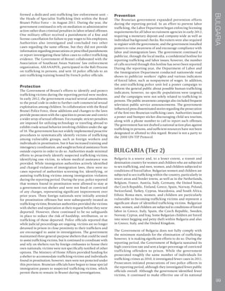 BULGARIA
99
formed a dedicated anti-trafficking law enforcement unit –
the Heads of Specialist Trafficking Unit within the Royal
Brunei Police Force – in August 2011. During the year, the
government continued to rely on mediation or administrative
action rather than criminal penalties in labor-related offenses.
One military officer received a punishment of a fine and
license cancellation for failure to pay wages to his employees.
Authorities also investigated and concluded two other
cases regarding the same offense, but they did not provide
information regarding prosecutions or prescribed punishments
or report investigating these labor cases to collect trafficking
evidence. The Government of Brunei collaborated with the
Association of Southeast Asian Nations’ law enforcement
organization, ASEANAPOL, participated in the Bali Process
on trafficking in persons, and sent 10 police officials to an
anti-trafficking training hosted by French police officials.
Protection
The Government of Brunei’s efforts to identify and protect
trafficking victims during the reporting period were modest.
In early 2012, the government enacted several amendments
to the penal code in order to further curb commercial sexual
exploitation among children. In collaboration with the Royal
Brunei Police Force, these additions and changes to the laws
provide prosecutors with the capacities to prosecute and convict
a wider array of sexual offenses. For example, stricter penalties
are imposed for utilizing technology or traveling abroad to
exhibit crude sexual behavior involving children under the age
of 18. The government has not widely implemented proactive
procedures to systematically identify victims of trafficking
among vulnerable groups, such as foreign workers and
individuals in prostitution, but it has increased training and
interagency coordination, and sought technical assistance from
outside experts in order to do so. Authorities made minimal
efforts to proactively identify suspected trafficking victims,
identifying one victim, to whom medical assistance was
provided. While immigration authorities actively identified
and charged violators of immigration laws, there were no
cases reported of authorities screening for, identifying, or
assisting trafficking victims among immigration violators
during the reporting period. During the year, police reported
that women found in prostitution were allowed to stay at
a government-run shelter and were not fined or convicted
of any charges, representing significant improvement over
prior years. Three foreign nationals were initially arrested
for prostitution offenses but were subsequently treated as
trafficking victims; Bruneian authorities provided the victims
with shelter and repatriation at their request before they were
deported. However, there continued to be no safeguards
in place to reduce the risk of hardship, retribution, or re-
trafficking of those deported. Police officials reported that
while judicial proceedings are ongoing, victims are no longer
detained in prison in close proximity to their traffickers and
are encouraged to assist in investigations. The government
maintained three general-purpose shelters that could be used
to assist trafficking victims, but it continued to coordinate with
and rely on shelters run by foreign embassies to house their
own nationals; victims were not specifically notified of other
options. The Ministry of Home Affairs provided funding for
a shelter to accommodate trafficking victims and individuals
found in prostitution; however, men were not protected under
this provision. Bruneian officials have begun to issue special
immigration passes to suspected trafficking victims, which
permit them to remain in Brunei during investigations.
Prevention
The Bruneian government expanded prevention efforts
during the reporting period. In an effort to prevent labor
trafficking, the Labor Department began enforcing licensing
requirements for all labor recruitment agencies in early 2012,
requiring a monetary deposit and company-wide as well as
individual background checks. Recruiters were also required
to register with the government, and the government installed
posters to raise awareness of and encourage compliance with
labor and immigration laws. The government continued to
publicize, through the local media, a confidential hotline for
reporting trafficking and labor issues; however, the number
of calls received through this hotline has never been reported.
During the reporting year, the Department of Labor and
the Immigration Department conducted nationwide road
shows to publicize workers’ rights and various indicators
of forced labor, such as nonpayment of wages. In addition,
the anti-trafficking police unit led a poster campaign to
inform the general public about possible human trafficking
indicators; however, no specific populations were targeted,
and the campaigns were not solely related to trafficking in
persons. The public awareness campaign also included frequent
television public service announcements. The government-
influenced press disseminated stories regarding the prosecution
of the first two Bruneian trafficking cases. Authorities issued
a poster and bumper sticker discouraging child sex tourism,
along with a phone number to call to report such offenses.
The government has not drafted a national action plan against
trafficking in persons, and sufficient resources have not been
designated or allotted to this regard. Brunei is not a party to
the 2000 UN TIP Protocol.
BULGARIA (Tier 2)
Bulgaria is a source and, to a lesser extent, a transit and
destination country for women and children who are subjected
to sex trafficking, and men, women, and children subjected to
conditions of forced labor. Bulgarian women and children are
subjected to sex trafficking within the country, particularly in
resort areas and border towns, as well as in the Netherlands,
Belgium, France, Austria, Italy, Germany, the United States,
the Czech Republic, Finland, Greece, Spain, Norway, Poland,
Switzerland, Turkey, Cyprus, Macedonia, and South Africa.
Ethnic Roma men, women, and children are particularly
vulnerable to becoming trafficking victims and represent a
significant share of identified trafficking victims. Bulgarian
men, women, and children are subjected to conditions of forced
labor in Greece, Italy, Spain, the Czech Republic, Sweden,
Norway, Cyprus, and Iraq. Some Bulgarian children are forced
into street begging and petty theft within Bulgaria and also
in Greece, Italy, and the United Kingdom.
The Government of Bulgaria does not fully comply with
the minimum standards for the elimination of trafficking;
however, it is making significant efforts to do so. During the
reporting period, the Government of Bulgaria sustained its
high conviction rate and sent a larger percentage of convicted
trafficking offenders to prison. While the government
prosecuted roughly the same number of individuals for
trafficking crimes as 2010, it investigated fewer cases in 2011.
Prosecutors initiated prosecutions of two police officers in
the reporting period, although they investigated fewer public
officials overall. Although the government identified fewer
victims, it continued to make effective use of its national
 