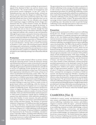 106
CAMBODIA
offenders; two remain in prison pending the government’s
appeal of the dismissal of their case and two remain in pre-
trial detention. The overall number of investigations and
prosecutions remain inadequate. In late 2011, police in
Makamba province, near the Tanzanian border, arrested one
Omani and one Rwandan for alleged sex trafficking of three
Burundian girls; when police arrested the suspects, four other
girls had already been sent to Oman authorities have not yet
attempted to recover them. The two offenders were charged
with conspiring to engage in trafficking, but the charges were
dismissed after the victims refused to testify; the offenders
remain in prison while a prosecutor appeals the decision. In
2011, Kenyan Interpol repatriated 60 Burundian children
and women who were en route to Australia, though they had
been promised jobs in Kenya; Burundian authorities charged
one suspected trafficker who remains in pre-trial detention.
Although the government continued to focus law enforcement
efforts on transnational trafficking cases, police in Buganda
arrested a suspected trafficker for transporting 11 children, one
only six years old, from Karuzi province to Cibitoke province
for domestic servitude in December 2011; the suspect remains
in pre-trail detention. During raids on hotels functioning
as brothels in 2010, police discovered government officials
soliciting people in prostitution, including children; however,
two years later, the government has yet to prosecute or convict
any officials for their complicity in trafficking. The government
provided no anti-trafficking training to law enforcement officials
in 2011.
Protection
The government made minimal efforts to protect victims
during the reporting period. It lacks the financial, human,
and institutional resources to assist victims directly or provide
adequate support to the organizations that provide such support.
Although the government reported its identification and referral
to services of trafficking victims during the year, it did not
quantify or provide information on these cases; NGOs reported
their organizations’ identification of 99 victims, at least one of
whom was identified and referred by a police officer. The care
centersinBurundiareoperatedbyNGOs,religiousorganizations,
and women’s or children’s associations, largely funded by UN
agencies; none are specifically focused on providing assistance
to trafficking victims. The Ministry of National Solidarity
provided funding to some local NGOs to assist victims of
gender-based violence and trafficking, while the Ministry of
Health provided vouchers for hospital care to an unspecified
number of trafficking victims. The government operated two
centers in Kigobe and Buyenzi Communes to assist street
children, including an unknown number of victims of forced
child labor. Police provided limited shelter and food assistance
to child victims in temporary custody, kept in a holding area
separate from adult detainees, while authorities attempted to
locate their families. In some instances, the police provided
counseling to children in prostitution and mediated between
these victims and their parents. The Ministry of National
Solidarity’s Department of Childhood provided small grants
to victims of child labor, who may have included trafficking
victims. The government completed family tracing and paid for
the return transport of 11 child trafficking victims during the
year. In 2011, the Minister of National Solidarity established
the Department for the Protection of Children, intended to
protect vulnerable children, including child trafficking victims.
Additionally, in December 2011, the Senate passed a resolution
to increase resources to combat trafficking; however, additional
funding has not yet been disbursed.
The government has not yet developed a system to proactively
identify trafficking victims among vulnerable populations or
to refer victims to service-providing organizations. Without
standardized procedures for identifying trafficking victims,
some may have been penalized for unlawful acts committed as a
direct result of their being trafficked; the brigade did not attempt
to identify trafficking victims among women in prostitution
who were arrested, jailed, or fined. The government did not
encourage victims to assist in the investigation or prosecution
of trafficking cases. Burundian law does not provide foreign
trafficking victims with legal alternatives to their removal to a
country where they may face hardship or retribution.
Prevention
The government maintained its efforts to prevent trafficking
during the year, though it remained without a ministry or
national committee to coordinate and lead its anti-trafficking
efforts. In 2011, the Children and Ethics Brigade continued its
national awareness-raising campaign throughout the country
to sensitize officials and local populations about the dangers
of human trafficking, encouraging citizens to report trafficking
cases to local authorities. The Office of the Second Vice President
assumed a leadership role on anti-trafficking efforts in 2011,
as it began drafting a national plan of action, which was not
finalized during the reporting period. Coordination across
government ministries to combat trafficking is poor and many
relevant agencies and police units are unaware of the problem,
which severely hindered progress. With donor funding, an
NGO formed a Joint Task Force on human trafficking, including
representation from the National Police and the Ministries
of Justice and National Solidarity; the Task Force meets
every three months to share information. Various ministries
provided representatives to the Municipal Council for Youth
and Children’s committee on the needs of vulnerable children,
including street children and orphans, registering them in
order to target government assistance. In 2011, the Ministry
of Labor’s 15 inspectors conducted no child labor inspections.
Police continued the investigation of incidents of child sex
tourism and deported suspected offenders, including two
Lebanese nationals in late 2011. The government did not make
efforts to reduce the demand for commercial sex acts during the
reporting period. The government did not provide its troops
with anti-trafficking training prior to their deployment abroad
on international peacekeeping missions, though foreign donors
provided such training to Burundian peacekeeping troops. In
March 2012, the National Assembly unanimously agreed to
ratify the 2000 UN TIP Protocol, which the President signed
in April 2012.
CAMBODIA (Tier 2)
Cambodia is a source, transit, and destination country for
men, women, and children who are subjected to forced labor
and sex trafficking. Cambodian men, women, and children
migrate to countries within the region – primarily Thailand
and Malaysia – for work, and many are subsequently subjected
to sex trafficking, domestic servitude, debt bondage, or forced
labor within the fishing, construction, and agricultural
industries. Vietnamese women and children, many of whom
are victims of debt bondage, are transported to Cambodia and
forced into commercial sex. The United Nations Inter-Agency
Project on Human Trafficking reported that 149 Cambodian
victims of human trafficking were repatriated from Thailand
 