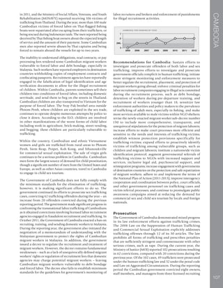 CAMBODIA
107
in 2011, and the Ministry of Social Affairs, Veterans, and Youth
Rehabilitation (MOSAVY) reported receiving 106 victims of
trafficking from Thailand. During the year, more than 100 male
Cambodian victims of forced labor on Thai-flagged fishing
boats were repatriated after escaping from their traffickers, or
being rescued during Indonesian raids. The men reported being
deceived by Thai fishing boat owners about the expected length
of service and the amount of their payment. Some Cambodian
men also reported severe abuses by Thai captains and being
forced to remain aboard the vessels for up to two years.
The inability to understand obligations, read contracts, or pay
processing fees rendered some Cambodian migrant workers
vulnerable to forced labor and debt bondage, especially in
Malaysia. Such workers have reported employers in destination
countries withholding copies of employment contracts and
confiscating passports. Recruitment agencies have reportedly
engaged in the falsification of legal identification and age
verification documents to allow for the illegal recruitment
of children. Within Cambodia, parents sometimes sell their
children into conditions of forced labor, including domestic
servitude, and send them to beg on the streets in Thailand.
Cambodian children are also transported to Vietnam for the
purpose of forced labor. The Svay Pak brothel area outside
Phnom Penh, where children are exploited in the sex trade,
continues to operate despite numerous attempts by police to
close it down. According to the ILO, children are involved
in other manifestations of the worst forms of child labor
including work in agriculture, brick-making, street vending,
and begging; these children are particularly vulnerable to
trafficking.
Within the country, Cambodian and ethnic Vietnamese
women and girls are trafficked from rural areas to Phnom
Penh, Siem Reap, Poipet, Koh Kong, and Sihanoukville
for commercial sexual exploitation. The sale of virgin girls
continues to be a serious problem in Cambodia. Cambodian
men form the largest source of demand for child prostitution,
though a significant number of men from the United States and
Europe, as well as other Asian countries, travel to Cambodia
to engage in child sex tourism.
The Government of Cambodia does not fully comply with
the minimum standards for the elimination of trafficking;
however, it is making significant efforts to do so. The
government continued its efforts to prosecute sex trafficking
cases, convicting 62 trafficking offenders during the year – an
increase from 20 offenders convicted during the previous
reporting period. The government made significant progress in
confronting the transnational labor trafficking of Cambodians
as it obtained convictions involving licensed labor recruitment
agencies engaged in fraudulent recruitment and trafficking. In
October 2011, the Government of Cambodia enacted a ban on
recruiting, training, and sending domestic workers to Malaysia.
During the reporting year, the government also initiated the
negotiation of a memorandum of understanding with the
Malaysian government to protect the rights of Cambodian
migrant workers in Malaysia. In addition, the government
issued a decree to regulate the recruitment and treatment of
migrant workers. However, the decree contains fundamental
weaknesses – such as a lack of unequivocally defined migrant
workers’ rights or regulation of recruitment fees that domestic
agencies may charge potential migrant workers – leaving
Cambodian migrant workers vulnerable to debt bondage
and forced labor. The decree also fails to establish minimum
standards for the guidelines for government’s monitoring of
labor recruiters and brokers and enforcement of punishments
for illegal recruitment activities.
Recommendations for Cambodia: Sustain efforts to
investigate and prosecute offenders of both labor and sex
trafficking; improve efforts to investigate and prosecute
government officials complicit in human trafficking; initiate
more stringent monitoring and enforcement measures to
better regulate the recruitment, placement, and protection of
migrant workers going abroad; enforce criminal penalties for
labor recruitment companies engaging in illegal acts committed
during the recruitment process, such as debt bondage,
detention of workers during pre-departure training, and
recruitment of workers younger than 18; sensitize law
enforcement authorities and policy makers to the prevalence
of trafficking of adult men, especially in fishing, and make
more services available to male victims within NGO shelters;
revise the newly-enacted migrant worker sub-decree number
190 to include more comprehensive, transparent, and
unequivocal stipulations for the protection of migrant laborers;
increase efforts to make court processes more efficient and
sensitive to the needs and interests of trafficking victims;
establish witness protection provisions specifically for
trafficking victims; expand efforts to proactively identify
victims of trafficking among vulnerable groups, such as
children and migrant laborers; institute a nationwide victim
identification protocol; augment governmental referrals of
trafficking victims to NGOs with increased support and
services, inclusive legal aid, psychosocial support, and
reintegration programs; increase engagement with governments
of destination countries on the protection and safe repatriation
of migrant workers; adhere to and implement the terms of
the National Plan of Action (2011-2013); improve interagency
cooperation and coordination between police, court officials,
and other government personnel on trafficking cases and
victim referral processes; and continue to promulgate public
awareness campaigns aimed at reducing the demand for
commercial sex and child sex tourism by locals and foreign
nationals.
Prosecution
The Government of Cambodia demonstrated mixed progress
in its law enforcement efforts against trafficking crimes.
The 2008 Law on the Suppression of Human Trafficking
and Commercial Sexual Exploitation explicitly addresses
trafficking offenses through 12 of its 30 articles. The law
prohibits all forms of trafficking and prescribes penalties
that are sufficiently stringent and commensurate with other
serious crimes, such as rape. During the current year, the
Ministry of Justice (MOJ) reported 102 prosecutions resulting
in 62 convictions, compared with 20 convictions during the
previous year. Of the 102 cases, 49 traffickers were prosecuted
under the human trafficking law and 32 under the penal code
and Law on Aggravated Circumstances. During the reporting
period the Cambodian government convicted eight owners,
staff members, and managers from three licensed recruiting
 