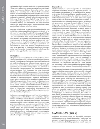 108
CAMEROON
agencies for crimes related to trafficking for labor exploitation.
Those convicted received sentences ranging from one to eight
years’ imprisonment. Various Cambodian workers sent to
Thailand by a recruiting firm in Phnom Penh have testified
that the recruiters allegedly sent them to exploitative factories
where their passports were confiscated, medical needs denied,
and salaries drastically reduced, before being threatened for
informing the press of their plight. During the year, three
convicted foreign pedophiles – one of whom is also a sex
trafficking offender and one of whom was convicted in the
largest child sex offender case in Cambodian history – were
pardoned and released early from prison.
Endemic corruption at all levels continued to impede anti-
trafficking endeavors and local observers believe it to be
the cause of impunity afforded to firms engaging in illegal
recruitment practices that contribute to trafficking. In December
2011, the former head of the Phnom Penh Municipal Police’s
Anti-Human Trafficking and Juvenile Protection Department
was convicted in absentia and sentenced to seven years’
imprisonment on complicity charges, including accepting
payments from brothels in exchange for protection and
information on future raids. However, corruption allegations
were never addressed by the Phnom Penh Municipal Court
or the Anti-Corruption Unit and the convicted offender fled
prior to being apprehended and remains at large.
Protection
The government sustained efforts to identify trafficking victims
and ensured they received access to services during the reporting
period. Although several ministries contributed statistics to
the trafficking database, the information was inaccurate and
incomplete. Cambodian authorities continued to employ
systematic procedures to identify victims and refer them to
NGO shelters. The government also operated a temporary
shelter in Phnom Penh for women and girls, though the
authorities did not offer further assistance. Notwithstanding
the prevalence of male trafficking victims, there continued to
be a lack of shelter facilities to accommodate this population,
as NGOs are not required by the Cambodian government to
accept male victims. MOSAVY reported receiving and referring
884 trafficking victims to shelters and the local police referred
247 victims of sex trafficking to province-level Departments of
Social Affairs, Veterans, and Youth Rehabilitation. MOSAVY
continued to operate, with assistance from UNICEF, a transit
center in Poipet where it reported the identification of 106
victims of trafficking among Cambodian migrants deported
from Thailand during the year.
Authorities encouraged victims to participate in investigations
and prosecutions of traffickers and provided the right for
victims to seek legal action. However, Cambodia’s weak and
corrupt judicial and law enforcement systems, lengthy legal
processes, credible fears of retaliation, and the lack of witness
protection and access to resources continued to hinder victims’
willingness to cooperate in cases and impede their access
to legal redress. The government has not published data on
exploitative child labor since 2001. In addition, government
officials do not allocate funding specifically for investigating
forced child labor, and they did not carry out any inspections
of such during the reporting period.
Prevention
The Government of Cambodia expanded its limited efforts
to prevent trafficking during the reporting period. The
government implemented an airport fingerprint scanner
system that the Ministry of Labor hoped to employ in its
trafficking prevention efforts, but it had not done so by the
end of the reporting period. In October 2011, at the request
of anti-trafficking activists and in response to reports of
Cambodians being exploited in domestic service in Malaysia,
the government restricted the travel rights of citizens by
imposing a comprehensive ban on the emigration of
Cambodian women to Malaysia for work in domestic service;
this restriction could have the effect of increasing the risk of
trafficking for those intent on emigration for the purpose of
work. Separately, in August 2011, the government finalized
sub-decree number 190 governing the activities of companies
in the country that recruit Cambodians to work abroad,
though this measure failed to address recruiters’ charging
of excessive pre-departure fees, which contribute directly
to debt bondage. Overall, Cambodia’s laws and regulations
governing recruitment, placement, and protection of migrant
laborers abroad remained weak; they lacked clear delineation
of responsibilities of recruitment agencies and government
authorities during the recruitment process, and they did not
detail suitable controls or monitoring of agencies to avoid
abuses, prevent corruption, and enforce criminal penalties.
During the reporting period, the Ministry of Labor reported
that it began providing pre-departure training for potential
migrant workers on their rights. However, issues such as
passport confiscation and debt bondage were not explained
to the workers or adequately addressed by the newly-enacted
sub-decree. The National Plan of Action (2011-2013), which is
the government’s policy framework for combating trafficking,
was approved by the National Committee in December 2011.
The Ministry of Women’s Affairs coordinated and executed
an anti- trafficking awareness day in December 2011, through
which approximately 40,000 participants and three million
TV viewers heard testimonies from sex trafficking victims and
commitments from senior government officials to intensify the
fight against human trafficking. The government, with NGO
support, conducted anti-trafficking campaigns in Banteay
Meanchey and Siem Reap provinces. The Ministry of Tourism
continued efforts with NGOs to produce billboards, magazine
advertisements, and handouts to reduce the demand for
commercial sex acts and child sex tourism, though these
efforts were targeted at foreign sex tourists rather than the local
population. Authorities convicted six foreign child sex tourists
during the year, and three cases are ongoing. The pardon and
early release of three convicted pedophiles undermined the
credibility of Cambodian efforts to combat child sex tourism.
The Cambodia Royal Gendarmerie officers organized, with
the assistance and support of NGOs, and participated in a
law enforcement capacity-building training during the year.
Cambodian military forces participating in peacekeeping
initiatives abroad received training on trafficking in persons
prior to deployment.
CAMEROON (Tier 2)
Cameroon is a source, transit, and destination country for
children subjected to forced labor and sex trafficking, and
a country of origin for women subjected to forced labor and
forced prostitution. Trafficking operations usually target two
 