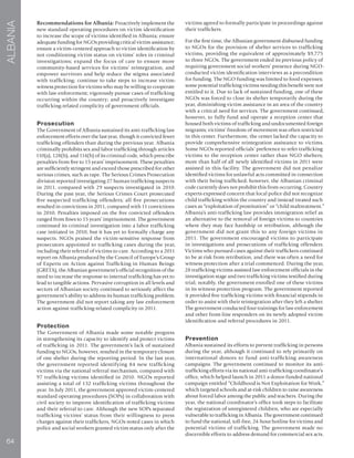 64
ALBANIA
Recommendations for Albania: Proactively implement the
new standard operating procedures on victim identification
to increase the scope of victims identified in Albania; ensure
adequate funding for NGOs providing critical victim assistance;
ensure a victim-centered approach to victim identification by
not conditioning victim status on victims’ roles in criminal
investigations; expand the focus of care to ensure more
community-based services for victims’ reintegration, and
empower survivors and help reduce the stigma associated
with trafficking; continue to take steps to increase victim-
witness protection for victims who may be willing to cooperate
with law enforcement; vigorously pursue cases of trafficking
occurring within the country; and proactively investigate
trafficking-related complicity of government officials.
Prosecution
The Government of Albania sustained its anti-trafficking law
enforcement efforts over the last year, though it convicted fewer
trafficking offenders than during the previous year. Albania
criminally prohibits sex and labor trafficking through articles
110(a), 128(b), and 114(b) of its criminal code, which prescribe
penalties from five to 15 years’ imprisonment. These penalties
are sufficiently stringent and exceed those prescribed for other
serious crimes, such as rape. The Serious Crimes Prosecution
division reported investigating 27 human trafficking suspects
in 2011, compared with 29 suspects investigated in 2010.
During the past year, the Serious Crimes Court prosecuted
five suspected trafficking offenders; all five prosecutions
resulted in convictions in 2011, compared with 11 convictions
in 2010. Penalties imposed on the five convicted offenders
ranged from fines to 15 years’ imprisonment. The government
continued its criminal investigation into a labor trafficking
case initiated in 2010, but it has yet to formally charge any
suspects. NGOs praised the victim-sensitive response from
prosecutors appointed to trafficking cases during the year,
including their referral of victims to care. According to a 2011
report on Albania produced by the Council of Europe’s Group
of Experts on Action against Trafficking in Human Beings
(GRETA), the Albanian government’s official recognition of the
need to increase the response to internal trafficking has yet to
lead to tangible actions. Pervasive corruption in all levels and
sectors of Albanian society continued to seriously affect the
government’s ability to address its human trafficking problem.
The government did not report taking any law enforcement
action against trafficking-related complicity in 2011.
Protection
The Government of Albania made some notable progress
in strengthening its capacity to identify and protect victims
of trafficking in 2011. The government’s lack of sustained
funding to NGOs, however, resulted in the temporary closure
of one shelter during the reporting period. In the last year,
the government reported identifying 84 new trafficking
victims via the national referral mechanism, compared with
97 trafficking victims identified in 2010. NGOs reported
assisting a total of 132 trafficking victims throughout the
year. In July 2011, the government approved victim-centered
standard operating procedures (SOPs) in collaboration with
civil society to improve identification of trafficking victims
and their referral to care. Although the new SOPs separated
trafficking victims’ status from their willingness to press
charges against their traffickers, NGOs noted cases in which
police and social workers granted victim status only after the
victims agreed to formally participate in proceedings against
their traffickers.
For the first time, the Albanian government disbursed funding
to NGOs for the provision of shelter services to trafficking
victims, providing the equivalent of approximately $9,775
to three NGOs. The government ended its previous policy of
requiring government social workers’ presence during NGO-
conducted victim identification interviews as a precondition
for funding. The NGO funding was limited to food expenses;
some potential trafficking victims needing this benefit were not
entitled to it. Due to lack of sustained funding, one of these
NGOs was forced to close its shelter temporarily during the
year, diminishing victim assistance in an area of the country
with a critical need for services. The government continued,
however, to fully fund and operate a reception center that
housed both victims of trafficking and undocumented foreign
migrants; victims’ freedom of movement was often restricted
in this center. Furthermore, the center lacked the capacity to
provide comprehensive reintegration assistance to victims.
Some NGOs reported officials’ preference to refer trafficking
victims to the reception center rather than NGO shelters;
more than half of all newly identified victims in 2011 were
assisted in this facility. The government did not penalize
identified victims for unlawful acts committed in connection
with their being trafficked; however, the Albanian criminal
code currently does not prohibit this from occurring. Country
experts expressed concern that local police did not recognize
child trafficking within the country and instead treated such
cases as “exploitation of prostitution” or “child maltreatment.”
Albania’s anti-trafficking law provides immigration relief as
an alternative to the removal of foreign victims to countries
where they may face hardship or retribution, although the
government did not grant this to any foreign victims in
2011. The government encouraged victims to participate
in investigations and prosecutions of trafficking offenders.
Victims who pursued cases against their traffickers continued
to be at risk from retribution, and there was often a need for
witness protection after a trial commenced. During the year,
28 trafficking victims assisted law enforcement officials in the
investigation stage and two trafficking victims testified during
trial; notably, the government enrolled one of these victims
in its witness protection program. The government reported
it provided five trafficking victims with financial stipends in
order to assist with their reintegration after they left a shelter.
The government conducted four trainings for law enforcement
and other front-line responders on its newly adopted victim
identification and referral procedures in 2011.
Prevention
Albania sustained its efforts to prevent trafficking in persons
during the year, although it continued to rely primarily on
international donors to fund anti-trafficking awareness
campaigns. The government continued to monitor its anti-
trafficking efforts via its national anti-trafficking coordinator’s
office, which helped launch in 2011 a donor-funded national
campaign entitled “Childhood is Not Exploitation for Work,”
which targeted schools and at-risk children to raise awareness
about forced labor among the public and teachers. During the
year, the national coordinator’s office took steps to facilitate
the registration of unregistered children, who are especially
vulnerable to trafficking in Albania. The government continued
to fund the national, toll-free, 24-hour hotline for victims and
potential victims of trafficking. The government made no
discernible efforts to address demand for commercial sex acts.
 