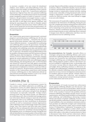 110
CANADA
to renovate a number of its care centers for abandoned
children, street children, and child trafficking victims, but
it did not report the number of trafficking victims cared for
in these centers. In April 2011, Cameroonian authorities
deported two Nigerian boys who were potential trafficking
victims following a 14-month prison term for not possessing
proper immigration papers to reside in Cameroon. In some
instances, the government encouraged victims to assist in
the investigation and prosecution of trafficking. Victims
may file suits or seek legal action against traffickers, and
during the reporting period, two boys in Nkambe assisted
in the investigation and prosecution of their traffickers, but
did not receive protective services from the government. No
Cameroonian nationals were repatriated to Cameroon during
the reporting period.
Prevention
The Cameroonian government demonstrated continued
progress in preventing human trafficking over the last year.
An inter-ministerial committee – chaired by the secretary
general of the prime ministers’ office and comprised of over
a dozen different ministries – is responsible for coordinating
anti-trafficking efforts across the government. During the
reporting period, the committee worked towards implementing
the national anti-trafficking action plan and drafted a new,
comprehensive anti-trafficking law that was passed in December
2011. In April 2011, the Ministry of Social Affairs held an event
for members of the government and NGO partners on human
trafficking issues and investigations. In February 2011, the
Minister of Social Affairs launched a nationwide campaign
against the sexual exploitation of children, which included
discussions on the provisions of the anti-trafficking law against
child trafficking. Also during February 2011, an NGO founded
and chaired by Cameroon’s First Lady signed a partnership
agreement with a private organization of tourism agencies and
tour operators to implement an initiative to prevent child sex
tourism in Cameroon. The government continued to provide
members of the Cameroonian armed forces with training
on human trafficking prior to their deployment abroad on
international peacekeeping missions as part of an overall
briefing on international humanitarian law.
CANADA (Tier 1)
Canada is a source, transit, and destination country for
men, women, and children subjected to sex trafficking, and
a destination country for adults subjected to forced labor.
Canadian women and girls are exploited in sex trafficking
across the country, and women and girls from aboriginal
communities are especially vulnerable. Foreign women,
primarily from Asia and Eastern Europe, are subjected to
sex trafficking as well, often in brothels and massage parlors.
Law enforcement officials continue to report the involvement
of organized crime in sex trafficking, including domestic
street gangs known for their involvement in prostitution
activities, as well as transnational criminal organizations.
Labor trafficking victims include foreign workers from Eastern
Europe, Asia, Latin America and Africa who enter Canada
legally, but then are subsequently subjected to forced labor in
agriculture, construction, sweatshops and processing plants,
the hospitality sector, or as domestic servants. During the year,
officials identified an increased number of forced labor cases
involving foreign victims, including several cases of domestic
servitude. Reports of forced labor continue to be more prevalent
in Ontario, Alberta, and British Columbia. Service providers
in Ontario and Manitoba reported that traffickers coerced
foreign victims to commit petty criminal activities, making
victims more vulnerable to being threatened with criminal
charges or deportation. Canada is also a significant source
country for child sex tourists, who travel abroad to engage
in sex acts with children.
The Government of Canada fully complies with the minimum
standards for the elimination of trafficking. During the past
year, the Canadian government maintained law enforcement
efforts and achieved its first labor trafficking convictions, as
well as sustaining victim protection and prevention efforts.
However, limited coordination between the federal and
provincial governments on anti-trafficking efforts continued
to hamper more effective collaboration and there were few
specialized services for trafficking victims.
Recommendations for Canada: Intensify efforts to
investigate and prosecute trafficking offenses, and convict
and sentence trafficking offenders using anti-trafficking laws;
increase use of proactive law enforcement techniques to
investigate trafficking cases, including all allegations of forced
labor among migrant workers; enhance specialized care
services available to trafficking victims, in partnership with
civil society; increase efforts to educate police, prosecutors,
and judges about trafficking and how to effectively use
Canadian anti-trafficking laws; establish formal mechanisms
for officials to identify trafficking victims and refer them to
protection services; increase investigations and prosecutions
of Canadian child sex tourists abroad; continue efforts to
improve trafficking data collection; and strengthen
coordination among national and provincial governments
on law enforcement and victim services.
Prosecution
The Government of Canada increased law enforcement
actions against trafficking offenders over the last year, and
achieved its first conviction for forced labor, which was also
the first conviction in a case involving foreign victims. Section
279.01 of the Canadian Criminal Code prohibits all forms
of human trafficking, prescribing a penalty of up to 14 years’
imprisonment, and related statutes prohibit receiving benefits
from trafficking, and withholding or destroying a victim’s
identity documents to facilitate trafficking. Section 279.011
specifically prohibits trafficking of children under the age of
18 and establishes a five-year mandatory minimum sentence.
Such penalties are sufficiently stringent and commensurate
with those for other serious crimes, such as sexual assault.
Section 279.04(a) defines “exploitation” for purposes of the
trafficking offenses as engaging in conduct which causes a
victim to provide labor or a service because they reasonably
believe their safety, or the safety of a person known to them,
is threatened. Some NGOs and law enforcement officers
believe that this definition is restrictively narrow. Section
 