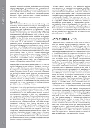 112
CAPEVERDE
Canadian authorities encourage, but do not require, trafficking
victims to participate in investigations and prosecutions of
trafficking offenders. The government provides protections
to victims who choose to testify, such as witness protection
programs and the use of closed circuit television testimony,
although it did not report how many victims, if any, chose to
participate in investigations and prosecutions.
Prevention
The Government of Canada maintained strong anti-
trafficking prevention efforts during the reporting period.
Federal level anti-trafficking efforts were coordinated by the
Interdepartmental Working Group on Trafficking in Persons
(IWGTIP), which met three times during the reporting period;
smaller ad-hoc sub-groups met more frequently. NGOs and
some government officials continued to call for the IWGTIP to
develop a national strategy to combat trafficking, as mandated
in 2004. In May 2011, the government committed in its
election policy platform to enact a national anti-trafficking
action plan. The RCMP continued to conduct widespread
awareness-raising activities and maintained six regional
human trafficking awareness coordinators across the country
to facilitate anti-trafficking initiatives and assist in developing
local strategies. The government demonstrated transparency in
its anti-trafficking efforts by publishing an overview of federal
anti-trafficking efforts in 2010-2011, as well as providing
information about these efforts on government websites. The
federal government funded several anti-trafficking initiatives
abroad, with a focus on Latin America, through the Canadian
International Development Agency and the Department of
Foreign Affairs and International Trade (DFAIT).
Provincial and local governments also undertook a variety of
anti-trafficking events and initiatives during the year; these
efforts varied in effectiveness, and coordination between the
federal government and the provinces remained fragmented.
Alberta continued to fund an NGO coalition to coordinate
the province’s actions to combat trafficking. British Columbia
had the only provincial anti-trafficking office in the country,
and the office conducted a variety of prevention, training, and
awareness activities, including launching a standardized online
training program for service providers on how to identify and
assist trafficking victims. Quebec reported funding NGOs that
provided services to trafficking victims.
The federal Citizenship and Immigration Canada (CIC)
continued to provide information to temporary foreign
workers, including live-in caregivers, to let them know where
to seek assistance in case of exploitation or abuse, as well to
inform them of their rights. In April 2011, amendments to
the Immigration and Refugee Protection Regulations came
into effect establishing an enhanced compliance framework
for the federal temporary foreign worker program. Some
of these reforms included additional criteria for the live-
in-caregiver program, a more rigorous assessment of the
genuineness of job offers, guidelines for compensation to
temporary foreign workers in cases of employer fault, and
strengthened consequences for non-compliant employers.
Some NGOs asserted that these reforms did not address the
root issues that make temporary foreign workers vulnerable
to forced labor, and called for a national policy framework
to regulate labor brokers and recruiters. Some provinces also
strengthened efforts to protect temporary foreign workers and
improve employer accountability.
Canada is a source country for child sex tourists, and the
country prohibits its nationals from engaging in child sex
tourism through Section 7(4.1) of its Criminal Code. This
law has extraterritorial application, and carries penalties of
up to 14 years’ imprisonment. DFAIT continued to distribute
a publication warning Canadians traveling abroad about
penalties under Canada’s child sex tourism law, and every
new Canadian passport issued continued to be accompanied
by a copy of the booklet. However, authorities reported no
investigations, prosecutions, or convictions of child sex
tourists during the year. Canadian authorities provided anti-
trafficking information to Canadian military forces prior to
their deployment on international peacekeeping missions.
Canadian authorities continued to prosecute individuals who
solicited commercial sex, and there were no known efforts to
address demand for forced labor.
CAPE VERDE (Tier 2)
Cape Verde is a source country for children subjected to forced
labor and, at times, sex trafficking within the country and a
source for persons trafficked to Brazil, Portugal, and other
countries in Europe for forced transport of drugs. Migrants
from Guinea-Bissau, Senegal, Nigeria, and Guinea may receive
low wages and work without contracts – creating vulnerabilities
to forced labor in Cape Verde’s construction sector. West
African migrants may transit the archipelago en route to
situations of exploitation in Europe. Cape Verdean children
labor in domestic service, often working long hours and at
times experiencing physical and sexual abuse – indicators of
forced labor. Past reports indicate that boys and girls – some of
whom may be foreign – are exploited in prostitution in Santa
Maria, Praia, and Mindelo. Sex tourism – at times involving
prostituted children – is a growing problem in Cape Verde. In
2010, an Italian national was convicted for the sexual abuse of
three minors in commercial sex in Santa Maria on the island
of Sal. Children are also used in the commission of crimes
within the country, including the forced transport of drugs.
Street children are vulnerable to street crime and, on rare
occasions, prostitution. Cape Verdean adults and children are
tricked or forced into transporting drugs to or within Brazil and
Portugal. In December 2011, a Swiss court sentenced a Cape
Verdean woman to 22 months’ imprisonment for recruiting
143 Brazilian women for forced prostitution in Switzerland.
The Government of Cape Verde does not fully comply with
the minimum standards for the elimination of trafficking;
however, it is making significant efforts to do so. During the
year, the government investigated 44 cases of child sexual
abuse, some of which may have included trafficking offenses.
The Cape Verdean Institute for Children and Adolescents
(ICCA) made concerted efforts to protect child victims of
sexual abuse, including children in prostitution, and to prevent
and raise awareness of the worst forms of child labor, including
trafficking. Despite these efforts, the government did not
prosecute or convict trafficking offenders during the year,
including child sex trafficking crimes that occurred within the
country. Furthermore, it did not make efforts to identify any
trafficking victims in 2011, reduce the demand for commercial
sex acts, or address sex tourism involving children.
 