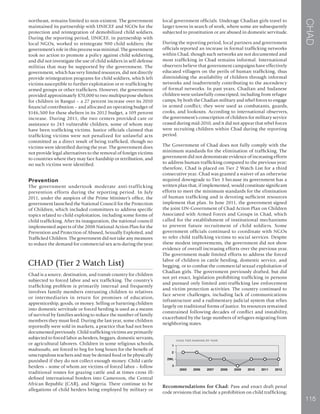 CHAD
115
northeast, remains limited to non-existent. The government
maintained its partnership with UNICEF and NGOs for the
protection and reintegration of demobilized child soldiers.
During the reporting period, UNICEF, in partnership with
local NGOs, worked to reintegrate 900 child soldiers; the
government’s role in this process was minimal. The government
took no action to promote a policy against child soldiering,
and did not investigate the use of child soldiers in self-defense
militias that may be supported by the government. The
government, which has very limited resources, did not directly
provide reintegration programs for child soldiers, which left
victims susceptible to further exploitation or re-trafficking by
armed groups or other traffickers. However, the government
provided approximately $70,000 to two multipurpose shelters
for children in Bangui – a 27 percent increase over its 2010
financial contribution – and allocated an operating budget of
$146,500 for these shelters in its 2012 budget, a 109 percent
increase. During 2011, the two centers provided care or
assistance to 243 vulnerable children, some of whom may
have been trafficking victims. Justice officials claimed that
trafficking victims were not penalized for unlawful acts
committed as a direct result of being trafficked, though no
victims were identified during the year. The government does
not provide legal alternatives to the removal of foreign victims
to countries where they may face hardship or retribution, and
no such victims were identified.
Prevention
The government undertook moderate anti-trafficking
prevention efforts during the reporting period. In July
2011, under the auspices of the Prime Minister’s office, the
government launched the National Council for the Protection
of Children, which included committees to address specific
topics related to child exploitation, including some forms of
child trafficking. After its inauguration, the national council
implemented aspects of the 2008 National Action Plan for the
Prevention and Protection of Abused, Sexually Exploited, and
Trafficked Children. The government did not take any measures
to reduce the demand for commercial sex acts during the year.
CHAD (Tier 2 Watch List)
Chad is a source, destination, and transit country for children
subjected to forced labor and sex trafficking. The country’s
trafficking problem is primarily internal and frequently
involves family members entrusting children to relatives
or intermediaries in return for promises of education,
apprenticeship, goods, or money. Selling or bartering children
into domestic servitude or forced herding is used as a means
of survival by families seeking to reduce the number of family
members they must feed. During the last year, some children
reportedly were sold in markets, a practice that had not been
documented previously. Child trafficking victims are primarily
subjected to forced labor as herders, beggars, domestic servants,
or agricultural laborers. Children in some religious schools,
madrassahs, are forced to beg for long hours for the benefit of
unscrupulous teachers and may be denied food or be physically
punished if they do not collect enough money. Child cattle
herders – some of whom are victims of forced labor – follow
traditional routes for grazing cattle and at times cross ill-
defined international borders into Cameroon, the Central
African Republic (CAR), and Nigeria. There continue to be
allegations of child herders being employed by military or
local government officials. Underage Chadian girls travel to
larger towns in search of work, where some are subsequently
subjected to prostitution or are abused in domestic servitude.
During the reporting period, local partners and government
officials reported an increase in formal trafficking networks
within Chad, though such networks are not documented and
most trafficking in Chad remains informal. International
observers believe that government campaigns have effectively
educated villagers on the perils of human trafficking, thus
diminishing the availability of children through informal
networks and inadvertently contributing to the ascendency
of formal networks. In past years, Chadian and Sudanese
children were unlawfully conscripted, including from refugee
camps, by both the Chadian military and rebel forces to engage
in armed conflict; they were used as combatants, guards,
cooks, and lookouts. According to international observers,
the government’s conscription of children for military service
ceased during mid-2010, and it did not appear that rebel forces
were recruiting children within Chad during the reporting
period.
The Government of Chad does not fully comply with the
minimum standards for the elimination of trafficking. The
government did not demonstrate evidence of increasing efforts
to address human trafficking compared to the previous year;
therefore, Chad is placed on Tier 2 Watch List for a third
consecutive year. Chad was granted a waiver of an otherwise
required downgrade to Tier 3 because its government has a
written plan that, if implemented, would constitute significant
efforts to meet the minimum standards for the elimination
of human trafficking and is devoting sufficient resources
implement that plan. In June 2011, the government signed
the joint UN-Government of Chad Action Plan on Children
Associated with Armed Forces and Groups in Chad, which
called for the establishment of institutional mechanisms
to prevent future recruitment of child soldiers. Some
government officials continued to coordinate with NGOs
to refer child trafficking victims to social services. Despite
these modest improvements, the government did not show
evidence of overall increasing efforts over the previous year.
The government made limited efforts to address the forced
labor of children in cattle herding, domestic service, and
begging, or to combat the commercial sexual exploitation of
Chadian girls. The government previously drafted, but did
not yet enact, legislation prohibiting trafficking in persons
and pursued only limited anti-trafficking law enforcement
and victim protection activities. The country continued to
face severe challenges, including lack of communications
infrastructure and a rudimentary judicial system that relies
largely on traditional forms of justice. Its resources remained
constrained following decades of conflict and instability,
exacerbated by the large numbers of refugees migrating from
neighboring states.
Recommendations for Chad: Pass and enact draft penal
code revisions that include a prohibition on child trafficking;
 