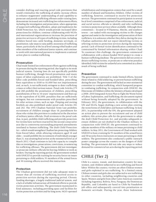 116
CHILE
consider drafting and enacting penal code provisions that
would criminalize the trafficking of adults; increase efforts
to enhance magistrates’ understanding of and capability to
prosecute and punish trafficking offenses under existing laws;
demonstrate increased anti-trafficking law enforcement efforts,
including the investigation and prosecution, when appropriate,
of suspected trafficking offenders; adopt and implement the
Child Protection Act, which would provide increased labor
protections for children; continue collaborating with NGOs
and international organizations to increase the provision of
protective services to all types of trafficking victims, including
children forced into cattle herding, domestic servitude, or
prostitution; take steps to raise public awareness of trafficking
issues, particularly at the local level among tribal leaders and
other members of the traditional justice system; and continue
to work with international partners to implement a national
action plan to combat trafficking.
Prosecution
Chad made limited law enforcement efforts against trafficking
in persons during the reporting period, due largely to its weak
judicial system. Existing laws do not specifically prohibit
human trafficking, though forced prostitution and many
types of labor exploitation are prohibited. Title 5 of the
labor code prohibits forced and bonded labor, prescribing
fines equivalent to $100 to $1,000 but not imprisonment
and, as such, is not sufficiently stringent to deter trafficking
crimes or reflect their serious nature. Penal code Articles 279
and 280 prohibit the prostitution of children, prescribing
punishments of five to 10 years’ imprisonment and fines up
to the equivalent of $2,000, penalties that are sufficiently
stringent, but not commensurate with penalties prescribed
for other serious crimes, such as rape. Pimping and owning
brothels are also prohibited under penal code Articles 281
and 282. The 1991 Chadian National Army Law prohibits
recruitment of children younger than 18; punishment for
those who violate this provision is conducted at the discretion
of military justice officials. Draft revisions to the penal code
that, in part, prohibit child trafficking and provide protection
for victims have not been enacted for the second consecutive
year due to controversy surrounding proposed amendments
unrelated to human trafficking. The draft Child Protection
Act – which would strengthen Chadian law protecting children
from forced labor, while allowing volunteers aged 18 and
older – would prohibit the recruitment of individuals younger
than 21, was awaiting final review at the ministerial level as of
March 2012. Chad continues to lack the capacity to compile
data on investigations, prosecutions, convictions, or sentencing
for trafficking offenses. The government did not investigate
or prosecute military officials for forcing children to work as
herders. During the reporting period, the government worked
with UNICEF to provide training for security forces on issues
pertaining to child soldiers; 91 members of the armed forces
and 30 training officers received this instruction.
Protection
The Chadian government did not take adequate steps to
ensure that all victims of trafficking received access to
protection services during the reporting period. Chronic
funding shortages, a largely traditional judicial system, and
a lack of reliable infrastructure all hindered efforts to provide
victim protection activities. The government maintained in-
kind assistance, including providing space and facilities for
victim protection activities and for long-term, NGO-operated
rehabilitation and reintegration centers that cared for a small
number of abused and homeless children. Other victims of
trafficking, however, continued to receive few protection
services. The government continued its participation in several
local-level committees comprised of law enforcement, judicial,
and social service officials to identify and refer trafficking
victims to protection services where available. Although these
committees – located in N’Djamena, Abeche, and southern
towns – are tasked with encouraging victims to file charges
against and assist in the investigation and prosecution of their
traffickers, it is unknown whether they did so during the year.
Chadian authorities did not report identifying victims or
referring victims to protection services during the reporting
period. Lack of formal victim identification continued to be
constrained by limited information-sharing within Chad.
To counteract this challenge, the government commenced
collaboration with a donor-funded NGO project to create a
human trafficking database. The government did not arrest or
detain trafficking victims, or prosecute or otherwise penalize
identified child victims for unlawful acts committed as a direct
result of being trafficked.
Prevention
The government continued to make limited efforts, beyond
those related to child soldiering, to prevent human trafficking
during the year. The government still lacked an inter-ministerial
committee to combat trafficking, which hampered progress
in combating trafficking. In conjunction with UNICEF, the
Directorate of Children within the Ministry of Justice developed
a 2008–2010 Integrated Action Plan to Fight the Worst Forms
of Labor, Exploitation, and Trafficking; the document expired
without being formally adopted by the government. In
February 2012, the government, in collaboration with the
UN and NGOs, began drafting a new action plan covering
the worst forms of child labor and human trafficking. In June
2011, in partnership with the UN, the government adopted
an action plan to prevent the recruitment and use of child
soldiers; this action plan calls for the government to adopt
the draft Child Protection Act, and provides safeguards to
ensure children are not drafted in the Chadian military. In
conjunction with UNICEF, the government continued to
educate members of the military on issues pertaining to child
soldiers. In May 2011, the Government of Chad worked with
UNICEF to host a training for 91 members of the armed forces
and 30 security forces instructors on issues pertaining to child
soldiers. The government also conducted a public outreach
poster campaign across the country on the dangers of child
herding. The government did not take any steps to reduce
demand for commercial sex acts during the reporting period.
CHILE (Tier 2)
Chile is a source, transit, and destination country for men,
women, and children subjected to sex trafficking and forced
labor. Within the country, victims are often Chilean women
and girls exploited in sex trafficking. To a limited extent,
Chilean women and girls also are subjected to sex trafficking
in other countries, including neighboring countries and
Spain. Women and girls from other Latin American countries,
including Argentina, Bolivia, Peru, Paraguay, the Dominican
Republic, and Colombia are lured to Chile by fraudulent
job offers and subsequently coerced into prostitution or
domestic servitude. During the year, three Indonesian
 