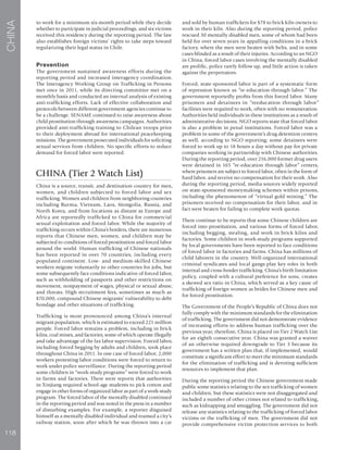 118
CHINA
to work for a minimum six-month period while they decide
whether to participate in judicial proceedings, and six victims
received this residency during the reporting period. The law
also establishes foreign victims’ rights to take steps toward
regularizing their legal status in Chile.
Prevention
The government sustained awareness efforts during the
reporting period and increased interagency coordination.
The Interagency Working Group on Trafficking in Persons
met once in 2011, while its directing committee met on a
monthly basis and conducted an internal analysis of existing
anti-trafficking efforts. Lack of effective collaboration and
protocols between different government agencies continue to
be a challenge. SENAME continued to raise awareness about
child prostitution through awareness campaigns. Authorities
provided anti-trafficking training to Chilean troops prior
to their deployment abroad for international peacekeeping
missions. The government prosecuted individuals for soliciting
sexual services from children. No specific efforts to reduce
demand for forced labor were reported.
CHINA (Tier 2 Watch List)
China is a source, transit, and destination country for men,
women, and children subjected to forced labor and sex
trafficking. Women and children from neighboring countries
including Burma, Vietnam, Laos, Mongolia, Russia, and
North Korea, and from locations as distant as Europe and
Africa are reportedly trafficked to China for commercial
sexual exploitation and forced labor. While the majority of
trafficking occurs within China’s borders, there are numerous
reports that Chinese men, women, and children may be
subjected to conditions of forced prostitution and forced labor
around the world. Human trafficking of Chinese nationals
has been reported in over 70 countries, including every
populated continent. Low- and medium-skilled Chinese
workers migrate voluntarily to other countries for jobs, but
some subsequently face conditions indicative of forced labor,
such as withholding of passports and other restrictions on
movement, nonpayment of wages, physical or sexual abuse,
and threats. High recruitment fees, sometimes as much as
$70,000, compound Chinese migrants’ vulnerability to debt
bondage and other situations of trafficking.
Trafficking is most pronounced among China’s internal
migrant population, which is estimated to exceed 221 million
people. Forced labor remains a problem, including in brick
kilns, coal mines, and factories, some of which operate illegally
and take advantage of the lax labor supervision. Forced labor,
including forced begging by adults and children, took place
throughout China in 2011. In one case of forced labor, 2,000
workers protesting labor conditions were forced to return to
work under police surveillance. During the reporting period
some children in “work-study programs” were forced to work
in farms and factories. There were reports that authorities
in Xinjiang required school-age students to pick cotton and
engage in other forms of organized labor as part of a work-study
program. The forced labor of the mentally disabled continued
in the reporting period and was noted in the press in a number
of disturbing examples. For example, a reporter disguised
himself as a mentally disabled individual and roamed a city’s
railway station, soon after which he was thrown into a car
and sold by human traffickers for $78 to brick kiln owners to
work in their kiln. Also during the reporting period, police
rescued 30 mentally disabled men, some of whom had been
held for over seven years in appalling conditions in a brick
factory, where the men were beaten with belts, and in some
cases blinded as a result of their injuries. According to an NGO
in China, forced labor cases involving the mentally disabled
are prolific, police rarely follow up, and little action is taken
against the perpetrators.
Forced, state-sponsored labor is part of a systematic form
of repression known as “re-education through labor.” The
government reportedly profits from this forced labor. Many
prisoners and detainees in “reeducation through labor”
facilities were required to work, often with no remuneration.
Authorities held individuals in these institutions as a result of
administrative decisions. NGO reports state that forced labor
is also a problem in penal institutions. Forced labor was a
problem in some of the government’s drug detention centers
as well, according to NGO reporting; some detainees were
forced to work up to 18 hours a day without pay for private
companies working in partnership with Chinese authorities.
During the reporting period, over 216,000 former drug users
were detained in 165 “re-education through labor” centers,
where prisoners are subject to forced labor, often in the form of
hard labor, and receive no compensation for their work. Also
during the reporting period, media sources widely reported
on state-sponsored moneymaking schemes within prisons,
including the phenomenon of “virtual gold mining.” The
prisoners received no compensation for their labor, and in
fact were beaten for failing to complete work quotas.
There continue to be reports that some Chinese children are
forced into prostitution, and various forms of forced labor,
including begging, stealing, and work in brick kilns and
factories. Some children in work-study programs supported
by local governments have been reported to face conditions
of forced labor in factories and farms. China has millions of
child laborers in the country. Well-organized international
criminal syndicates and local gangs play key roles in both
internal and cross-border trafficking. China’s birth limitation
policy, coupled with a cultural preference for sons, creates
a skewed sex ratio in China, which served as a key cause of
trafficking of foreign women as brides for Chinese men and
for forced prostitution.
The Government of the People’s Republic of China does not
fully comply with the minimum standards for the elimination
of trafficking. The government did not demonstrate evidence
of increasing efforts to address human trafficking over the
previous year; therefore, China is placed on Tier 2 Watch List
for an eighth consecutive year. China was granted a waiver
of an otherwise required downgrade to Tier 3 because its
government has a written plan that, if implemented, would
constitute a significant effort to meet the minimum standards
for the elimination of trafficking and is devoting sufficient
resources to implement that plan.
During the reporting period the Chinese government made
public some statistics relating to the sex trafficking of women
and children, but these statistics were not disaggregated and
included a number of other crimes not related to trafficking,
such as kidnapping and smuggling. The government did not
release any statistics relating to the trafficking of forced labor
victims or the trafficking of men. The government did not
provide comprehensive victim protection services to both
 