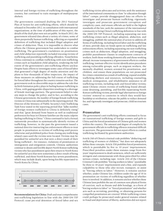 CHINA
119
internal and foreign victims of trafficking throughout the
country, but continued to train managers of multipurpose
shelters.
The government continued drafting the 2012 National
Plan of Action for anti-trafficking efforts, which should be
released in December 2012, in consultation with international
organizations; at the time of publication of this report, the
details of the draft plan were not yet public. In March 2012, the
government released data about a variety of crimes, some of
them purportedly human trafficking, reflecting an expanded
definition of trafficking that included illegal adoption and
crimes of abduction. Thus, it is impossible to discern what
efforts the Chinese government has undertaken to combat
trafficking. The government’s crackdown on prostitution
and child abduction reportedly included rescuing victims of
trafficking and punishing trafficking offenders. Nonetheless
China continues to conflate trafficking with non-trafficking
crimes such as fraudulent child adoption, rendering the full
extent of the government’s anti-trafficking efforts unclear.
Despite basic efforts to investigate some cases of forced labor
that generated a high degree of media attention and the
plans to hire thousands of labor inspectors, the impact of
these measures on addressing the full extent of trafficking
for forced labor throughout the country remains unclear. The
government took no discernible steps to address the role that
its birth limitation policy plays in fueling human trafficking in
China, with gaping gender disparities resulting in a shortage
of female marriage partners. The government failed to take
any steps to change the policy; and in fact, according to the
Chinese government, the number of foreign female trafficking
victims in China rose substantially in the reporting period. The
Director of the Ministry of Public Security’s Anti-Trafficking
Task Force stated in the reporting period that “[t]he number
of foreign women trafficked to China is definitely rising”
and that “great demand from buyers as well as traditional
preferences for boys in Chinese families are the main culprits
fueling trafficking in China.” China continued to lack a formal,
nationwide procedure to systematically identify victims of
trafficking; however, in the past the government issued a
national directive instructing law enforcement officers to treat
people in prostitution as victims of trafficking until proven
otherwise and prohibited police from closing any trafficking-
related cases until the victims were located. Victims may be
punished for unlawful acts that were a direct result of their
being trafficked – for instance, violations of prostitution or
immigration and emigration controls. Chinese authorities
continue to detain and forcibly deport North Korean trafficking
victims who face punishment upon their return to North Korea
for unlawful acts that were sometimes a direct result of being
trafficked, and these North Koreans face severe punishment,
which may include death, upon being forcibly repatriated to
North Korea by China.
P
Recommendations for China:Draft and enact comprehensive
anti-trafficking legislation in line with the 2000 UN TIP
Protocol; cease pre-trial detention of forced labor and sex
trafficking victim advocates and activists; seek the assistance
of the international community to close “re-education through
labor” camps; provide disaggregated data on efforts to
investigate and prosecute human trafficking; vigorously
investigate and prosecute government corruption and
complicity cases, and ensure officials are held to the highest
standards of the law; seek the assistance of the international
community to bring China’s trafficking definition in line with
the 2000 UN TIP Protocol, including separating out non-
trafficking crimes such as illegal adoption, abduction, and
smuggling; publish the national plan of action to address all
forms of trafficking, including forced labor and the trafficking
of men; provide data on funds spent on trafficking and law
enforcement efforts, including separating out non-trafficking
crimes such as abduction, illegal adoption, and smuggling;
prohibit punishment clauses in employment contracts of
workers, both those working domestically and those working
abroad; increase transparency of government efforts to combat
trafficking; institute effective victim identification procedures
among vulnerable groups, such as migrant workers, the
mentally disabled, women arrested for prostitution, and
children, and ensure these populations are not prosecuted
for crimes committed as a result of trafficking; expand available
trafficking shelters and resources, including counseling,
medical, reintegration, and rehabilitative assistance to all
trafficking victims, including male and forced labor victims;
assist Chinese citizen victims of trafficking found abroad;
cease detaining, punishing, and forcibly repatriating North
Korean trafficking victims; provide legal alternatives to foreign
victims’ removal to countries in which they would face
hardship or retribution; educate the public to reduce demand
for, and vigorously investigate and prosecute, child sex tourism
cases.
Prosecution
The government’s anti-trafficking efforts continued to focus
on transnational trafficking of foreign women and girls to
China and the forced prostitution of Chinese girls and women
within the country. The amount and degree of complicity by
government officials in trafficking offences remained difficult
to ascertain. The government did not report efforts to combat
trafficking facilitated by government authorities.
Article 240 of China’s criminal code prohibits “abducting and
trafficking of women or children,” but does not adequately
define these concepts. Article 358 prohibits forced prostitution,
which is punishable by five to 10 years’ imprisonment.
Prescribed penalties under these statutes range from five
years’ imprisonment to death sentences, which are sufficiently
stringent and commensurate with those prescribed for other
serious crimes, including rape. Article 244 of the Chinese
Criminal Code prohibits “forcing workers to labor,” punishable
by three to 10 years’ imprisonment and a fine, and expands
culpability to those who also recruit, transport, or assist
in “forcing others to labor.” However, it remains unclear
whether, under Chinese law, children under the age of 18 in
prostitution are victims of trafficking regardless of whether
force is involved. In addition, it remains unclear whether these
Chinese laws prohibit the use of common non-physical forms
of coercion, such as threats and debt bondage, as a form of
“forcing workers to labor” or “forced prostitution” and whether
acts such as recruiting, providing, or obtaining persons for
compelled prostitution are covered. While trafficking crimes
could perhaps be prosecuted under general statutes related
to fraud and deprivation of liberty, authorities did not report
 