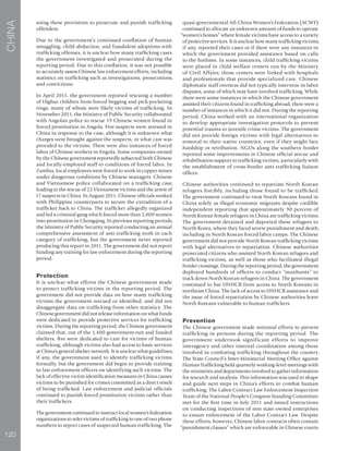 120
CHINA
using these provisions to prosecute and punish trafficking
offenders.
Due to the government’s continued conflation of human
smuggling, child abduction, and fraudulent adoptions with
trafficking offenses, it is unclear how many trafficking cases
the government investigated and prosecuted during the
reporting period. Due to this conflation, it was not possible
to accurately assess Chinese law enforcement efforts, including
statistics on trafficking such as investigations, prosecutions,
and convictions.
In April 2011, the government reported rescuing a number
of Uighur children from forced begging and pick-pocketing
rings, many of whom were likely victims of trafficking. In
November 2011, the Ministry of Public Security collaborated
with Angolan police to rescue 19 Chinese women found in
forced prostitution in Angola. Five suspects were arrested in
China in response to the case, although it is unknown what
charges were brought against the suspects, or what care was
provided to the victims. There were also instances of forced
labor of Chinese workers in Angola. Some companies owned
by the Chinese government reportedly subjected both Chinese
and locally-employed staff to conditions of forced labor. In
Zambia, local employees were forced to work in copper mines
under dangerous conditions by Chinese managers. Chinese
and Vietnamese police collaborated on a trafficking case,
leading to the rescue of 22 Vietnamese victims and the arrest of
17 suspects in China. In August 2011, Chinese officials worked
with Philippine counterparts to secure the extradition of a
trafficker back to China. The trafficker allegedly organized
and led a criminal gang which forced more than 2,000 women
into prostitution in Chongqing. In previous reporting periods,
the Ministry of Public Security reported conducting an annual
comprehensive assessment of anti-trafficking work in each
category of trafficking, but the government never reported
producing this report in 2011. The government did not report
funding any training for law enforcement during the reporting
period.
Protection
It is unclear what efforts the Chinese government made
to protect trafficking victims in the reporting period. The
government did not provide data on how many trafficking
victims the government rescued or identified, and did not
disaggregate data on trafficking from other statistics. The
Chinese government did not release information on what funds
were dedicated to provide protective services for trafficking
victims. During the reporting period, the Chinese government
claimed that, out of the 1,400 government-run and funded
shelters, five were dedicated to care for victims of human
trafficking, although victims also had access to basic services
at China’s general shelter network. It is unclear what guidelines,
if any, the government used to identify trafficking victims
formally, but the government did begin to provide training
to law enforcement officers on identifying such victims. The
lack of effective victim identification measures in China causes
victims to be punished for crimes committed as a direct result
of being trafficked. Law enforcement and judicial officials
continued to punish forced prostitution victims rather than
their traffickers.
The government continued to instruct local women’s federation
organizations to refer victims of trafficking to one of two phone
numbers to report cases of suspected human trafficking. The
quasi-governmental All-China Women’s Federation (ACWF)
continued to allocate an unknown amount of funds to operate
“women’s homes” where female victims have access to a variety
of protective services. It is unclear how many trafficking victims,
if any, reported their cases or if there were any instances in
which the government provided assistance based on calls
to the hotlines. In some instances, child trafficking victims
were placed in child welfare centers run by the Ministry
of Civil Affairs; those centers were linked with hospitals
and professionals that provide specialized care. Chinese
diplomatic staff overseas did not typically intervene in labor
disputes, some of which may have involved trafficking. While
there were some instances in which the Chinese government
assisted their citizens found in trafficking abroad, there were a
number of instances in which it did not. During the reporting
period, China worked with an international organization
to develop appropriate investigation protocols to prevent
potential trauma to juvenile crime victims. The government
did not provide foreign victims with legal alternatives to
removal to their native countries, even if they might face
hardship or retribution. NGOs along the southern border
reported some improvements in Chinese official rescue and
rehabilitation support to trafficking victims, particularly with
the establishment of cross-border anti-trafficking liaison
offices.
Chinese authorities continued to repatriate North Korean
refugees forcibly, including those found to be trafficked.
The government continued to treat North Koreans found in
China solely as illegal economic migrants despite credible
independent reporting that approximately 90 percent of
North Korean female refugees in China are trafficking victims.
The government detained and deported these refugees to
North Korea, where they faced severe punishment and death,
including in North Korean forced labor camps. The Chinese
government did not provide North Korean trafficking victims
with legal alternatives to repatriation. Chinese authorities
prosecuted citizens who assisted North Korean refugees and
trafficking victims, as well as those who facilitated illegal
border crossings. During the reporting period, the government
deployed hundreds of officers to conduct “manhunts” to
track down North Korean refugees in China. The government
continued to bar UNHCR from access to North Koreans in
northeast China. The lack of access to UNHCR assistance and
the issue of forced repatriation by Chinese authorities leave
North Koreans vulnerable to human traffickers.
Prevention
The Chinese government made minimal efforts to prevent
trafficking in persons during the reporting period. The
government undertook significant efforts to improve
interagency and other internal coordination among those
involved in combating trafficking throughout the country.
The State Council’s Inter-Ministerial Meeting Office against
Human Trafficking held quarterly working-level meetings with
the ministries and departments involved to gather information
for research and analysis. This information was used to shape
and guide next steps in China’s efforts to combat human
trafficking. The Labor Contract Law Enforcement Inspection
Team of the National People’s Congress Standing Committee
met for the first time in July 2011 and issued instructions
on conducting inspections of non state-owned enterprises
to ensure enforcement of the Labor Contract Law. Despite
these efforts, however, Chinese labor contracts often contain
“punishment clauses” which are enforceable in Chinese courts
 