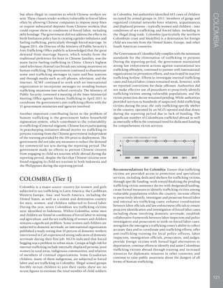 COLOMBIA
121
but often illegal in countries to which Chinese workers are
sent. These clauses render workers vulnerable to forced labor,
often by allowing Chinese companies to impose steep fines
or require substantial deposits from Chinese workers that
could expose them to conditions of forced labor, including
debt bondage. The government did not address the effects its
birth limitation policy has in creating a gender imbalance and
fueling trafficking, particularly through forced marriage. In
August 2011, the Director of the Ministry of Public Security’s
Anti-Trafficking Office publicly acknowledged that the great
demand from marriage buyers, which results from the
traditional preference for boys in Chinese families, was the
main factor fueling trafficking in China. China’s highest-
rated television channel ran broadcasts raising awareness on
human trafficking. The government continued to disseminate
some anti-trafficking messages in train and bus stations
and through media such as cell phones, television, and the
internet. ACWF continued to work with an international
organization to incorporate messages on avoiding human
trafficking situations into school curricula. The Ministry of
Public Security convened a meeting of the Inter-Ministerial
Meeting Office against Human Trafficking in April 2011 to
coordinate the government’s anti-trafficking efforts with the
31 government ministries and agencies involved.
Another important contributing factor to the problem of
human trafficking is the government hukou household
registration system, which contributes to the vulnerability
to trafficking of internal migrants. Chinese forces participating
in peacekeeping initiatives abroad receive no trafficking-in-
persons training from the Chinese government independent
of the training provided by the UN prior to deployment. The
government did not take any measures to reduce the demand
for commercial sex acts during the reporting period. The
government made no efforts to prevent Chinese citizens
from engaging in child sex tourism while abroad during the
reporting period, despite the fact that Chinese citizens were
found engaging in child sex tourism in both Indonesia and
the Philippines during the reporting period.
COLOMBIA (Tier 1)
Colombia is a major source country for women and girls
subjected to sex trafficking in Latin America, the Caribbean,
Western Europe, Asia, and North America, including the
United States, as well as a transit and destination country
for men, women, and children subjected to forced labor.
During the year, seven Colombian sex trafficking victims
were identified in Indonesia. Within Colombia, some men
and children are found in conditions of forced labor in mining
and agriculture, and the sex trafficking of women and children
remains a significant problem. Some women and children are
subjected to domestic servitude; an international organization
published a study noting that 10 percent of domestic workers
interviewed in Cali experienced strong indicators of domestic
servitude during their first job. NGOs indicated that forced
begging was a problem in urban areas. Groups at high risk for
internal trafficking include internally displaced persons, poor
women in rural areas, indigenous communities, and relatives
of members of criminal organizations. Some Ecuadorian
children, many of them indigenous, are subjected to forced
labor and sex trafficking in Colombia. Illegal armed groups
forcibly recruit children to join their ranks; there are no
recent figures to estimate the total number of child soldiers
in Colombia, but authorities identified 483 cases of children
recruited by armed groups in 2011. Members of gangs and
organized criminal networks force relatives, acquaintances,
and displaced persons – typically women and children – into
conditions of sex trafficking and forced labor, including in
the illegal drug trade. Colombia (particularly the northern
Colombian coast and Medellin) is a destination for foreign
child sex tourists from the United States, Europe, and other
South American countries.
TheGovernmentofColombiafullycomplieswiththeminimum
standards for the elimination of trafficking in persons.
During the reporting period, the government maintained
strong law enforcement actions against transnational sex
trafficking offenders, continued to partner with international
organizations on prevention efforts, and reactivated its inactive
trafficking hotline. Efforts to investigate internal trafficking
cases and forced labor crimes remained weak, however, with
no reported convictions for these offenses. Authorities did
not make effective use of procedures to proactively identify
trafficking victims among vulnerable populations, and the
victim protection decree remained pending. While authorities
provided services to hundreds of suspected child trafficking
victims during the year, the only trafficking-specific shelter
in the country, operated by an NGO, opened and shut down
during the reporting period due to lack of funding. The
significant number of Colombians trafficked abroad as well
as internally reflects the continued need for dedicated funding
for comprehensive victim services.
Recommendations for Colombia: Ensure that trafficking
victims are provided access to protection and specialized
services, including dedicated shelters for trafficking victims,
through specific funding; work toward finalizing the pending
trafficking victim assistance decree with designated funding;
create formal measures to identify trafficking victims among
vulnerable populations within the country; increase efforts
to proactively identify, investigate and prosecute forced labor
and internal sex trafficking cases; enhance coordination
between labor officials and law enforcement officials to ensure
proactive identification and investigation of forced labor cases,
including those involving domestic servitude; establish
collaborative framework between labor inspectors and police
investigators and prosecutors to work on forced labor cases;
strengthen the interagency trafficking center’s ability to collect
accurate data and to coordinate anti-trafficking efforts; offer
anti-trafficking training for local police officers, labor
inspectors, immigration officials, prosecutors, and judges;
provide foreign victims with formal legal alternatives to
deportation; continue efforts to identify and assist Colombian
trafficking victims abroad through training and increased
resources for diplomatic missions in other countries; and
continue to raise public awareness about the dangers of all
forms of human trafficking.
 