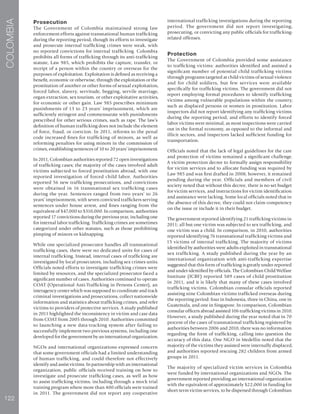 122
COLOMBIA
Prosecution
The Government of Colombia maintained strong law
enforcement efforts against transnational human trafficking
during the reporting period, though its efforts to investigate
and prosecute internal trafficking crimes were weak, with
no reported convictions for internal trafficking. Colombia
prohibits all forms of trafficking through its anti-trafficking
statute, Law 985, which prohibits the capture, transfer, or
receipt of a person within the country or overseas for the
purposes of exploitation. Exploitation is defined as receiving a
benefit, economic or otherwise, through the exploitation or the
prostitution of another or other forms of sexual exploitation,
forced labor, slavery, servitude, begging, servile marriage,
organ extraction, sex tourism, or other exploitative activities,
for economic or other gain. Law 985 prescribes minimum
punishments of 13 to 23 years’ imprisonment, which are
sufficiently stringent and commensurate with punishments
prescribed for other serious crimes, such as rape. The law’s
definition of human trafficking does not include the element
of force, fraud, or coercion. In 2011, reforms to the penal
code increased fines for trafficking of minors, as well as
reforming penalties for using minors in the commission of
crimes, establishing sentences of 10 to 20 years’ imprisonment.
In 2011, Colombian authorities reported 72 open investigations
of trafficking cases; the majority of the cases involved adult
victims subjected to forced prostitution abroad, with one
reported investigation of forced child labor. Authorities
reported 56 new trafficking prosecutions, and convictions
were obtained in 16 transnational sex trafficking cases
during the year. Sentences ranged from two years’ to 26
years’ imprisonment, with seven convicted traffickers serving
sentences under house arrest, and fines ranging from the
equivalent of $47,000 to $310,000. In comparison, authorities
reported 17 convictions during the previous year, including one
for internal labor trafficking. Trafficking crimes are sometimes
categorized under other statutes, such as those prohibiting
pimping of minors or kidnapping.
While one specialized prosecutor handles all transnational
trafficking cases, there were no dedicated units for cases of
internal trafficking. Instead, internal cases of trafficking are
investigated by local prosecutors, including sex crimes units.
Officials noted efforts to investigate trafficking crimes were
limited by resources, and the specialized prosecutor faced a
significant number of cases. Authorities continued to operate
COAT (Operational Anti-Trafficking in Persons Center), an
interagency center which was supposed to coordinate and track
criminal investigations and prosecutions, collect nationwide
information and statistics about trafficking crimes, and refer
victims to providers of protective services. A study published
in 2011 highlighted the inconsistency in victim and case data
from COAT from 2005 through 2010. Authorities committed
to launching a new data-tracking system after failing to
successfully implement two previous systems, including one
developed for the government by an international organization.
NGOs and international organizations expressed concern
that some government officials had a limited understanding
of human trafficking, and could therefore not effectively
identify and assist victims. In partnership with an international
organization, public officials received training on how to
investigate and prosecute trafficking cases, as well as how
to assist trafficking victims, including through a mock trial
training program where more than 400 officials were trained
in 2011. The government did not report any cooperative
international trafficking investigations during the reporting
period. The government did not report investigating,
prosecuting, or convicting any public officials for trafficking-
related offenses.
Protection
The Government of Colombia provided some assistance
to trafficking victims: authorities identified and assisted a
significant number of potential child trafficking victims
through programs targeted at child victims of sexual violence
and for child soldiers, but few services were available
specifically for trafficking victims. The government did not
report employing formal procedures to identify trafficking
victims among vulnerable populations within the country,
such as displaced persons or women in prostitution. Labor
inspectors did not report identifying any trafficking victims
during the reporting period, and efforts to identify forced
labor victims were minimal, as most inspections were carried
out in the formal economy, as opposed to the informal and
illicit sectors, and inspectors lacked sufficient funding for
transportation.
Officials noted that the lack of legal guidelines for the care
and protection of victims remained a significant challenge.
A victim protection decree to formally assign responsibility
for victim services and to allocate funding was required by
Law 985 and was first drafted in 2008; however, it remained
pending during the year. Officials and members of civil
society noted that without this decree, there is no set budget
for victim services, and instructions for victim identification
and assistance were lacking. Some local officials noted that in
the absence of this decree, they could not claim competency
on the issue or include it in their budget.
The government reported identifying 21 trafficking victims in
2011; all but one victim was subjected to sex trafficking, and
one victim was a child. In comparison, in 2010, authorities
reported identifying 76 transnational trafficking victims and
15 victims of internal trafficking. The majority of victims
identified by authorities were adults exploited in transnational
sex trafficking. A study published during the year by an
international organization with anti-trafficking expertise
suggested that this form of trafficking is greatly under-reported
and under-identified by officials. The Colombian Child Welfare
Institute (ICBF) reported 589 cases of child prostitution
in 2011, and it is likely that many of these cases involved
trafficking victims. Colombian consular officials reported
assisting nine Colombian victims trafficked overseas during
the reporting period: four in Indonesia, three in China, one in
Guatemala, and one in Singapore. In comparison, Colombian
consular officers abroad assisted 106 trafficking victims in 2010.
However, a study published during the year noted that in 70
percent of the cases of transnational trafficking registered by
authorities between 2006 and 2010, there was no information
regarding the form of trafficking, calling into question the
accuracy of this data. One NGO in Medellin noted that the
majority of the victims they assisted were internally displaced,
and authorities reported rescuing 282 children from armed
groups in 2011.
The majority of specialized victim services in Colombia
were funded by international organizations and NGOs. The
government reported providing an international organization
with the equivalent of approximately $22,000 in funding for
short-term victim services, to be dispersed through Colombian
 