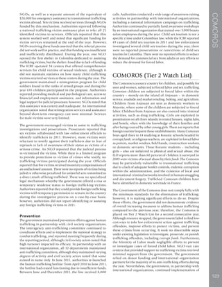COMOROS
123
NGOs, as well as a separate amount of the equivalent of
$28,000 for emergency assistance to transnational trafficking
victims abroad. Ten victims received services through NGOs
funded by this mechanism. Authorities reported following
a national trafficking victim assistance plan to refer all 21
identified victims to services. Officials reported that this
system worked well and noted that significant funding for
victim services remained at the end of the year. However,
NGOs receiving these funds asserted that the referral process
did not work well in practice, and that funding was insufficient
and inefficiently distributed. During the year, one NGO
opened the first shelter in Colombia dedicated to assisting
trafficking victims, but the shelter closed due to lack of funding.
The ICBF operated 34 centers that offered comprehensive
services for child victims of sexual violence, although it
did not maintain statistics on how many child trafficking
victims received services at these centers during the year. The
government maintained a reintegration program for child
soldiers found in the ranks of armed groups and during the
year 835 children participated in the program. Authorities
reported providing medical and psychological care, access to
financial and employment assistance, and information and
legal support for judicial processes; however, NGOs stated that
this assistance was cursory and inadequate. An international
organization noted that reintegration services and assistance
beyond short-term emergency care were minimal. Services
for male victims were very limited.
The government encouraged victims to assist in trafficking
investigations and prosecutions. Prosecutors reported that
six victims collaborated with law enforcement officials to
identify traffickers in 2011. However, most victims were
reluctant to testify against their traffickers due to fear of
reprisals or lack of awareness of their status as victims of a
serious crime. An NGO reported that the judicial process
re-victimized the victims. While there is a limited program
to provide protections to victims of crimes who testify, no
trafficking victims participated during the year. Officials
reported that five victims received monetary compensations of
an undisclosed amount. There were no reports of victims being
jailed or otherwise penalized for unlawful acts committed as
a direct result of being trafficked. There was no specialized
legal mechanism whereby the government offered a visa or
temporary residence status to foreign trafficking victims.
Authorities reported that they could provide foreign trafficking
victims with temporary permission to remain in the country
during the investigative process on a case-by-case basis;
however, authorities did not report identifying or assisting
any foreign trafficking victims in 2011.
Prevention
The government maintained prevention efforts against human
trafficking in partnership with civil society organizations.
The interagency anti-trafficking committee continued to
coordinate efforts and to implement the national strategy to
combat trafficking, and reported meeting frequently during
the reporting period, although civil society actors noted that
high turnover impacted its efficacy. In partnership with an
international organization, all 32 departments maintained
anti-trafficking committees, although they maintained varying
degrees of activity and civil society actors noted that some
existed in name only. In June 2011, authorities re-launched
the human trafficking hotline: from April 2010 to June 2011,
the hotline had ceased functioning due to insufficient funds.
Between June and December 2011, the line received 8,000
calls. Authorities conducted a wide range of awareness-raising
activities in partnership with international organizations,
including a national information campaign on trafficking.
Authorities continued to partially fund awareness workshops
by an international organization that trained over 3,000 beauty
salon employees during the year. Child sex tourism is not a
specific crime under Colombian law; while the ICBF reported
49 cases of child sex tourism in 2011 and law enforcement
investigated several child sex tourists during the year, there
were no reported prosecutions or convictions of child sex
tourists in Colombia. There were no reported efforts to reduce
the demand for commercial sex from adults or any efforts to
reduce the demand for forced labor.
COMOROS (Tier 2 Watch List)
The Comoros is a source country for children, and possibly for
men and women, subjected to forced labor and sex trafficking.
Comoran children are subjected to forced labor within the
country – mostly on the island of Anjouan – in domestic
service, roadside and market vending, baking, and agriculture.
Children from Anjouan are sent as domestic workers to
Mayotte, where some of the children are subjected to forced
labor. Children from Anjouan are also coerced into criminal
activities, such as drug trafficking. Girls are exploited in
prostitution on all three islands in rented houses, nightclubs,
and hotels, often with the knowledge of their families and
after being coerced by other young girls. There are reports that
foreign tourists frequent these establishments. Many Comoran
boys aged three to 14 studying at Koranic schools headed by
corrupt fundi, or religious teachers, are exploited in forced labor
as porters, market vendors, field hands, construction workers,
or domestic servants. These Koranic students – including
girls – also are subjected to physical and sexual abuse; the
ILO reports more than 60 percent of children it surveyed in
2009 were victims of sexual abuse by their fundi. The Comoros
may be particularly vulnerable to transnational trafficking
due to a lack of adequate border controls, endemic corruption
within the administration, and the existence of local and
international criminal networks involved in human smuggling
and document forgery. Trafficked Comoran children have
been identified in domestic servitude in France.
The Government of the Comoros does not comply fully with
the minimum standards for the elimination of trafficking;
however, it is making significant efforts to do so. Despite
these efforts, the government did not demonstrate evidence
of overall increasing measures to address human trafficking
compared to the previous year; therefore, the Comoros is
placed on Tier 2 Watch List for a second consecutive year.
Although resource strapped, the government failed to find low-
cost ways to take law enforcement action against trafficking
offenders, improve efforts to protect victims, and prevent
these crimes from occurring. It took no discernible steps
under existing legislation to investigate, prosecute, or punish
trafficking offenders, including corrupt fundi. Furthermore,
the Ministry of Labor made negligible efforts to prevent
or investigate cases of forced child labor. NGO-run care
centers that provided support to trafficking victims received
minimal support from the government. The government
relied on donor funding and international organization
partners for the majority of its anti-trafficking efforts during
the year. Nevertheless, the government, in partnership with
international organizations, continued implementation of
 