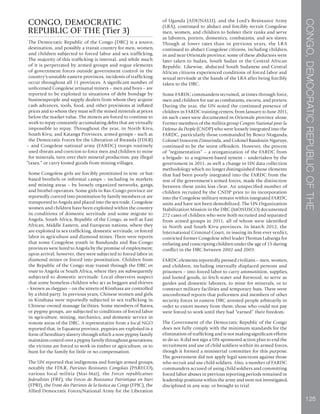 CONGO,DEMOCRATICREPUBLICOFTHE
125
CONGO, DEMOCRATIC
REPUBLIC OF THE (Tier 3)
The Democratic Republic of the Congo (DRC) is a source,
destination, and possibly a transit country for men, women,
and children subjected to forced labor and sex trafficking.
The majority of this trafficking is internal, and while much
of it is perpetrated by armed groups and rogue elements
of government forces outside government control in the
country’s unstable eastern provinces, incidents of trafficking
occur throughout all 11 provinces. A significant number of
unlicensed Congolese artisanal miners – men and boys – are
reported to be exploited in situations of debt bondage by
businesspeople and supply dealers from whom they acquire
cash advances, tools, food, and other provisions at inflated
prices and to whom they must sell the mined minerals at prices
below the market value. The miners are forced to continue to
work to repay constantly accumulating debts that are virtually
impossible to repay. Throughout the year, in North Kivu,
South Kivu, and Katanga Provinces, armed groups – such as
the Democratic Forces for the Liberation of Rwanda (FDLR)
– and Congolese national army (FARDC) troops routinely
used threats and coercion to force men and children to mine
for minerals, turn over their mineral production, pay illegal
“taxes,” or carry looted goods from mining villages.
Some Congolese girls are forcibly prostituted in tent- or hut-
based brothels or informal camps – including in markets
and mining areas – by loosely organized networks, gangs,
and brothel operators. Some girls in Bas-Congo province are
reportedly coerced into prostitution by family members or are
transported to Angola and placed into the sex trade. Congolese
women and children have been exploited within the country
in conditions of domestic servitude and some migrate to
Angola, South Africa, Republic of the Congo, as well as East
African, Middle Eastern, and European nations, where they
are exploited in sex trafficking, domestic servitude, or forced
labor in agriculture and diamond mines. There were reports
that some Congolese youth in Bandundu and Bas-Congo
provinces were lured to Angola by the promise of employment;
upon arrival, however, they were subjected to forced labor in
diamond mines or forced into prostitution. Children from
the Republic of the Congo may transit through the DRC en
route to Angola or South Africa, where they are subsequently
subjected to domestic servitude. Local observers suspect
that some homeless children who act as beggars and thieves
– known as cheggues – on the streets of Kinshasa are controlled
by a third party. In previous years, Chinese women and girls
in Kinshasa were reportedly subjected to sex trafficking in
Chinese-owned massage facilities. Some members of Batwa,
or pygmy groups, are subjected to conditions of forced labor
in agriculture, mining, mechanics, and domestic service in
remote areas of the DRC. A representative from a local NGO
reported that, in Equateur province, pygmies are exploited in a
form of hereditary slavery through which a non-pygmy family
maintains control over a pygmy family throughout generations;
the victims are forced to work in timber or agriculture, or to
hunt for the family for little or no compensation.
The UN reported that indigenous and foreign armed groups,
notably the FDLR, Patriotes Resistants Congolais (PARECO),
various local militia (Mai-Mai), the Forces republicaines
federalistes (FRF), the Forces de Resistance Patriotique en Ituri
(FPRI), the Front des Patriotes de la Justice au Congo (FPJC), the
Allied Democratic Forces/National Army for the Liberation
of Uganda (ADF/NALU), and the Lord’s Resistance Army
(LRA), continued to abduct and forcibly recruit Congolese
men, women, and children to bolster their ranks and serve
as laborers, porters, domestics, combatants, and sex slaves.
Though at lower rates than in previous years, the LRA
continued to abduct Congolese citizens, including children,
in and near Orientale province; some of these abductees were
later taken to Sudan, South Sudan or the Central African
Republic. Likewise, abducted South Sudanese and Central
African citizens experienced conditions of forced labor and
sexual servitude at the hands of the LRA after being forcibly
taken to the DRC.
Some FARDC commanders recruited, at times through force,
men and children for use as combatants, escorts, and porters.
During the year, the UN noted the continued presence of
children in FARDC training centers; from January to June 2011,
66 such cases were documented in Orientale province alone.
Former members of the militia group Congres National pour la
Defense du People (CNDP) who were loosely integrated into the
FARDC, particularly those commanded by Bosco Ntaganda,
Colonel Innocent Zimurinda, and Colonel Baudouin Ngaruye,
continued to be the worst offenders. However, the process
of “regimentation” – a reorganization of the FARDC from
a brigade- to a regiment-based system – undertaken by the
government in 2011, as well a change in UN data collection
methodology which no longer distinguished those elements
that had been poorly integrated into the FARDC from the
rest of the government’s armed forces, made the distinction
between these units less clear. An unspecified number of
children recruited by the CNDP prior to its incorporation
into the Congolese military remain within integrated FARDC
units and have not been demobilized. The UN Organization
Stabilization Mission in the DRC (MONUSCO) documented
272 cases of children who were both recruited and separated
from armed groups in 2011, all of whom were identified
in North and South Kivu provinces. In March 2012, the
International Criminal Court, in issuing its first-ever verdict,
convicted former Congolese rebel leader Thomas Lubanga for
enlisting and conscripting children under the age of 15 during
conflict in the DRC between 2002 and 2003.
FARDC elements reportedly pressed civilians – men, women,
and children, including internally displaced persons and
prisoners – into forced labor to carry ammunition, supplies,
and looted goods, to fetch water and firewood, to serve as
guides and domestic laborers, to mine for minerals, or to
construct military facilities and temporary huts. There were
unconfirmed reports that policemen and members of other
security forces in eastern DRC arrested people arbitrarily in
order to extort money from them; those who could not pay
were forced to work until they had “earned” their freedom.
The Government of the Democratic Republic of the Congo
does not fully comply with the minimum standards for the
elimination of trafficking and is not making significant efforts
to do so. It did not sign a UN-sponsored action plan to end the
recruitment and use of child soldiers within its armed forces,
though it formed a ministerial committee for this purpose.
The government did not apply legal sanctions against those
who recruit and use child soldiers. Also, a number of FARDC
commanders accused of using child soldiers and committing
forced labor abuses in previous reporting periods remained in
leadership positions within the army and were not investigated,
disciplined in any way, or brought to trial.
 