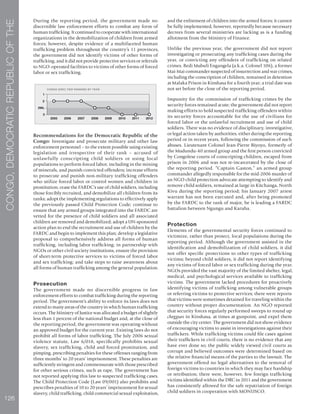 126
CONGO,DEMOCRATICREPUBLICOFTHE
During the reporting period, the government made no
discernible law enforcement efforts to combat any form of
human trafficking. It continued to cooperate with international
organizations in the demobilization of children from armed
forces; however, despite evidence of a multifaceted human
trafficking problem throughout the country’s 11 provinces,
the government did not identify victims of other forms of
trafficking, and it did not provide protective services or referrals
to NGO-operated facilities to victims of other forms of forced
labor or sex trafficking.
Recommendations for the Democratic Republic of the
Congo: Investigate and prosecute military and other law
enforcement personnel – to the extent possible using existing
legislation and irrespective of their rank – accused of
unlawfully conscripting child soldiers or using local
populations to perform forced labor, including in the mining
of minerals, and punish convicted offenders; increase efforts
to prosecute and punish non-military trafficking offenders
who utilize forced labor or control women and children in
prostitution; cease the FARDC’s use of child soldiers, including
those forcibly recruited, and demobilize all children from its
ranks; adopt the implementing regulations to effectively apply
the previously passed Child Protection Code; continue to
ensure that any armed groups integrated into the FARDC are
vetted for the presence of child soldiers and all associated
children are removed and demobilized; adopt a UN-sponsored
action plan to end the recruitment and use of children by the
FARDC and begin to implement this plan; develop a legislative
proposal to comprehensively address all forms of human
trafficking, including labor trafficking; in partnership with
NGOs or other civil society institutions, ensure the provision
of short-term protective services to victims of forced labor
and sex trafficking; and take steps to raise awareness about
all forms of human trafficking among the general population.
Prosecution
The government made no discernible progress in law
enforcement efforts to combat trafficking during the reporting
period. The government’s ability to enforce its laws does not
extend to many areas of the country in which human trafficking
occurs. The Ministry of Justice was allocated a budget of slightly
less than 1 percent of the national budget and, at the close of
the reporting period, the government was operating without
an approved budget for the current year. Existing laws do not
prohibit all forms of labor trafficking. The July 2006 sexual
violence statute, Law 6/018, specifically prohibits sexual
slavery, sex trafficking, child and forced prostitution, and
pimping, prescribing penalties for these offenses ranging from
three months’ to 20 years’ imprisonment. These penalties are
sufficiently stringent and commensurate with those prescribed
for other serious crimes, such as rape. The government has
not reported applying this law to suspected trafficking cases.
The Child Protection Code (Law 09/001) also prohibits and
prescribes penalties of 10 to 20 years’ imprisonment for sexual
slavery, child trafficking, child commercial sexual exploitation,
and the enlistment of children into the armed forces; it cannot
be fully implemented, however, reportedly because necessary
decrees from several ministries are lacking as is a funding
allotment from the Ministry of Finance.
Unlike the previous year, the government did not report
investigating or prosecuting any trafficking cases during the
year, or convicting any offenders of trafficking on related
crimes. Bedi Mubuli Engangela (a.k.a. Colonel 106), a former
Mai-Mai commander suspected of insurrection and war crimes,
including the conscription of children, remained in detention
at Malaka Prison in Kinshasa for a fourth year; a trial date was
not set before the close of the reporting period.
Impunity for the commission of trafficking crimes by the
security forces remained acute; the government did not report
making efforts to hold suspected trafficking offenders within
its security forces accountable for the use of civilians for
forced labor or the unlawful recruitment and use of child
soldiers. There was no evidence of disciplinary, investigative,
or legal action taken by authorities, either during the reporting
period or in recent years, following the commission of such
abuses. Lieutenant Colonel Jean-Pierre Biyoyo, formerly of
the Mudundu-40 armed group and the first person convicted
by Congolese courts of conscripting children, escaped from
prison in 2006 and was not re-incarcerated by the close of
the reporting period. “Captain Gaston,” an armed group
commander allegedly responsible for the mid-2006 murder of
an NGO child protection advocate attempting to identify and
remove child soldiers, remained at large in Kitchanga, North
Kivu during the reporting period; his January 2007 arrest
warrant has not been executed and, after being promoted
by the FARDC to the rank of major, he is leading a FARDC
battalion between Ngungu and Karuba.
Protection
Elements of the governmental security forces continued to
victimize, rather than protect, local populations during the
reporting period. Although the government assisted in the
identification and demobilization of child soldiers, it did
not offer specific protections to other types of trafficking
victims; beyond child soldiers, it did not report identifying
any victims of forced labor or sex trafficking during the year.
NGOs provided the vast majority of the limited shelter, legal,
medical, and psychological services available to trafficking
victims. The government lacked procedures for proactively
identifying victims of trafficking among vulnerable groups
or referring victims to protective services; there were reports
that victims were sometimes detained for traveling within the
country without proper documentation. An NGO reported
that security forces regularly performed sweeps to round up
cheggues in Kinshasa, at times at gunpoint, and expel them
outside the city center. The government did not show evidence
of encouraging victims to assist in investigations against their
traffickers. While trafficking victims could file cases against
their traffickers in civil courts, there is no evidence that any
have ever done so; the public widely viewed civil courts as
corrupt and believed outcomes were determined based on
the relative financial means of the parties to the lawsuit. The
government offered no legal alternatives to the removal of
foreign victims to countries in which they may face hardship
or retribution; there were, however, few foreign trafficking
victims identified within the DRC in 2011 and the government
has consistently allowed for the safe repatriation of foreign
child soldiers in cooperation with MONUSCO.
 