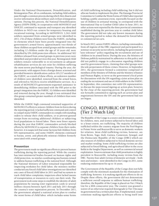 CONGO,REPUBLICOFTHE
127
Under the National Disarmament, Demobilization, and
Reintegration Plan, all ex-combatants, including child soldiers,
pass through a common process during which they disarm and
receive information about military and civilian reintegration
options. During this process, the National Demobilization
Agency (UEPN-DDR), in cooperation with MONUSCO and
UNICEF, continued to separate and transport any identified
children to NGO-run centers for temporary housing and
vocational training. According to MONUSCO, 1,244 child
soldiers separated from armed groups were identified in
2011; 256 of these children were from the FARDC, including
in elements which have been poorly integrated into the
government’s armed forces; approximately two-thirds of
these children escaped from armed groups and the remainder,
including 12 children under the age of 10 years old, were
identified by UN child protection officers. An additional 302
children released from armed groups in previous years were
identified and provided services this year. Reintegrated child
soldiers remain vulnerable to re-recruitment as adequate
rehabilitation services do not exist for children suffering
the most severe psychological trauma. During the year, the
government, with support from a foreign donor, screened and
provided biometric identification cards to 103,217 members of
the FARDC; as a result of these efforts, an unknown number
of children were identified, removed from the armed forces,
and referred to NGOs to receive rehabilitative services. As a
result of MONUSCO’s government-requested assistance in
demobilizing children associated with the FRF prior to the
group’s integration into the FARDC, 52 children were identified
and removed during the year, though it was estimated that
this group contained greater numbers of children than were
identified.
While the FARDC high command remained supportive of
MONUSCO’s efforts to remove children from its forces during
the reporting period, it lacked sufficient command and control
to compel many FARDC commanders to comply with standing
orders to release their child soldiers, or to prevent ground
troops from recruiting additional children or subjecting
local populations to forced labor. There were fewer reports
during the year that FARDC commanders actively blocked
efforts by MONUSCO to separate children from their ranks;
however, it is suspected that some factions hid children from
UN representatives, and some FARDC elements continued
to harass, arrest, and physically mistreat children formerly
associated with armed groups.
Prevention
The government made no significant efforts to prevent human
trafficking during the reporting period. While the country
has inter-ministerial bodies focused on human rights and
child protection, no similar coordinating mechanism existed
to address human trafficking at the national level. Although
the National Ministry of Labor remained responsible for
inspecting worksites for child labor, the ministry neither
conducted any forced child labor investigations nor identified
any cases of forced child labor in 2011 and had no system to
track child labor complaints; inspectors often lacked means
of transportation or resources to carry out their work. The
government took some steps to establish the identity of adult
populations by issuing voter registration cards to several
million citizens between April 2011 and July 2011 through
the country’s voter registration process. In December 2011,
the government adopted a national action plan to combat
the worst forms of child labor, which includes some forms
of child trafficking including child soldiering, but it did not
allocate funds to implement the plan. The Katanga Provincial
Committee to Combat the Worst Forms of Child Labor reported
holding a public awareness event, reportedly focused on the
use of children in artisanal mining, to correspond with the
International Day to Combat Child Labor in June 2011; no
other actions were reported by the three provincial committees
established during the previous year to combat child labor.
The government did not take any known measures during
the reporting period to reduce the demand for forced labor
or commercial sex acts.
In March 2012, senior FARDC officers, including commanders,
from all regions of the DRC organized and participated in a
seminar on security sector reform, including the government’s
“zero tolerance” policy regarding the recruitment and use of
children in its armed forces. During the year, the Ministry of
Defense publicly maintained its adherence to this policy and
did not publicly engage in a discussion regarding children
used by government forces, claiming that rebel groups were
the sole perpetrators of these crimes. However, in September
2011, the government formed a committee comprised of
members of the Ministry of Defense and the Ministry of Justice
and Human Rights, to serve as the government’s focal point
for discussions with the UN regarding a joint action plan on
ending the recruitment and use of child soldiers in the FARDC.
In September, this committee met with UN representatives
to discuss the steps toward signing an action plan; however,
by the close of the reporting period, the government had
not formally committed to signing such an action plan and
negotiations between the UN and the government had not
yet begun.
CONGO, REPUBLIC OF THE
(Tier 2 Watch List)
The Republic of the Congo is a source and destination country
for children, men, and women subjected to forced labor and,
to a lesser extent, sex trafficking. The majority of children
trafficked within the country migrate from the Pool Region
to Pointe Noire and Brazzaville to serve as domestic workers
for relatives. Most child trafficking victims, however, are
from Benin, Togo, Mali, Guinea, Cameroon, Senegal, and
the Democratic Republic of the Congo (DRC) which are
also sources of children subjected to forced domestic service
and market vending. Some child trafficking victims are also
subjected to forced fishing, and agricultural labor in the cocoa
fields in the Sangha Department, as well as commercial sexual
exploitation. Sources estimate that child prostitution is highly
prevalent in Brazzaville, including many victims from the
DRC. Twenty-four adult victims of domestic servitude – both
men and women – were identified in the Congo in 2011, some
enduring enslavement for up to 16 years.
The Government of the Republic of the Congo does not fully
comply with the minimum standards for the elimination of
trafficking; however, it is making significant efforts to do so.
Despite these efforts, the government did not demonstrate
a sufficient overall response to address human trafficking;
therefore, the Republic of the Congo is placed on Tier 2 Watch
List for a fifth consecutive year. The country was granted a
waiver of an otherwise required downgrade to Tier 3 because
its government has a written plan that, if implemented, would
constitute making significant efforts to bring itself into
 