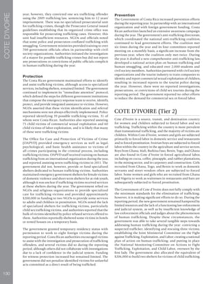 130
COTED’IVOIRE
year; however, they convicted one sex trafficking offender
using the 2009 trafficking law, sentencing him to 12 years’
imprisonment. There was no specialized prosecutorial unit
for trafficking crimes, though the Prosecutor General issued
guidelines establishing that its organized crime office was
responsible for prosecuting trafficking cases. However, this
unit had insufficient resources. NGOs and officials noted
that some police and prosecutors conflated trafficking with
smuggling. Government ministries provided training to over
700 government officials often in partnership with civil
society organizations. Authorities initiated the investigation
of a mayor for possible trafficking crimes but did not report
any prosecutions or convictions of public officials complicit
in human trafficking during the year.
Protection
The Costa Rican government maintained efforts to identify
and assist trafficking victims, although access to specialized
services, including shelters, remained limited. The government
continued to implement its “immediate attention” protocol,
which defined the steps for different government institutions
that compose the emergency response team to receive, identify,
protect, and provide integrated assistance to victims. However,
NGOs asserted that these victim identification and referral
mechanisms were not always effectively implemented. Police
reported identifying 39 possible trafficking victims, 31 of
whom were Costa Rican. Authorities also reported assisting
75 child victims of commercial sexual exploitation and 60
child victims of labor exploitation, and it is likely that many
of these were trafficking victims.
The Office for Care and Protection of Victims of Crime
(OAPVD) provided emergency services as well as legal,
psychological, and basic health assistance to victims of
all crimes participating in the criminal process, including
trafficking victims. OAPVD staff received training on human
trafficking from an international organization during the year,
and reported assisting seven trafficking victims in 2011. The
government did not, however, provide or fund specialized
shelters dedicated to human trafficking victims. Authorities
maintained emergency government shelters for female victims
of domestic violence and short-term shelters for at-risk youth,
although it was unclear if trafficking victims received services
at these shelters during the year. The government relied on
NGOs and religious organizations to provide specialized
care for trafficking victims and provided approximately
$200,000 in funding to two NGOs to provide some services
to adults and children in prostitution. NGOs noted the lack
of specialized shelters for trafficking victims, particularly
child sex trafficking victims, and authorities reported that the
bulk of victims identified by police refused services offered to
them. Authorities reportedly sheltered some victims in hotels
or rented houses on a temporary basis.
The government granted temporary residency status with
permission to work to eight foreign victims during the
reporting period. Costa Rican authorities encouraged victims
to assist with the investigation and prosecution of trafficking
offenders, and several victims did so during the reporting
period, although others did not collaborate with investigations
due to a lack of confidence in the judicial system. Funding
for witness protection increased but remained limited. The
government did not penalize identified victims for unlawful
acts committed as a direct result of being trafficked.
Prevention
The Government of Costa Rica increased prevention efforts
during the reporting year. In partnership with an international
organization and with foreign government funding, Costa
Rican authorities launched an extensive awareness campaign
during the year. The government’s anti-trafficking directorate,
which coordinated the national anti-trafficking coalition,
continued to lead government efforts. The coalition met
six times during the year and its four committees reported
meeting on a monthly basis, a significant increase from the
previous year, when the coalition only met twice. During
the year it drafted a new comprehensive anti-trafficking law,
developed a national action plan on human trafficking and
human smuggling, and educated over 2,000 students and
civil society members. Authorities partnered with civil society
organizations and the tourist industry to train companies to
identity and report commercial sexual exploitation of children,
resulting in increased reports to the tourist police during
the year. However, there were no reported investigations,
prosecutions, or convictions of child sex tourists during the
reporting period. The government reported no other efforts
to reduce the demand for commercial sex or forced labor.
COTE D’IVOIRE (Tier 2)
Cote d’Ivoire is a source, transit, and destination country
for women and children subjected to forced labor and sex
trafficking. Trafficking within the country is more prevalent
than transnational trafficking, and the majority of victims are
children. Within Cote d’Ivoire, women and girls are subjected
primarily to forced labor in domestic service and restaurants
and to forced prostitution. Ivoirian boys are subjected to forced
labor within the country in the agriculture and service sectors.
Boys from Ghana, Mali, Burkina Faso, Benin, Togo, and Ghana
are also found in Cote d’Ivoire in forced agricultural labor,
including on cocoa, coffee, pineapple, and rubber plantations,
in the mining sector, and in carpentry and construction. Girls
recruited from Ghana, Togo, and Benin to work as domestic
servants and street vendors often are subjected to forced
labor. Some women and girls who are recruited from Ghana
and Nigeria to work as waitresses in restaurants and bars are
subsequently subjected to forced prostitution.
The Government of Cote d’Ivoire does not fully comply with
the minimum standards for the elimination of trafficking;
however, it is making significant efforts to do so. During the
reporting period, the new government remained hampered by
limited resources and the lack of a functioning law enforcement
and judicial system, as well as by insufficient knowledge of
law enforcement officials and judges about the phenomenon
of human trafficking. Despite these circumstances, the
government was able to take several tangible steps towards
addressing human trafficking during the year: convicting a
suspected trafficker; identifying and rescuing three victims;
establishing the Joint Ministerial Committee on the Fight
against Trafficking, Exploitation, and Labor; creating a national
plan of action on human trafficking; and putting in place
the National Monitoring Committee on Actions to Fight
Trafficking, Exploitation, and Child Labor, overseen by the
first lady. The government also allocated the equivalent of
$206,000 to build two shelters for victims of child trafficking.
 