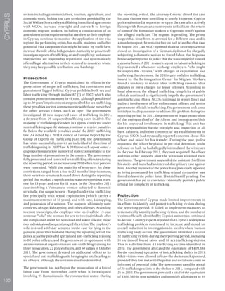 136
CYPRUS
sectors including commercial sex, tourism, agriculture, and
domestic work; bolster the care to victims provided by the
Social Welfare Services by establishing formalized agreements
with NGOs; increase oversight and outreach to foreign
domestic migrant workers, including a consideration of an
amendment to the requirement that ties them to their employer
in Cyprus; continue to monitor the application of the visa
regimes for performing artists, bar-maids, students, and other
potential visa categories that might be used by traffickers;
increase the role of the Independent Authority to proactively
investigate reports of trafficking-related complicity; and ensure
that victims are responsibly repatriated and systematically
offered legal alternatives to their removal to countries where
they may face possible retribution and hardship.
Prosecution
The Government of Cyprus maintained its efforts in the
prosecution of suspected traffickers, but convictions and
punishment lagged behind. Cyprus prohibits both sex and
labor trafficking through its Law 87 (I) of 2007, which also
contains protection measures for victims. Although penalties of
up to 20 years’ imprisonment are prescribed for sex trafficking,
these penalties are not commensurate with those prescribed
for other serious crimes, such as rape. The government
investigated 18 new suspected cases of trafficking in 2011,
a decrease from 29 suspected trafficking cases in 2010. The
majority of trafficking offenders in Cyprus, convicted under
non-trafficking-specific statutes, continue to receive penalties
far below the available penalties under the 2007 trafficking
law. As noted by a 2011 Council of Europe Report by the
Group of Experts on Trafficking (GRETA), the government
has yet to successfully convict an individual of the crime of
trafficking using its 2007 law. A 2011 research report noted a
disproportionately low number of convictions related to the
large number of prosecutions in the country. The government
fully prosecuted and convicted ten trafficking offenders during
the reporting period, an increase over 2010 when four persons
were convicted. While the majority of sentences for these
convictions ranged from a fine to 22 months’ imprisonment,
there were two sentences handed down during the reporting
period that marked a significant increase over previous years:
one for 13 years and one for 11 years. In the December 2011
case involving a Vietnamese woman subjected to domestic
servitude, the suspects were charged under the trafficking
law principally with sexual exploitation (which carries a
maximum sentence of 10 years), and with rape, kidnapping,
and possession of a weapon. The suspects ultimately were
convicted of rape, kidnapping, and other offenses. According
to court transcripts, the employer who received the 13-year
sentence “sold” the woman for sex to two individuals after
she complained about her workload and asked to leave; those
two individuals subsequently raped the victim. The employer’s
wife received a 60-day sentence in the case for lying to the
police to protect her husband. During the reporting period, the
police academy provided specialized anti-trafficking training
to 80 police officers, and the government co-sponsored with
an international organization an anti-trafficking training for
three prosecutors, 22 police officers, and 50 judges in October
2011. The government devoted an additional officer to its
specialized anti-trafficking unit, bringing its total staffing to
six officers, although the unit remained understaffed.
The government has not begun the prosecution of a forced
labor case from November 2009 when it investigated
involving 95 Romanians in the construction sector. During
the reporting period, the Attorney General closed the case
because victims were unwilling to testify. However, Cypriot
police submitted a request to re-open the case after actively
liaising with Romanian counterparts to facilitate the return
of some of the Romanian workers to Cyprus to testify against
the alleged trafficker. The request is pending. The prime
suspect has since been re-arrested for a different case and is
a murder suspect; he remains free on bail related to that case.
In August 2011, an NGO reported that the Attorney General
closed an investigation of a German diplomat for allegedly
subjecting a domestic worker to forced labor; the Nepalese
housekeeper reported to police that she was compelled to work
excessive hours. A 2011 research report on labor trafficking in
Cyprus noted a reluctance to charge employers, “who might
be respectable citizens,” with charges of exploitation and
trafficking. Furthermore, the 2011 report on labor trafficking,
issued by the Re-integration Center for Migrant Workers,
found a tendency to reduce labor trafficking cases to labor
disputes or press charges for lesser offenses. According to
local observers, the alleged trafficking complicity of public
officials continued to significantly impede the government’s
anti-trafficking efforts. NGOs continued to report direct and
indirect involvement of law enforcement officers and senior
government officials in trafficking. The government took some
initial yet inadequate steps to address this problem during the
reporting period. In 2011, the government began prosecution
of the assistant chief of the Aliens and Immigration Unit
for his suspected involvement in trafficking. This unit has
direct responsibility for the oversight and inspection of all
bars, cabarets, and other commercial sex establishments in
Cyprus. NGOs had repeatedly reported concerns about this
officer and asked for his transfer. During the year, police
requested the officer be placed in pre-trial detention; while
released on bail, he had allegedly intimidated the witnesses
in the case. In February 2012, the court acquitted the officer
and two other suspects after the witnesses recanted their
testimony. The government suspended the assistant chief from
his duties and launched an internal disciplinary case against
him. Another member of the police force previously reported
as being prosecuted for trafficking-related corruption was
forced to leave the police force. His trial is still pending. The
government has yet to convict or criminally punish a public
official for complicity in trafficking.
Protection
The Government of Cyprus made limited improvements in
its efforts to identify and protect trafficking victims during
the reporting period. It failed to implement measures to
systematically identify trafficking victims, and the number of
victims officially identified by Cypriot authorities continued
to decline. Country experts reported that Cyprus’s widespread
trafficking problem continued to increase and noted an
overall reduction in investigations in locales where human
trafficking likely occurs. The government identified a total of
32 trafficking victims during the reporting period, including
16 victims of forced labor and 16 sex trafficking victims.
This is a decline from 43 trafficking victims identified in
2010. The government allocated the equivalent of $409,336
for the continued operation of its trafficking shelter in 2011.
Adult victims were allowed to leave the shelter unchaperoned,
provided they first met with the police and social services to be
informed of potential risks. The government cared for a total
of 28 trafficking victims in the shelter in 2011, compared with
26 in 2010. The government provided a total of the equivalent
of $300,360 in rent subsidies and monthly allowances to 39
 