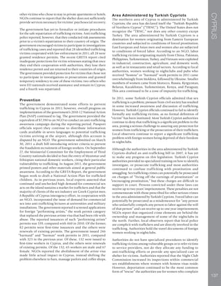 CYPRUS
137
other victims who chose to stay in private apartments or hotels.
NGOs continue to report that the shelter does not sufficiently
provide services necessary for victims’ psychosocial recovery.
The government has yet to formalize or initiate procedures
for the safe repatriation of trafficking victims. Anti-trafficking
police reported, however, that they conducted risk assessments
prior to a victim’s repatriation to their country of origin. The
government encouraged victims to participate in investigations
of trafficking cases and reported that 28 identified trafficking
victims cooperated with law enforcement in 2011; all 28 were
granted residence permits. The recent GRETA report cited
inadequate protections for victim witnesses stating that once
they end their cooperation with authorities, they lose their
residence permit and are returned to their countries of origin.
The government provided protection for victims that chose not
to participate in investigations or prosecutions and granted
temporary residency to one of these victims; two others who
were EU nationals received assistance and remain in Cyprus;
and a fourth was repatriated.
Prevention
The government demonstrated some efforts to prevent
trafficking in Cyprus in 2011; however, overall progress on
implementation of the government’s 2010-12 National Action
Plan (NAP) continued to lag. The government provided the
equivalent of $7,390 to an NGO to conduct an anti-trafficking
awareness campaign during the reporting period. Passport
officials report they continue to distribute information
cards available in seven languages to potential trafficking
victims arriving at the airport, although this account is
disputed by an NGO. The government submitted on March
30, 2011 a draft bill introducing stricter criteria to prevent
the fraudulent recruitment of foreign workers. On September
27, the Ministerial Committee for the Employment of Third
Country nationals decided to ban the entry of Myanmar and
Ethiopian national domestic workers, citing their particular
vulnerability to trafficking. In August 2011, the government
printed posters and other materials aimed at general public
awareness. According to the GRETA Report, the government
began work to draft a National Action Plan for trafficked
children. As in previous years, local experts asserted that
continued and unchecked high demand for commercial sex
acts on the island sustains a market for traffickers and that the
majority of clients of the sex industry are Greek Cypriot men.
A Republic of Cyprus interagency effort, in cooperation with
an NGO, incorporated the issue of demand for commercial
sex into anti-trafficking lectures at universities and military
installations. The government reported it screened applications
for foreign “performing artists,” the work permit category
that replaced the previous artiste visa that had been rife with
abuse. The reported issuances of such “performing artists”
permits was 339, compared with 460 in 2010. Of the former,
82 permits were first-time issuances and the others were
renewals of existing permits. The government issued 246
“barmaid” and “barman” work permits in 2011, compared
with 323 in the previous year. Of these, 132 were issued to
first-time workers in Cyprus, and the others were renewals
of existing permits. Of the 132, 65 workers are male and 67
female. NGOs reported the abolishment of the artiste visa
made little actual impact in Cyprus, instead shifting the
problem elsewhere to bars, massage parlors and coffee shops.
Area Administered by Turkish Cypriots
The northern area of Cyprus is administered by Turkish
Cypriots; the area has declared itself the “Turkish Republic
of Northern Cyprus” (“TRNC”). The United States does not
recognize the “TRNC,” nor does any other country except
Turkey. The area administered by Turkish Cypriots is a
destination for women originating from Eastern European
countries and subjected to conditions of forced prostitution.
East European and Asian men and women also are subjected
to conditions of forced labor. According to an NGO, labor
trafficking victims originating mainly from China, Pakistan,
Philippines, Turkmenistan, Turkey, and Vietnam were exploited
in industrial, construction, agriculture, and domestic work,
as well as in restaurants and retail sectors. According to local
authorities, women working in nightclubs and pubs who
received “hostess” or “barmaid” work permits in 2011 came
overwhelmingly from Moldova, followed by Ukraine. Smaller
numbers of women came from Morocco, Russia, Kyrgyzstan,
Belarus, Kazakhstan, Turkmenistan, Kenya, and Paraguay.
This area continued to be a zone of impunity for trafficking.
In 2011, some Turkish Cypriot officials admitted that sex
trafficking is a problem; pressure from civil society has resulted
in some increased awareness and discussion of trafficking.
However, Turkish Cypriot officials continued to fail to identify
formally any trafficking victims, as no formal definition of
“victim” has been instituted. Most Turkish Cypriot authorities
continue to deny that trafficking is a significant problem in the
area, posing a serious challenge to assuring any protection for
women from trafficking or the prosecution of their traffickers.
Local observers continue to report a significant trafficking
problem with foreign women being deprived of their freedom
in nightclubs.
Although the authorities in the area administered by Turkish
Cypriots drafted an anti-trafficking bill in 2007, it has yet
to make any progress on this legislation. Turkish Cypriot
authorities provided no specialized training on how to identify,
investigate, or prosecute trafficking and most authorities
continued to confuse trafficking with prostitution and
smuggling. Sex trafficking crimes can potentially be prosecuted
on charges of “living off the earnings of prostitution” or
“encouraging prostitution,” but these charges are difficult to
support in court. Persons convicted under these laws can
receive up to two years’ imprisonment. These penalties are not
commensurate with those prescribed for other serious crimes
in the area administered by Turkish Cypriots. Forced labor can
potentially be prosecuted as a misdemeanor for “any person
who unlawfully compels any person to labor against the will
of that person” and can receive up to one year imprisonment.
NGOs report that organized crime elements are behind the
ownership and management of some of the nightclubs in
the north. Further, local observers report that local police
are complicit with traffickers and are directly involved in the
trafficking. Authorities hold the travel documents of foreign
women working in nightclubs.
Authorities do not have specialized procedures to identify
trafficking victims among vulnerable groups or to refer victims
to service providers, nor do they allocate any funding to
anti-trafficking efforts or provide any specialized care or
shelter for victims. Authorities reported that the Night Club
Commission increased its inspections within commercial
sex establishments where women with hostess visas reside.
However, deportation continued to be the most common
form of “rescue” the authorities use for women who complain
 