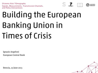 Building the European
Banking Union in
Times of Crisis
SYstemic Risk TOmography:
Signals, Measurements, Transmission Channels,
and Policy Interventions
Ignazio Angeloni
European Central Bank
Brescia, 25 June 2013
 
