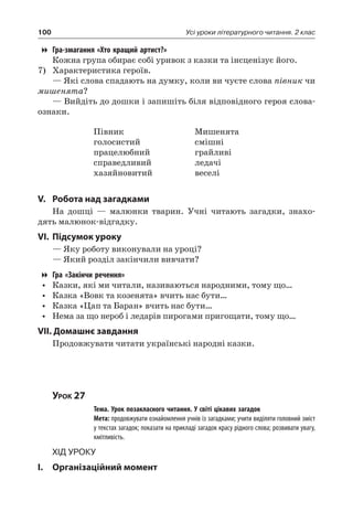 100 Усі уроки літературного читання. 2 клас
Гра-змагання «Хто кращий артист?»
Кожна група обирає собі уривок з казки та інсценізує його.
7)	 Характеристика героїв.
— Які слова спадають на думку, коли ви чуєте слова півник чи
мишенята?
— Вийдіть до дошки і запишіть біля відповідного героя слова-
ознаки.
Півник
голосистий
працелюбний
справедливий
хазяйновитий
Мишенята
смішні
грайливі
ледачі
веселі
V.	Робота над загадками
На дошці — малюнки тварин. Учні читають загадки, знахо-
дять малюнок-відгадку.
VI.	Підсумок уроку
— Яку роботу виконували на уроці?
— Який розділ закінчили вивчати?
Гра «Закінчи речення»
•	 Казки, які ми читали, називаються народними, тому що…
•	 Казка «Вовк та козенята» вчить нас бути…
•	 Казка «Цап та Баран» вчить нас бути…
•	 Нема за що нероб і ледарів пирогами пригощати, тому що…
VII. Домашнє завдання
Продовжувати читати українські народні казки.
Урок 27
		 Тема. Урок позакласного читання. У світі цікавих загадок
		 Мета: продовжувати ознайомлення учнів із загадками; учити виділяти головний зміст
у текстах загадок; показати на прикладі загадок красу рідного слова; розвивати увагу,
кмітливість.
Хід уроку
I.	 Організаційний момент
 