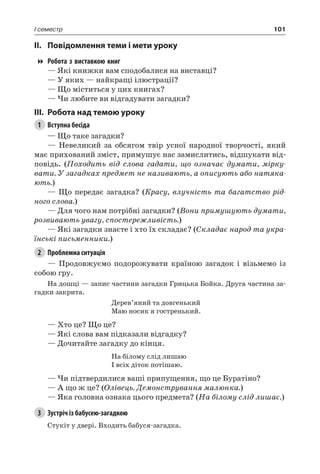 101I семестр
II.	Повідомлення теми і мети уроку
Робота з виставкою книг
— Які книжки вам сподобалися на виставці?
— У яких — найкращі ілюстрації?
— Що міститься у цих книгах?
— Чи любите ви відгадувати загадки?
III.	Робота над темою уроку
1	 Вступна бесіда
— Що таке загадки?
— Невеликий за обсягом твір усної народної творчості, який
має прихований зміст, примушує нас замислитись, відшукати від-
повідь. (Походить від слова гадати, що означає думати, мірку-
вати. У загадках предмет не називають, а описують або натяка-
ють.)
— Що передає загадка? (Красу, влучність та багатство рід-
ного слова.)
— Для чого нам потрібні загадки? (Вони примушують думати,
розвивають увагу, спостережливість.)
— Які загадки знаєте і хто їх складає? (Складає народ та укра-
їнські письменники.)
2	 Проблемна ситуація
— Продовжуємо подорожувати країною загадок і візьмемо із
собою гру.
На дошці — запис частини загадки Грицька Бойка. Друга частина за-
гадки закрита.
Дерев’яний та довгенький
Маю носик я гостренький.
— Хто це? Що це?
— Які слова вам підказали відгадку?
— Дочитайте загадку до кінця.
На білому слід лишаю
І всіх діток потішаю.
— Чи підтвердилися ваші припущення, що це Буратіно?
— А що ж це? (Олівець. Демонстрування малюнка.)
— Яка головна ознака цього предмета? (На білому слід лишає.)
3	 Зустріч із бабусею-загадкою
Стукіт у двері. Входить бабуся-загадка.
 