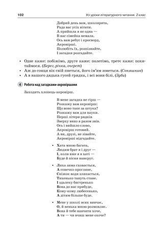 102 Усі уроки літературного читання. 2 клас
Добрий день вам, школярята,
Рада вас усіх вітати.
А прийшла я не одна —
В нас сімейка немала.
Ось вам ребус і кросворд,
Акровірші.
Полюбіть їх, розпізнайте,
І загадки розгадайте.
•	 Одне каже: побіжімо, друге каже: полетімо, третє каже: похи-
таймося. (Берег, річка, очерет)
•	 Аж до сонця вік свій пнеться, його ім’ям зоветься. (Соняшник)
•	 А в нашого дядька гусей грядка, і всі вони білі. (Зуби)
4	 Робота над загадками-акровіршами
Заходить хлопець-акровірш.
В мене загадка не гірш —
Розкажу вам акровірш:
Що воно таке за штука?
Розкажу вам для науки.
Перші літери рядків
Зверху вниз я разом звів.
Ось і вийшло слово,
Акровірш готовий.
А ви, друзі, не зівайте,
Акровірші відгадайте.
•	 Хата мною багата,
Людям брат я і друг —
І, коли вже я в хаті —
Буде й пісня навкруг.
•	 Лиха зима сховається,
А сонечко прогляне,
Сніжок води злякається,
Тихенько тануть стане.
І здалеку бистренько
Вона до нас прибуде,
Кому-кому любесенько,
А дітям більше буде.
•	 Мене у школі всяк вивчає,
О, й ненька мною розмовляє.
Вона й тебе навчити хоче,
А ти — чи вчиш мене охоче?
 