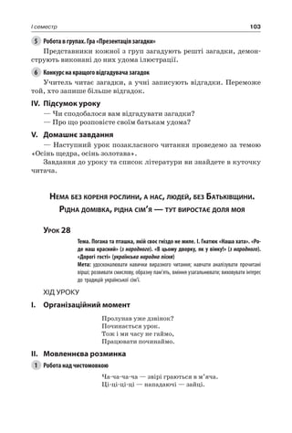 103I семестр
5	 Робота в групах. Гра «Презентація загадки»
Представники кожної з груп загадують решті загадки, демон-
струють виконані до них удома ілюстрації.
6	 Конкурс на кращого відгадувача загадок
Учитель читає загадки, а учні записують відгадки. Переможе
той, хто запише більше відгадок.
IV.	Підсумок уроку
— Чи сподобалося вам відгадувати загадки?
— Про що розповісте своїм батькам удома?
V.	Домашнє завдання
— Наступний урок позакласного читання проведемо за темою
«Осінь щедра, осінь золотава».
Завдання до уроку та список літератури ви знайдете в куточку
читача.
Нема без кореня рослини, а нас, людей, без Батьківщини.
Рідна домівка, рідна сім’я — тут виростає доля моя
Урок 28
		 Тема. Погана та пташка, якій своє гніздо не миле. І. Гнатюк «Наша хата». «Ро-
де наш красний» (з народного). «В цьому дворку, як у вінку!» (з народного).
«Дорогі гості» (українська народна пісня)
		 Мета: удосконалювати навички виразного читання; навчати аналізувати прочитані
вірші; розвивати смислову, образну пам’ять, вміння узагальнювати; виховувати інтерес
до традицій української сім’ї.
Хід уроку
I.	 Організаційний момент
Пролунав уже дзвінок?
Починається урок.
Тож і ми часу не гаймо,
Працювати починаймо.
II.	Мовленнєва розминка
1	 Робота над чистомовкою
Ча-ча-ча-ча — звірі граються в м’яча.
Ці-ці-ці-ці — нападаючі — зайці.
 