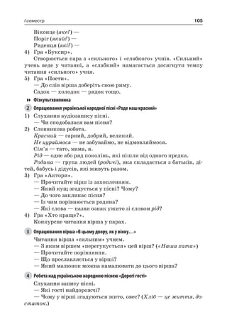 105I семестр
Віконце (яке?) —
Поріг (який?) —
Ряденця (які?) —
4)	 Гра «Буксир».
Створюється пара з «сильного» і «слабкого» учнів. «Сильний»
учень веде у читанні, а «слабкий» намагається досягнути темпу
читання «сильного» учня.
5)	 Гра «Поети».
— До слів вірша доберіть свою риму.
Садок — холодок — рядок тощо.
Фізкультхвилинка
2	 Опрацювання української народної пісні «Роде наш красний»
1)	 Слухання аудіозапису пісні.
— Чи сподобалася вам пісня?
2)	 Словникова робота.
Красний — гарний, добрий, великий.
Не цураймося — не забуваймо, не відмовляймося.
Сім’я — тато, мама, я.
Рід — одне або ряд поколінь, які пішли від одного предка.
Родина — група людей (родичі), яка складається з батьків, ді-
тей, бабусь і дідусів, які живуть разом.
3)	 Гра «Актори».
— Прочитайте вірш із захопленням.
— Який кущ згадується у пісні? Чому?
— До чого закликає пісня?
— Із чим порівнюється родина?
— Які слова — назви ознак ужито зі словом рід?
4)	 Гра «Хто краще?».
Конкурсне читання вірша у парах.
3	 Опрацювання вірша «В цьому двору, як у вінку…»
Читання вірша «сильним» учнем.
— З яким віршем «перегукується» цей вірш? («Наша хата»)
— Прочитайте порівняння.
— Що прославляється у вірші?
— Який малюнок можна намалювати до цього вірша?
4	 Робота над українською народною піснею «Дорогі гості»
Слухання запису пісні.
— Які гості найдорожчі?
— Чому у вірші згадуються жито, овес? (Хліб — це життя, до-
статок.)
 