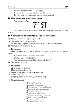 107I семестр
— Як тато забиває цвях? (Тук-тук)
— Як каже бабуся внукові замазурі? (А-я, я-й)
— Як сопе дідусь, коли заснув, читаючи газету?
III.	Повідомлення теми і мети уроку
— Розгадайте ребус.
7’Я— Сьогодні ми продовжимо опрацьовувати художні твори про
сім’ю.
IV.	Сприймання й усвідомлення нового матеріалу
1	 Опрацювання лічилки Варвари Гринько «Сім»
1)	Читання лічилки вчителем.
— З яким настроєм читається лічилка? (Весело, бадьоро)
2)	Читання лічилки учнями.
Гра «Бджілки»
Напівголосне читання лічилки учнями, кожен — у своєму
темпі.
— Від чиєго імені ведеться лічилка?
— Назвіть усіх членів сім’ї.
— Розгляньте малюнок. Кого бракує? Чому?
3)	Читання лічилки.
Гра «Дощик»
Діти читають хором:
•	 Накрапає дощ (тихо);
•	 дощ пускається сильніше (голосніше);
•	 злива (голосно);
•	 дощ перестав (читання припиняється).
Фізкультхвилинка
Чух-чух! Чух-чух!
А надворі дощик вщух.
До веселочки ручки здіймемо,
Танцювати хутчіш почнемо.
Чок-чок! Чок-чок!
То носок, то каблучок.
У долоньки плескать будемо,
Зранку втому ми забудемо.
Танцювали-відпочили.
Працювати захотіли.
 