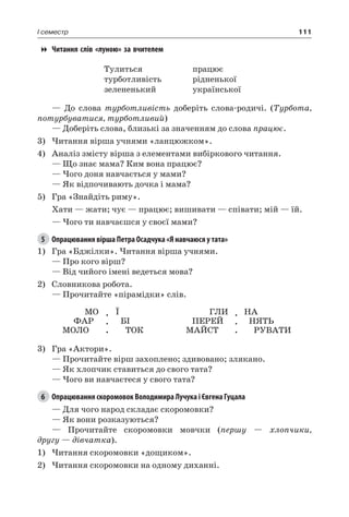 111I семестр
Читання слів «луною» за вчителем
Тулиться
турботливість
зелененький
працює
рідненької
української
— До слова турботливість доберіть слова-родичі. (Турбота,
потурбуватися, турботливий)
— Доберіть слова, близькі за значенням до слова працює.
3)	Читання вірша учнями «ланцюжком».
4)	 Аналіз змісту вірша з елементами вибіркового читання.
— Що знає мама? Ким вона працює?
— Чого доня навчається у мами?
— Як відпочивають дочка і мама?
5)	 Гра «Знайдіть риму».
Хати — жати; чує — працює; вишивати — співати; мій — їй.
— Чого ти навчаєшся у своєї мами?
5	 Опрацювання вірша Петра Осадчука «Я навчаюся у тата»
1)	 Гра «Бджілки». Читання вірша учнями.
— Про кого вірш?
— Від чийого імені ведеться мова?
2)	 Словникова робота.
— Прочитайте «пірамідки» слів.
МО
ФАР
МОЛО
.
.
.
Ї
БІ
ТОК
ГЛИ
ПЕРЕЙ
МАЙСТ
.
.
.
НА
НЯТЬ
РУВАТИ
3)	 Гра «Актори».
— Прочитайте вірш захоплено; здивовано; злякано.
— Як хлопчик ставиться до свого тата?
— Чого ви навчаєтеся у свого тата?
6	 Опрацювання скоромовок Володимира Лучука і Євгена Гуцала
— Для чого народ складає скоромовки?
— Як вони розказуються?
— Прочитайте скоромовки мовчки (першу — хлопчики,
другу — дівчатка).
1)	Читання скоромовки «дощиком».
2)	Читання скоромовки на одному диханні.
 