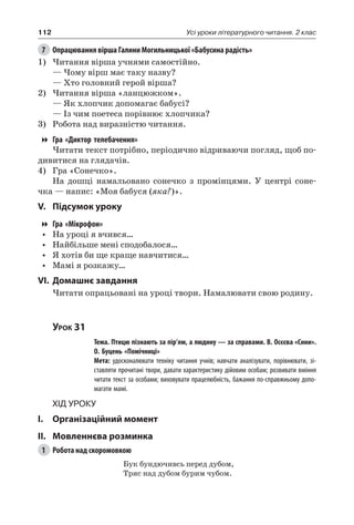 112 Усі уроки літературного читання. 2 клас
7	 Опрацювання вірша Галини Могильницької «Бабусина радість»
1)	Читання вірша учнями самостійно.
— Чому вірш має таку назву?
— Хто головний герой вірша?
2)	Читання вірша «ланцюжком».
— Як хлопчик допомагає бабусі?
— Із чим поетеса порівнює хлопчика?
3)	 Робота над виразністю читання.
Гра «Диктор телебачення»
Читати текст потрібно, періодично відриваючи погляд, щоб по-
дивитися на глядачів.
4)	 Гра «Сонечко».
На дошці намальовано сонечко з промінцями. У центрі соне-
чка — напис: «Моя бабуся (яка?)».
V.	Підсумок уроку
Гра «Мікрофон»
•	 На уроці я вчився…
•	 Найбільше мені сподобалося…
•	 Я хотів би ще краще навчитися…
•	 Мамі я розкажу…
VI.	Домашнє завдання
Читати опрацьовані на уроці твори. Намалювати свою родину.
Урок 31
		 Тема. Птицю пізнають за пір’ям, а людину — за справами. В. Осєєва «Сини».
О. Буцень «Помічниці»
		 Мета: удосконалювати техніку читання учнів; навчати аналізувати, порівнювати, зі-
ставляти прочитані твори, давати характеристику дійовим особам; розвивати вміння
читати текст за особами; виховувати працелюбність, бажання по-справжньому допо-
магати мамі.
Хід уроку
I.	 Організаційний момент
II.	Мовленнєва розминка
1	 Робота над скоромовкою
Бук бундючивсь перед дубом,
Тряс над дубом бурим чубом.
 