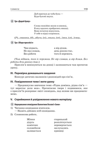113I семестр
Дуб пригнув до чуба бука —
Буде букові наука.
2	 Гра «Додай букву»
Слова спокійно жили в книжці,
В яку вдалось пробратись мишці.
Вона початки відкусила,
У себе в нірці схоронила.
(Р)…омашка, (б)…абуся, (н)…енька, (ж)…інка, (м)…ісяць.
3	 Гра «Збери прислів’я»
Чия відвага,
Не вір словам,
Без роботи
а вір ділам.
день роком стає.
того й перемога.
(Чия відвага, того й перемога. Не вір словам, а вір ділам. Без
роботи день роком стає.)
Прислів’я вивішуються на дошці і залишаються там протягом
уроку.
III.	Перевірка домашнього завдання
Конкурс дитячих малюнків і розповідей про сім’ю.
IV.	Повідомлення теми і мети уроку
— Продовжуємо вивчення теми «Рідна домівка, рідна сім’я —
тут виростає доля моя». Прочитаємо твори і подивимося, яке
з прислів’їв розкриває зміст оповідань, над якими ми працювати-
мемо.
V.	Сприймання й усвідомлення нового матеріалу
1	 Опрацювання оповідання Валентини Осєєвої «Сини»
1)	Читання оповідання вчителем.
— Назвіть дійових осіб оповідання.
2)	 Словникова робота.
Жінки
дідусь
камінчик
соловейком
заливається
старенький
розпліскується
перевертається
заслухались
криниці
 