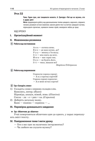 116 Усі уроки літературного читання. 2 клас
Урок 32
		Тема. Гарно грає, але танцювати неохота. А.  Григорук «Той ще не музика, хто
в дудку дме»
		Мета: продовжувати роботу над удосконаленням техніки швидкого, виразного, свідомого
читання; розвивати зв’язне мовлення; навчати ділити текст на логічно завершені частини,
переказувати прочитане, оцінювати вчинки героїв; виховувати любов до праці.
Хід уроку
I.	 Організаційний момент
II.	Мовленнєва розминка
1	 Робота над чистомовкою
А-а-а — котика нема.
Е-е-е — де наш котик, де?
У-у-у — мишку з’їв малу.
І-і-і — він спить на печі.
И-и-и — має гарні сни.
О-о-о — не будіть його.
І-і-і — тихо, мишки всі!
Марійка Підгірянка
2	 Робота над скоромовкою
Скрекоче сорока сороці:
— А я у сорочці сорочій!
Сорока сороці скрекоче:
— А в мене яєчко сороче!
3	 Гра «Складіть слово»
1)	 Складіть слово з перших складів слів.
Бавились, янтар. (Баян)
Піраміда, акація, німий, нова. (Піаніно)
Скеля – ля – е + рип + ка. (Скрипка)
2)	 Доберіть загальну назву.
Баян — піаніно — скрипка — …
III.	Перевірка домашнього завдання
Гра «Обличчям до обличчя»
Учні повертаються обличчям одне до одного, у парах переказу-
ють зміст тексту.
IV.	Повідомлення теми і мети уроку
— Хто з вас грає на музичних інструментах?
— Чи любите ви слухати музику?
 