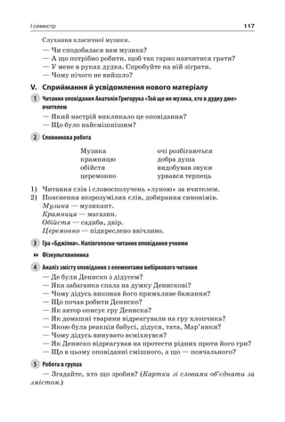117I семестр
Слухання класичної музики.
— Чи сподобалася вам музика?
— А що потрібно робити, щоб так гарно навчитися грати?
— У мене в руках дудка. Спробуйте на ній зіграти.
— Чому нічого не вийшло?
V.	Сприймання й усвідомлення нового матеріалу
1	 Читання оповідання Анатолія Григорука «Той ще не музика, хто в дудку дме»
вчителем
— Який настрій викликало це оповідання?
— Що було найсмішнішим?
2	 Словникова робота
Музика
крамницю
обійстя
церемонно
очі розбігаються
добра душа
видобував звуки
урвався терпець
1)	Читання слів і словосполучень «луною» за вчителем.
2)	 Пояснення незрозумілих слів, добирання синонімів.
Музика — музикант.
Крамниця — магазин.
Обійстя — садиба, двір.
Церемонно — підкреслено ввічливо.
3	 Гра «Бджілки». Напівголосне читання оповідання учнями
Фізкультхвилинка
4	 Аналіз змісту оповідання з елементами вибіркового читання
— Де були Дениско з дідусем?
— Яка забаганка спала на думку Денискові?
— Чому дідусь виконав його примхливе бажання?
— Що почав робити Дениско?
— Як автор описує гру Дениска?
— Як домашні тварини відреагували на гру хлопчика?
— Якою була реакція бабусі, дідуся, тата, Мар’янки?
— Чому дідусь винувато всміхнувся?
— Як Дениско відреагував на протести рідних проти його гри?
— Що в цьому оповіданні смішного, а що — повчального?
5	 Робота в групах
— Згадайте, хто що зробив? (Картки зі словами об’єднати за
змістом.)
 